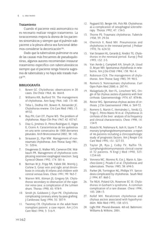 Tratamiento
Cuando el paciente está asintomático no
es necesario realizar ningún tratamiento. La
toracocentesis mejora la disnea de los pacien-
tes sintomáticos y siempre que el pulmón sub-
yacente a la pleura afecta sea funcional debe-
mos considerar la decorticación(28).
Dado que la tuberculosis pulmonar es una
de las causas más frecuentes de pseudoquilo-
tórax, algunos autores recomiendan instaurar
tratamiento específico con tuberculostáticos
siempre que el paciente tenga historia suges-
tiva de tuberculosis y no haya sido tratado nun-
ca(28).
BIBILIOGRAFÍA
1. Bower GC. Chylothorax: observations in 20
cases. Dis Chest 1964; 46: 464-8.
2. Williams KR, Burford TH. The management
of chylothorax. Ann Surg 1964; 160: 131-40.
3. Teba L, Dedhia HV, Bowen R, Alexander JC.
Chylothorax rewiew. Crit Care Med 1985; 13:
49-52.
4. Roy PH, Carr DT, Payne WS. The problem of
chylothorax. Mayo Clin Proc 1967; 42: 457-67.
5. Díaz G, Jiménez D, Pérez-Rodríguez E, Higes
E, Cicero A. Características de los quilotórax
en una serie consecutiva de 1000 derrames
pleurales. Arch Bronconeumol 2002; 38: 145.
6. Strausser JL, Flye MW. Management of non-
traumatic chylothorax. Ann Thorac Surg 1981;
31: 520-6.
7. Dougenesis D, Walker WS, Cameron EW, Wal-
baum PR. Management of chylothorax com-
plicating extensive esophageal resection. Surg
Gynecol Obstet 1992; 174: 501-6.
8. Berman W Jr, Fripp RR, Yabek SM, Wernly J,
Corlew S. Great vein and right atrial throm-
bosis in critically ill infants and children with
central venous lines. Chest 1991; 99: 963-7.
9. Warren WH, Altman JS, Gregory SA. Chylo-
thorax secondary to obstruction of the supe-
rior vena cava: a complication of the LeVeen
shunt. Thorax 1990; 45: 978-9.
10. Smith JA, Goldstein J, Oyer PE. Chylothorax
complicating coronary artery by-pass grafting.
J Cardiovasc Surg 1994; 35: 307-9.
11. Twomey CR. Chylothorax in the adult heart
transplant patient: a case report. Am J Crit
Care Med 1994; 3: 316-9.
12. Nygaard SD, Berger HA, Fick RB. Chylothorax
as a complication of oesophageal sclerothe-
rapy. Thorax 1992; 47: 134-5.
13. Thorne PS. Traumatic chylothorax. Tubercle
1958; 39: 29-34.
14. Chernick V, Reed MH. Pneumotorax and
chylothorax in the neonatal period. J Pediatr
1970; 76: 624-32.
15. Van Straaten HL, Gerards IJ, Kredict TG. Chylo-
thorax in the neonatal period. Europ J Ped
1993; 152: 2-5.
16. Van Aerde J, Campbell AN, Smyth JA, Lloyd
D, Bryan MH. Spontaneus chylothorax in new-
borns. Am J Dis Child 1984; 138: 961-4.
17. Robinson CLN. The management of chylo-
thorax. Ann Thorac Surg 1985; 39: 90-5.
18. Romero S. Nontraumatic chylothorax. Curr
Opin Pulm Med 2000; 6: 287-91.
19. Malagelada JR, Iber FL, Linscheer WG. Ori-
gin of fat chylous ascites of patients with liver
cirrhosis. Gastroenterology 1974; 67: 878-86.
20. Rector WG. Spontaneus chylous ascites of cir-
rhosis. J Clin Gastroenterol 1984; 6: 369-72.
21. Romero S, Martín C, Hernández L, Verdú CJ,
Trigo C, Pérez-Mateo M et al. Chylothorax in
cirrhosis of the liver: analysis of its frequency
and clinical characteristics. Chest 1998; 14:
154-9.
22. Kitaichi M, Nishimura K, Itoh H, Izumi T. Pul-
monary lymphangioleiomyomatosis: a report
of 46 patients including a clinicopathologic
study of prognostic factors. Am J Respir Crit
Care Med 1995; 151: 527-33.
23. Taylor JR, Ryu J, Colby TV, Raffin TA.
Lymphangioleiomyomatosis clinical course
in 32 patients. N Engl J Med 1990; 323:
1254-60.
24. Vennera MC, Moreno R, Cot J, Marin A, Sán-
chez-Lloret J, Picado C et al. Chylothorax and
tuberculosis. Thorax 1983; 38: 694-5.
25. Parker JM, Torrington KG, Phillips YY. Sarcoi-
dosis complicated by chylothorax. South Med
J 1994; 87: 860-2.
26. Tie MLH, Poland GA, Rosenow EC III. Chylo-
thorax in Gorham’s syndrome. A common
complication of a rare disease. Chest 1994;
105: 208-13.
27. Kollef MH. Recalcitrant chylothorax and
chylous ascites associated with hypothyroi-
dism. Milit Med 1993; 158: 63-5.
28. Light RW. Pleural diseases. 4th ed. Baltimore:
Williams & Wilkins; 2001.
162
 G. DÍAZ NUEVO
Pleura 224p 9/7/13 10:23 Página 162
 