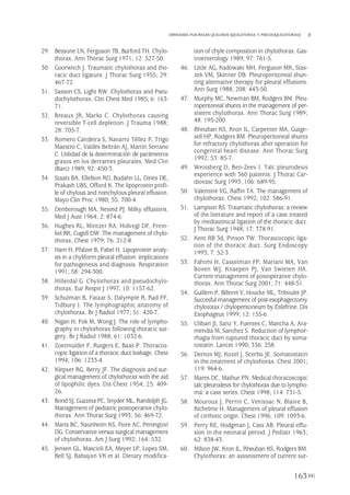 29. Bessone LN, Ferguson TB, Burford TH. Chylo-
thorax. Ann Thorac Surg 1971; 12: 527-50.
30. Goorwitch J. Traumatic chylothorax and tho-
racic duct ligature. J Thorac Surg 1955; 29:
467-72.
31. Sasson CS, Light RW. Chylothorax and Pseu-
dochylothorax. Clin Chest Med 1985; 6: 163-
71.
32. Breaux JR, Marks C. Chylothorax causing
reversible T-cell depletion. J Trauma 1988;
28: 705-7.
33. Romero Candeira S, Navarro Téllez P, Trigo
Maestro C, Valdés Beltrán AJ, Martín Serrano
C. Utilidad de la determinación de parámetros
grasos en los derrames pleurales. Med Clin
(Barc) 1989; 92: 450-3.
34. Staats BA, Ellefson RD, Budahn LL, Dines DE,
Prakash UBS, Offord K. The lipoprotein profi-
le of chylous and nonchylous pleural effusion.
Mayo Clin Proc 1980; 55: 700-4.
35. Denborough MA, Nested PJ. Milky effusions.
Med J Aust 1964; 2: 874-6.
36. Hughes RL, Mintzer RA, Hidvegi DF, Frein-
kel RK, Cugell DW. The management of chylo-
thorax. Chest 1979; 76: 212-8.
37. Ham H, Pfalzer B, Fabel H. Lipoprotein analy-
sis in a chyliform pleural effusion: implications
for pathogenesis and diagnosis. Respiration
1991; 58: 294-300.
38. Hillerdal G. Chylothorax and pseudochylo-
thorax. Eur Respir J 1997; 10: 1157-62.
39. Schulman B, Fataar S, Dalymple R, Rad FF,
Tidbury I. The lymphographic anatomy of
chylothorax. Br J Radiol 1977; 51: 420-7.
40. Nigan H, Fok M, Wong J. The role of lympho-
graphy in chylothorax following thoracic sur-
gery. Br J Radiol 1988; 61: 1032-6.
41. Zoetmulder F, Rutgers E, Baas P. Thoracos-
copic ligation of a thoracic duct leakage. Chest
1994; 106: 1233-4.
42. Klepser RG, Berry JF. The diagnosis and sur-
gical management of chylothorax with the aid
of lipophilic dyes. Dis Chest 1954; 25: 409-
26.
43. Bond SJ, Guzzeta PC, Snyder ML, Randolph JG.
Management of pediatric postoperative chylo-
thorax. Ann Thorac Surg 1993; 56: 469-72.
44. Marts BC, Naunheim KS, Fiore AC, Penington
DG. Conservative versus surgical management
of chylothorax. Am J Surg 1992; 164: 532.
45. Jensen GL, Mascioli EA, Meyer LP, Lopes SM,
Bell SJ, Babayan VK et al. Dietary modifica-
tion of chyle composition in chylothorax. Gas-
troenterology 1989; 97: 761-5.
46. Little AG, Kadowaki MH, Ferguson MK, Stas-
zek VM, Skinner DB. Pleuroperitoneal shun-
ting alternative therapy for pleural effusions.
Ann Surg 1988; 208: 443-50.
47. Murphy MC, Newman BM, Rodgers BM. Pleu-
roperitoneal shunts in the management of per-
sistent chylothorax. Ann Thorac Surg 1989;
48: 195-200.
48. Rheuban KS, Kron IL, Carpenter MA, Gutge-
sell HP, Rodgers BM. Pleuroperitoneal shunts
for refractory chylothorax after operation for
congenital heart disease. Ann Thorac Surg
1992; 53: 85-7.
49. Weissberg D, Ben-Zeev I. Talc pleurodesis
experience with 360 patients. J Thorac Car-
diovasc Surg 1993; 106: 689-95.
50. Valentine VG, Raffin TA. The management of
chylothorax. Chest 1992; 102: 586-91.
51. Lampson RS. Traumatic chylothorax: a review
of the literature and report of a case treated
by mediastinical ligation of the thoracic duct.
J Thorac Surg 1948; 17: 778-91.
52. Kent RB 3d, Pinson TW. Thorascocopic liga-
tion of the thoracic duct. Surg Endoscopy
1993; 7: 52-3.
53. Fahimi H, Casselman FP, Mariani MA, Van
Boven WJ, Knaepen PJ, Van Swieten HA.
Current management of postoperative chylo-
thorax. Ann Thorac Surg 2001; 71: 448-51.
54. Guillem P, Billeret V, Houcke ML, Triboulet JP.
Succesful management of post-esophagectomy
chylototax / chyloperitoneum by Etilefrine. Dis
Esophageus 1999; 12: 155-6.
55. Ulibari JI, Sanz Y, Fuentes C, Mancha A, Ara-
mendia M, Sanchez S. Reduction of lymphor-
rhagia from ruptured thoracic duct by soma-
tostatin. Lancet 1990; 336: 258.
56. Demos MJ, Kozel J, Scerbo JE. Somatostatin
in the treatment of chylothorax. Chest 2001;
119: 964-6.
57. Mares DC, Mathur PN. Medical thoracoscopic
talc pleurodesis for chylothorax due to lympho-
ma: a case series. Chest 1998; 114: 731-5.
58. Mouroux J, Perrin C, Venissac N, Blaive B,
Richelme H. Management of pleural effusion
of cirrhotic origin. Chest 1996; 109: 1093-6.
59. Perry RE, Hodgman J, Cass AB. Pleural effu-
sion in the neonatal period. J Pediatr 1963;
62: 838-43.
60. Milson JW, Kron IL, Rheuban KS, Rodgers BM.
Chylothorax: an asssessment of current sur-
163
DERRAMES PLEURALES QUILOSOS (QUILOTÓRAX Y PSEUDOQUILOTÓRAX)
Pleura 224p 9/7/13 10:23 Página 163
 