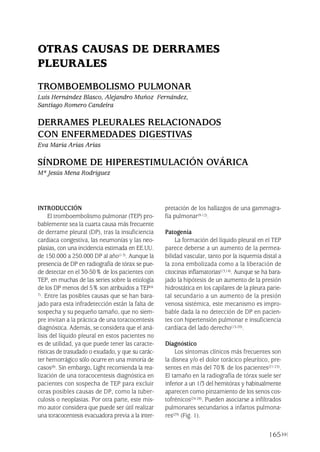 165
INTRODUCCIÓN
El tromboembolismo pulmonar (TEP) pro-
bablemente sea la cuarta causa más frecuente
de derrame pleural (DP), tras la insuficiencia
cardiaca congestiva, las neumonías y las neo-
plasias, con una incidencia estimada en EE.UU.
de 150.000 a 250.000 DP al año(1-3). Aunque la
presencia de DP en radiografía de tórax se pue-
de detectar en el 30-50% de los pacientes con
TEP, en muchas de las series sobre la etiología
de los DP menos del 5% son atribuidos a TEP(4-
7). Entre las posibles causas que se han bara-
jado para esta infradetección están la falta de
sospecha y su pequeño tamaño, que no siem-
pre invitan a la práctica de una toracocentesis
diagnóstica. Además, se considera que el aná-
lisis del líquido pleural en estos pacientes no
es de utilidad, ya que puede tener las caracte-
rísticas de trasudado o exudado, y que su carác-
ter hemorrágico sólo ocurre en una minoría de
casos(8). Sin embargo, Light recomienda la rea-
lización de una toracocentesis diagnóstica en
pacientes con sospecha de TEP para excluir
otras posibles causas de DP, como la tuber-
culosis o neoplasias. Por otra parte, este mis-
mo autor considera que puede ser útil realizar
una toracocentesis evacuadora previa a la inter-
pretación de los hallazgos de una gammagra-
fía pulmonar(9-12).
Patogenia
La formación del líquido pleural en el TEP
parece deberse a un aumento de la permea-
bilidad vascular, tanto por la isquemia distal a
la zona embolizada como a la liberación de
citocinas inflamatorias(13,14). Aunque se ha bara-
jado la hipótesis de un aumento de la presión
hidrostática en los capilares de la pleura parie-
tal secundario a un aumento de la presión
venosa sistémica, este mecanismo es impro-
bable dada la no detección de DP en pacien-
tes con hipertensión pulmonar e insuficiencia
cardíaca del lado derecho(15-20).
Diagnóstico
Los síntomas clínicos más frecuentes son
la disnea y/o el dolor torácico pleurítico, pre-
sentes en más del 70% de los pacientes(21-23).
El tamaño en la radiografía de tórax suele ser
inferior a un 1/3 del hemitórax y habitualmente
aparecen como pinzamiento de los senos cos-
tofrénicos(24-28). Pueden asociarse a infiltrados
pulmonares secundarios a infartos pulmona-
res(29) (Fig. 1).
OTRAS CAUSAS DE DERRAMES
PLEURALES
TROMBOEMBOLISMO PULMONAR
Luis Hernández Blasco, Alejandro Muñoz Fernández,
Santiago Romero Candeira
DERRAMES PLEURALES RELACIONADOS
CON ENFERMEDADES DIGESTIVAS
Eva María Arias Arias
SÍNDROME DE HIPERESTIMULACIÓN OVÁRICA
Mª Jesús Mena Rodríguez
Pleura 224p 9/7/13 10:23 Página 165
 