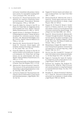 ted human mesothelial cells produce chemo-
tactic activity for neutrophils including NAP-
1/IL-8. J Immunol 1992; 148: 457-65.
12. Kinasewitz GT. Pleural fluid dynamics and
effusions. En: Fishman´s Pulmonary Disea-
ses and Disorders. Third edition. McGraw-
Hill Companies; 1998. p. 1389-409.
13. Fraser RS, Müller NL, Colman N, Paré PD. La
Pleura. En: Fraser-Paré, ed. Diagnóstico de las
Enfermedades del Tórax. Madrid: Editorial
Médica Panamericana S.A; 2002. p. 150-70.
14. Segado Soriano A, Rodríguez Panadero F.
Fisiopatología de la pleura: manejo del derra-
me pleural. En: Caminero Luna JA, Fernán-
dez Fau L, eds. Manual de Neumología y Ciru-
gía Torácica. Madrid: Editores Médicos S.A;
1998. p. 1671-84.
15. Albertine KH, Wiener-Kronish JP, Roos PJ,
Staub NC. Structure, blood supply, and
lymphatic vessels of the sheep´s visceral pleu-
ra. Am J Anat 1982; 165: 277-94.
16. Fraser RS, Müller NL, Colman N, Paré PD. El
sistema linfático de los pulmones, la pleura
y el mediastino. En: Fraser-Paré, ed. Diag-
nóstico de las enfermedades del tórax.
Madrid: Editorial Médica Panamericana S.A;
2002. p. 171-93.
17. Li J. Ultrastuctural study on the pleural stomata
in human. Punct Dev Morphol 1993; 3: 277-82.
18. Albertine KH, Wiener-Kronish JP, Staub NC.
The structure of the parietal pleura and its
relationship to pleural liquid dynamics in she-
ep. Anat Rec 1984; 208: 401-9.
19. Lai-Fook SJ, Rodarte JR. Pleural pressure dis-
tribution and its relationship to lung volume
and interstitial pressure. J Appl Physiol 1991;
70: 967-78.
20. Noppen M. Normal volume and cellular con-
tents of pleural fluid. Curr Opin Pulm Med
2001; 7: 180-2.
21. Wiener-Kronish JP, Albertine KH, Licko V,
Staub NC. Protein egress and entry rates in
pleural fluid and plasma in sheep. J Appl
Physiol 1984; 54: 459-63.
22. Noppen M, De Waele M, Rong LI, Vander
Gucht K, D´Haese J, Gerlo nE, et al. Volume
and cellular content of normal pleural fluid
in humans examined by pleural lavage. Am
J Respir Crit Care Med 2000; 162: 1023-6.
23. Staub NC, Wiener-Kronish JP, Albertine KH.
Transport through the pleura: Physiology of
normal liquid and solute exchange in the
pleural space. En: Chrètien J, Brignon J, Hirsch
A, eds. New York: The Pleura in Health and
Disease; 1985. p. 169-93.
24. Bhattacharya J, Gropper MA, Staub NC. Inters-
titial fluid pressure gradient measured by
micropuncture in excised dog lung. J Appl
Physiol 1984; 56: 271-7.
25. Kim KJ, Critz AM, Crandall ED. Transport of
water and solutes across sheep visceral pleu-
ra. Am Rev Respir Dis 1979; 120: 883-92.
26. Negrini D, Townsley MI, Taylor AE. Hydrau-
lic conductivity of the canine pleura in vivo.
J Appl Physiol 1990; 69: 438-42.
27. Erdmann AJI, Vaughan TRJ, Brigham KL,
Woolverton WC, Staub NC. Effect of increa-
sed vascular pressure on lung fluid balance
in unanestesthetized sheep. Circ Res 1975;
37: 271-84.
28. Broaddus VC, Wiener-Kronish JP, Berthiau-
me Y, Staub NC. Removal of pleural liquid
and protein by lymphatics in awake sheep.
J Appl Physiol 1988; 64: 384-90.
16
 M. J. CHILLÓN MARTÍN
Pleura 224p 9/7/13 10:22 Página 16
 