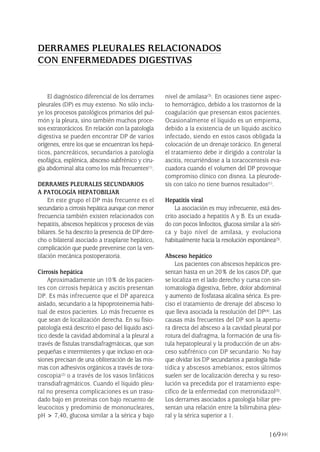 169
El diagnóstico diferencial de los derrames
pleurales (DP) es muy extenso. No sólo inclu-
ye los procesos patológicos primarios del pul-
món y la pleura, sino también muchos proce-
sos extratorácicos. En relación con la patología
digestiva se pueden encontrar DP de varios
orígenes, entre los que se encuentran los hepá-
ticos, pancreáticos, secundarios a patología
esofágica, esplénica, absceso subfrénico y ciru-
gía abdominal alta como los más frecuentes(1).
DERRAMES PLEURALES SECUNDARIOS
A PATOLOGÍA HEPATOBILIAR
En este grupo el DP más frecuente es el
secundario a cirrosis hepática aunque con menor
frecuencia también existen relacionados con
hepatitis, abscesos hepáticos y procesos de vías
biliares. Se ha descrito la presencia de DP dere-
cho o bilateral asociado a trasplante hepático,
complicación que puede prevenirse con la ven-
tilación mecánica postoperatoria.
Cirrosis hepática
Aproximadamente un 10% de los pacien-
tes con cirrosis hepática y ascitis presentan
DP. Es más infrecuente que el DP aparezca
aislado, secundario a la hipoproteinemia habi-
tual de estos pacientes. Lo más frecuente es
que sean de localización derecha. En su fisio-
patología está descrito el paso del líquido ascí-
tico desde la cavidad abdominal a la pleural a
través de fístulas transdiafragmáticas, que son
pequeñas e intermitentes y que incluso en oca-
siones precisan de una obliteración de las mis-
mas con adhesivos orgánicos a través de tora-
coscopia(2) o a través de los vasos linfáticos
transdiafragmáticos. Cuando el líquido pleu-
ral no presenta complicaciones es un trasu-
dado bajo en proteínas con bajo recuento de
leucocitos y predominio de mononucleares,
pH > 7,40, glucosa similar a la sérica y bajo
nivel de amilasa(3). En ocasiones tiene aspec-
to hemorrágico, debido a los trastornos de la
coagulación que presentan estos pacientes.
Ocasionalmente el líquido es un empiema,
debido a la existencia de un líquido ascítico
infectado, siendo en estos casos obligada la
colocación de un drenaje torácico. En general
el tratamiento debe ir dirigido a controlar la
ascitis, recurriéndose a la toracocentesis eva-
cuadora cuando el volumen del DP provoque
compromiso clínico con disnea. La pleurode-
sis con talco no tiene buenos resultados(1).
Hepatitis viral
La asociación es muy infrecuente, está des-
crito asociado a hepatitis A y B. Es un exuda-
do con pocos linfocitos, glucosa similar a la séri-
ca y bajo nivel de amilasa, y evoluciona
habitualmente hacia la resolución espontánea(3).
Absceso hepático
Los pacientes con abscesos hepáticos pre-
sentan hasta en un 20% de los casos DP, que
se localiza en el lado derecho y cursa con sin-
tomatología digestiva, fiebre, dolor abdominal
y aumento de fosfatasa alcalina sérica. Es pre-
ciso el tratamiento de drenaje del absceso lo
que lleva asociada la resolución del DP(4). Las
causas más frecuentes del DP son la apertu-
ra directa del absceso a la cavidad pleural por
rotura del diafragma, la formación de una fís-
tula hepatopleural y la producción de un abs-
ceso subfrénico con DP secundario. No hay
que olvidar los DP secundarios a patología hida-
tídica y abscesos amebianos; estos últimos
suelen ser de localización derecha y su reso-
lución va precedida por el tratamiento espe-
cífico de la enfermedad con metronidazol(5).
Los derrames asociados a patología biliar pre-
sentan una relación entre la bilirrubina pleu-
ral y la sérica superior a 1.
DERRAMES PLEURALES RELACIONADOS
CON ENFERMEDADES DIGESTIVAS
Pleura 224p 9/7/13 10:23 Página 169
 