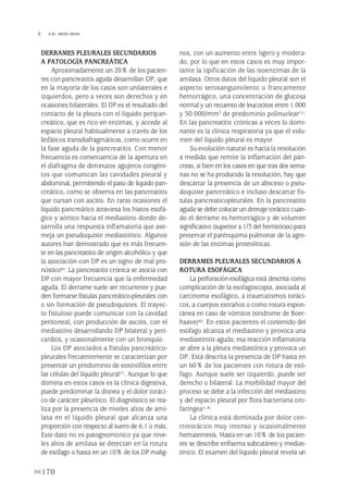 DERRAMES PLEURALES SECUNDARIOS
A PATOLOGÍA PANCREÁTICA
Aproximadamente un 20% de los pacien-
tes con pancreatitis aguda desarrollan DP, que
en la mayoría de los casos son unilaterales e
izquierdos, pero a veces son derechos y en
ocasiones bilaterales. El DP es el resultado del
contacto de la pleura con el líquido peripan-
creático, que es rico en enzimas, y accede al
espacio pleural habitualmente a través de los
linfáticos transdiafragmáticos, como ocurre en
la fase aguda de la pancreatitis. Con menor
frecuencia es consecuencia de la apertura en
el diafragma de diminutos agujeros congéni-
tos que comunican las cavidades pleural y
abdominal, permitiendo el paso de líquido pan-
creático, como se observa en las pancreatitis
que cursan con ascitis. En raras ocasiones el
líquido pancreático atraviesa los hiatos esofá-
gico y aórtico hacia el mediastino donde de-
sarrolla una respuesta inflamatoria que ase-
meja un pseudoquiste mediastínico. Algunos
autores han demostrado que es más frecuen-
te en las pancreatitis de origen alcohólico y que
la asociación con DP es un signo de mal pro-
nóstico(6). La pancreatitis crónica se asocia con
DP con mayor frecuencia que la enfermedad
aguda. El derrame suele ser recurrente y pue-
den formarse fístulas pancreático-pleurales con
o sin formación de pseudoquistes. El trayec-
to fistuloso puede comunicar con la cavidad
peritoneal, con producción de ascitis, con el
mediastino desarrollando DP bilateral y peri-
carditis, y ocasionalmente con un bronquio.
Los DP asociados a fístulas pancreático-
pleurales frecuentemente se caracterizan por
presentar un predominio de eosinófilos entre
las células del líquido pleural(7). Aunque lo que
domina en estos casos es la clínica digestiva,
puede predominar la disnea y el dolor toráci-
co de carácter pleurítico. El diagnóstico se rea-
liza por la presencia de niveles altos de ami-
lasa en el líquido pleural que alcanza una
proporción con respecto al suero de 6:1 o más,
Este dato no es patognomónico ya que nive-
les altos de amilasa se detectan en la rotura
de esófago o hasta en un 10% de los DP malig-
nos, con un aumento entre ligero y modera-
do, por lo que en estos casos es muy impor-
tante la tipificación de las isoenzimas de la
amilasa. Otros datos del líquido pleural son el
aspecto serosanguinolento o francamente
hemorrágico, una concentración de glucosa
normal y un recuento de leucocitos entre 1.000
y 50.000/mm3 de predominio polinuclear(1).
En las pancreatitis crónicas a veces lo domi-
nante es la clínica respiratoria ya que el volu-
men del líquido pleural es mayor.
Su evolución natural es hacia la resolución
a medida que remite la inflamación del pán-
creas, si bien en los casos en que tras dos sema-
nas no se ha producido la resolución, hay que
descartar la presencia de un absceso o pseu-
doquiste pancreático e incluso descartar fís-
tulas pancreaticopleurales. En la pancreatitis
aguda se debe colocar un drenaje torácico cuan-
do el derrame es hemorrágico y de volumen
significativo (superior a 1/3 del hemitórax) para
preservar el parénquima pulmonar de la agre-
sión de las enzimas proteolíticas.
DERRAMES PLEURALES SECUNDARIOS A
ROTURA ESOFÁGICA
La perforación esofágica está descrita como
complicación de la esofagoscopia, asociada al
carcinoma esofágico, a traumatismos toráci-
cos, a cuerpos extraños o como rotura espon-
tánea en caso de vómitos (síndrome de Boer-
haave)(6). En estos pacientes el contenido del
esófago alcanza el mediastino y provoca una
mediastinitis aguda; esa reacción inflamatoria
se abre a la pleura mediastínica y provoca un
DP. Está descrita la presencia de DP hasta en
un 60% de los pacientes con rotura de esó-
fago. Aunque suele ser izquierdo, puede ser
derecho o bilateral. La morbilidad mayor del
proceso se debe a la infección del mediastino
y del espacio pleural por flora bacteriana oro-
faríngea(1,4).
La clínica está dominada por dolor cen-
trotorácico muy intenso y ocasionalmente
hematemesis. Hasta en un 10% de los pacien-
tes se describe enfisema subcutáneo y medias-
tínico. El examen del líquido pleural revela un
170
 E.M. ARIAS ARIAS
Pleura 224p 9/7/13 10:23 Página 170
 