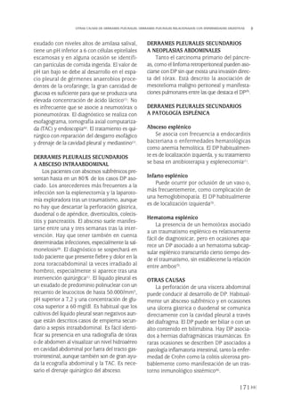 exudado con niveles altos de amilasa salival,
tiene un pH inferior a 6 con células epiteliales
escamosas y en alguna ocasión se identifi-
can partículas de comida ingerida. El valor de
pH tan bajo se debe al desarrollo en el espa-
cio pleural de gérmenes anaerobios proce-
dentes de la orofaringe; la gran cantidad de
glucosa es suficiente para que se produzca una
elevada concentración de ácido láctico(1). No
es infrecuente que se asocie a neumotórax o
pioneumotórax. El diagnóstico se realiza con
esofagograma, tomografía axial computariza-
da (TAC) y endoscopia(6). El tratamiento es qui-
rúrgico con reparación del desgarro esofágico
y drenaje de la cavidad pleural y mediastino(1).
DERRAMES PLEURALES SECUNDARIOS
A ABSCESO INTRAABDOMINAL
Los pacientes con abscesos subfrénicos pre-
sentan hasta en un 80% de los casos DP aso-
ciado. Los antecedentes más frecuentes a la
infección son la esplenectomía y la laparoto-
mía exploradora tras un traumatismo, aunque
no hay que descartar la perforación gástrica,
duodenal o de apéndice, diverticulitis, colecis-
titis y pancreatitis. El absceso suele manifes-
tarse entre una y tres semanas tras la inter-
vención. Hay que tener también en cuenta
determinadas infecciones, especialmente la sal-
monelosis(8). El diagnóstico se sospechará en
todo paciente que presente fiebre y dolor en la
zona toracoabdominal (a veces irradiado al
hombro), especialmente si aparece tras una
intervención quirúrgica(1). El líquido pleural es
un exudado de predominio polinuclear con un
recuento de leucocitos de hasta 50.000/mm3,
pH superior a 7,2 y una concentración de glu-
cosa superior a 60 mg/dl. Es habitual que los
cultivos del líquido pleural sean negativos aun-
que están descritos casos de empiema secun-
dario a sepsis intraabdominal. Es fácil identi-
ficar su presencia en una radiografía de tórax
o de abdomen al visualizar un nivel hidroaéreo
en cavidad abdominal por fuera del tracto gas-
trointestinal, aunque también son de gran ayu-
da la ecografía abdominal y la TAC. Es nece-
sario el drenaje quirúrgico del absceso.
DERRAMES PLEURALES SECUNDARIOS
A NEOPLASIAS ABDOMINALES
Tanto el carcinoma primario del páncre-
as, como el linfoma retroperitoneal pueden aso-
ciarse con DP sin que exista una invasión direc-
ta del tórax. Está descrito la asociación de
mesotelioma maligno peritoneal y manifesta-
ciones pulmonares entre las que destaca el DP(9).
DERRAMES PLEURALES SECUNDARIOS
A PATOLOGÍA ESPLÉNICA
Absceso esplénico
Se asocia con frecuencia a endocarditis
bacteriana o enfermedades hematológicas
como anemia hemolítica. El DP habitualmen-
te es de localización izquierda, y su tratamiento
se basa en antibioterapia y esplenectomía(1).
Infarto esplénico
Puede ocurrir por oclusión de un vaso o,
más frecuentemente, como complicación de
una hemoglobinopatía. El DP habitualmente
es de localización izquierda(3).
Hematoma esplénico
La presencia de un hemotórax asociado
a un traumatismo esplénico es relativamente
fácil de diagnosticar, pero en ocasiones apa-
rece un DP asociado a un hematoma subcap-
sular esplénico transcurrido cierto tiempo des-
de el traumatismo, sin establecerse la relación
entre ambos(3).
OTRAS CAUSAS
La perforación de una víscera abdominal
puede conducir al desarrollo de DP. Habitual-
mente un absceso subfrénico y en ocasiones
una úlcera gástrica o duodenal se comunica
directamente con la cavidad pleural a través
del diafragma. El DP puede ser biliar o con un
alto contenido en bilirrubina. Hay DP asocia-
dos a hernias diafragmáticas traumáticas. En
raras ocasiones se describen DP asociados a
patología inflamatoria intestinal, tanto la enfer-
medad de Crohn como la colitis ulcerosa pro-
bablemente como manifestación de un tras-
torno inmunológico sistémico(6).
171
OTRAS CAUSAS DE DERRAMES PLEURALES. DERRAMES PLEURALES RELACIONADOS CON ENFERMEDADES DIGESTIVAS
Pleura 224p 9/7/13 10:23 Página 171
 