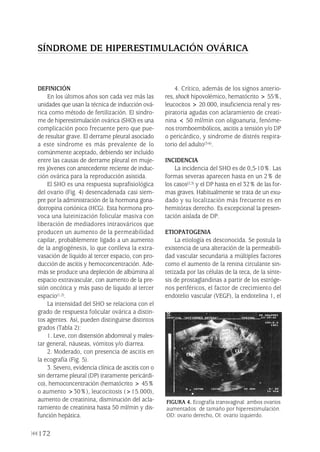 172
DEFINICIÓN
En los últimos años son cada vez más las
unidades que usan la técnica de inducción ová-
rica como método de fertilización. El síndro-
me de hiperestimulación ovárica (SHO) es una
complicación poco frecuente pero que pue-
de resultar grave. El derrame pleural asociado
a este síndrome es más prevalente de lo
comúnmente aceptado, debiendo ser incluido
entre las causas de derrame pleural en muje-
res jóvenes con antecedente reciente de induc-
ción ovárica para la reproducción asistida.
El SHO es una respuesta suprafisiológica
del ovario (Fig. 4) desencadenada casi siem-
pre por la administración de la hormona gona-
dotropina coriónica (HCG). Esta hormona pro-
voca una luteinización folicular masiva con
liberación de mediadores intraováricos que
producen un aumento de la permeabilidad
capilar, probablemente ligado a un aumento
de la angiogénesis, lo que conlleva la extra-
vasación de líquido al tercer espacio, con pro-
ducción de ascitis y hemoconcentración. Ade-
más se produce una depleción de albúmina al
espacio extravascular, con aumento de la pre-
sión oncótica y más paso de líquido al tercer
espacio(1,2).
La intensidad del SHO se relaciona con el
grado de respuesta folicular ovárica a distin-
tos agentes. Así, pueden distinguirse distintos
grados (Tabla 2):
1. Leve, con distensión abdominal y males-
tar general, náuseas, vómitos y/o diarrea.
2. Moderado, con presencia de ascitis en
la ecografía (Fig. 5).
3. Severo, evidencia clínica de ascitis con o
sin derrame pleural (DP) (raramente pericárdi-
co), hemoconcentración (hematócrito > 45%
o aumento >30%), leucocitosis (>15.000),
aumento de creatinina, disminución del acla-
ramiento de creatinina hasta 50 ml/min y dis-
función hepática.
4. Crítico, además de los signos anterio-
res, shock hipovolémico, hematócrito > 55%,
leucocitos > 20.000, insuficiencia renal y res-
piratoria agudas con aclaramiento de creati-
nina < 50 ml/min con oligoanuria, fenóme-
nos tromboembólicos, ascitis a tensión y/o DP
o pericárdico, y síndrome de distrés respira-
torio del adulto(3-6).
INCIDENCIA
La incidencia del SHO es de 0,5-10%. Las
formas severas aparecen hasta en un 2% de
los casos(2,3) y el DP hasta en el 32% de las for-
mas graves. Habitualmente se trata de un exu-
dado y su localización más frecuente es en
hemitórax derecho. Es excepcional la presen-
tación aislada de DP.
ETIOPATOGENIA
La etiología es desconocida. Se postula la
existencia de una alteración de la permeabili-
dad vascular secundaria a múltiples factores
como el aumento de la renina circulante sin-
tetizada por las células de la teca, de la sínte-
sis de prostaglandinas a partir de los estróge-
nos periféricos, el factor de crecimiento del
endotelio vascular (VEGF), la endotelina 1, el
SÍNDROME DE HIPERESTIMULACIÓN OVÁRICA
FIGURA 4. Ecografía transvaginal: ambos ovarios
aumentados de tamaño por hiperestimulación.
OD: ovario derecho, OI: ovario izquierdo.
Pleura 224p 9/7/13 10:23 Página 172
 