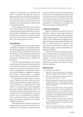 inmaduros e intermedios y el desarrollo de
SHO(23). La aparición del signo del collar eco-
gráfico (presencia de múltiples folículos peque-
ños colocados como un collar alrededor de
la periferia del ovario con un estroma central
abundante) está relacionado con aumento de
la incidencia de SHO.
De los agentes utilizados en la estimula-
ción ovárica el HMG es el que más se asocia a
las presentaciones graves del SHO; los análo-
gos de GnRH combinados con inductores de
la ovulación aumentan la incidencia de SHO
y el citrato de clomifeno se asocia menos a
SHO y las formas graves son raras.
TRATAMIENTO
El tratamiento del SHO se puede realizar
en régimen ambulatorio u hospitalario depen-
diendo de la gravedad. Los pilares básicos son
el manejo adecuado de fluidos, la prevención
de trombosis y el tratamiento de la ascitis (Fig.
6). En el SHO leve con control ambulatorio de
la paciente se aconseja reposo y medición de
peso diario.
Para el manejo hospitalario del SHO se
recomienda una evaluación clínica y analítica
con medición del peso y de la circunferencia
abdominal, así como determinación de leu-
cocitos, hemoglobina y hematócrito, electró-
litos, función hepática, coagulación, radiogra-
fía de tórax, pulsioximetría, y ecografía
abdominal en los casos que fuera necesario(24).
La hipovolemia se debe tratar con crista-
loides y albúmina humana. Existe gran con-
troversia pero pueden ser usados cuando exis-
te hemodilución. La paracentesis se debe
realizar si es posible con control ecográfico
para evitar acceder a algún folículo ovárico. El
DP puede disminuir tras la paracentesis. Las
complicaciones tromboembólicas se pueden
prevenir con el uso profiláctico de heparina.
En los casos más severos con fallo multior-
gánico se requiere el ingreso en la unidad de
cuidados intensivos(25).
Normalmente el DP se trata de manera con-
servadora pero en presencia de síntomas res-
piratorios con tos, disnea o compromiso respi-
ratorio se realiza toracocentesis para alivio de
los síntomas. En la mayoría de los casos existe
una mejoría clínica clara después del drenaje,
siendo raros los casos en los que ha sido nece-
sario repetir la toracocentesis. Hay algún caso
excepcional en la literatura con colocación de
tubo de tórax para el drenaje del DP(26).
COMPLICACIONES SHO
Algunas complicaciones del SHO son el
embarazo ectópico, hemorragia intraperito-
neal, persistencia de quistes ováricos grandes,
torsión anexial, ascitis a tensión, derrame peri-
cárdico, TEP, insuficiencia renal aguda con oli-
guria, alteraciones del equilibrio hidroelectro-
lítico e hiponatremia por dilución. Las
alteraciones respiratorias consisten en DP,
hidrotórax agudo y síndrome del distrés res-
piratorio del adulto.
Así pues, las técnicas de reproducción asis-
tida y la proliferación de unidades de repro-
ducción harán cada vez más frecuente esta
entidad. El conocimiento de este síndrome
como causa de DP y su manejo terapéutico
pueden evitar pruebas innecesarias y compli-
caciones añadidas.
BIBLIOGRAFÍA
Tromboembolismo pulmonar
1. Light RW. Pleural effusion due to pulmonary
emboli. Curr Opin Pulm Med 2001; 7: 198-201.
2. Marel M. Epidemiology of pleural effusions.
Eur Respir Mon 2002; 7: 146-56.
3. Marel M, Arustova M, Stasny B, et al. Incidence
of pleural effusion in a well defined region:
epidemiologic study in Central Bohemia. Chest
1993, 104: 1486–9.
4. Villena V, López Encuentra A, Echave-Sustaeta
J, Álvarez Martínez C, Martín Escribano P.
Estudio prospectivo de 1.000 pacientes
consecutivos con derrame pleural. Etiología
del derrame y características de los pacientes.
Arch Bronconeumol 2002; 38: 21-6.
5. Valdés L, Álvarez D, Valle JM, Pose A, San José
E. The etiology of pleural effusions in an
area with high incidence of tuberculosis. Chest
1996; 109: 158-62.
6. Marel M, Stastny B, Melinova L, Svandova E,
Light RW. Diagnosis of pleural effusions.
175
OTRAS CAUSAS DE DERRAMES PLEURALES. SÍNDROME DE HIPERESTIMULACIÓN OVÁRICA
Pleura 224p 9/7/13 10:23 Página 175
 