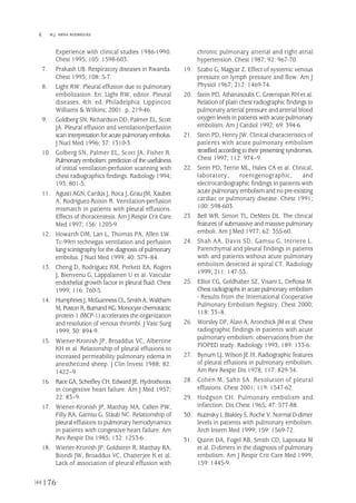 176
 M.J. MENA RODRÍGUEZ
Experience with clinical studies 1986-1990.
Chest 1995; 105: 1598-603.
7. Prakash UB. Respiratory diseases in Rwanda.
Chest 1995; 108: 5-7.
8. Light RW. Pleural effusion due to pulmonary
embolization. En: Light RW, editor. Pleural
diseases. 4th. ed. Philadelphia: Lippincott
Williams & Wilkins; 2001. p. 219-46.
9. Goldberg SN, Richardson DD, Palmer EL, Scott
JA. Pleural effusion and ventilation/perfusion
scan interpretation for acute pulmonary embolus.
J Nucl Med 1996; 37: 1310-3.
10. Golberg SN, Palmer EL, Scott JA, Fisher R.
Pulmonary embolism: prediction of the usefulness
of initial ventilation-perfusion scanning with
chest radiographics findings. Radiology 1994;
193: 801-5.
11. Agustí AGN, Cardús J, Roca J, Grau JM, Xaubet
A, Rodríguez-Roisin R. Ventilation-perfusion
mismatch in patients with pleural effusions.
Effects of thoracentesis. Am J Respir Crit Care
Med 1997; 156: 1205-9.
12. Howarth DM, Lan L, Thomas PA, Allen LW.
Tc-99m technegas ventilation and perfusion
lung scintigraphy for the diagnosis of pulmonary
embolus. J Nucl Med 1999; 40: 579–84.
13. Cheng D, Rodríguez RM, Perkett EA, Rogers
J, Bienvenu G, Lappalainen U et al. Vascular
endothelial growth factor in pleural fluid. Chest
1999; 116: 760-5.
14. Humphries J, McGuinness CL, Smith A, Waltham
M, Poston R, Burnand KG.Monocyte chemotactic
protein-1 (MCP-1) accelerates the organization
and resolution of venous thrombi. J Vasc Surg
1999; 30: 894-9.
15. Wiener-Kronish JP, Broaddus VC, Albertine
KH et al. Relationship of pleural effusions to
increased permeability pulmonary edema in
anesthetized sheep. J Clin Invest 1988; 82:
1422–9.
16. Race GA, Scheifley CH, Edward JE. Hydrothorax
in congestive heart failure. Am J Med 1957;
22: 83–9.
17. Wiener-Kronish JP, Matthay MA, Callen PW,
Filly RA, Gamsu G, Staub NC. Relationship of
pleural effusions to pulmonary hemodynamics
in patients with congestive heart failure. Am
Rev Respir Dis 1985; 132: 1253-6.
18. Wiener-Kronish JP, Goldstein R, Matthay RA,
Biondi JW, Broaddus VC, Chatterjee K et al.
Lack of association of pleural effusion with
chronic pulmonary arterial and right atrial
hypertension. Chest 1987; 92: 967-70.
19. Szabo G, Magyar Z. Effect of systemic venous
pressure on lymph pressure and flow. Am J
Physiol 1967; 212: 1469-74.
20. Stein PD, Athanasoulis C, Greenspan RH et al.
Relation of plain chest radiographic findings to
pulmonary arterial pressure and arterial blood
oxygen levels in patients with acute pulmonary
embolism. Am J Cardiol 1992; 69: 394-6.
21. Stein PD, Henry JW. Clinical characteristics of
patients with acute pulmonary embolism
stratified according to their presenting syndromes.
Chest 1997; 112: 974–9.
22. Stein PD, Terrin ML, Hales CA et al. Clinical,
laboratory, roentgenographic, and
electrocardiographic findings in patients with
acute pulmonary embolism and no pre-existing
cardiac or pulmonary disease. Chest 1991;
100: 598-603.
23. Bell WR, Simon TL, DeMets DL. The clinical
features of submassive and massive pulmonary
emboli. Am J Med 1977; 62: 355-60.
24. Shah AA, Davis SD, Gamsu G, Intriere L.
Parenchymal and pleural findings in patients
with and patients without acute pulmonary
embolism detected at spiral CT. Radiology
1999; 211: 147-53.
25. Elliot CG, Goldhaber SZ, Visani L, DeRosa M.
Chest radiographs in acute pulmonary embolism
- Results from the International Cooperative
Pulmonary Embolism Registry. Chest 2000;
118: 33–8.
26. Worsley DF, Alavi A, Aronchick JM et al. Chest
radiographic findings in patients with acute
pulmonary embolism: observations from the
PIOPED study. Radiology 1993; 189: 133-6.
27. Bynum LJ, Wilson JE III. Radiographic features
of pleural effusions in pulmonary embolism.
Am Rev Respir Dis 1978; 117: 829-34.
28. Cohen M, Sahn SA. Resolution of pleural
effusions. Chest 2001; 119: 1547-62.
29. Hodgson CH. Pulmonary embolism and
infarction. Dis Chest 1965; 47: 577-88.
30. Kutinsky I, Blakley S, Roche V. Normal D-dimer
levels in patients with pulmonary embolism.
Arch Intern Med 1999; 159: 1569-72.
31. Quinn DA, Fogel RB, Smith CD, Laposata M
et al. D-dimers in the diagnosis of pulmonary
embolism. Am J Respir Crit Care Med 1999;
159: 1445-9.
Pleura 224p 9/7/13 10:23 Página 176
 