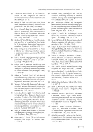 32. Ahearn GS, Bounameaux H. The role of D-
dimer in the diagnosis of venous
thromboembolism. Semin Respir Crit Care
Med 2000; 21: 521-35.
33. Quinn DA, Fogel RB, Smith CD et al. D-Dimers
in the diagnosis of pulmonary embolism. Am
J Respir Crit Care Med 1999; 159:1445-9.
34. Farrell S,Hayes T, Shaw M.A negative SimpliRED
D-dimer assay result does not exclude the
diagnosis of deep vein thrombosis or pulmonary
embolus in emergency department patients.
Ann Emerg Med 2000; 35: 121-5.
35. Ginsberg JS, Wells PS, Kearon C et al. Sensitivity
and specificity of a rapid whole-blood assay
for D-dimer in the diagnosis of pulmonary
embolism. Ann Intern Med 2000; 132: 247.
36. Perez Rodríguez E, Jiménez D, Díaz G, Flores
J. D-Dimer and pulmonary embolism: Is there
a good interpretation? Arch Intern Med 2000;
160: 2217-8.
37. Kim KI, Muller NL, Mayo JR. Clinically suspected
pulmonary embolism: Utility of spiral CT.
Radiology 1999; 210: 693-7.
38. Garg K, Sieler H, Welsh CH, Johnston RJ, Russ
PD. Clinical validityof helical CT being interpreted
as negative forpulmonary embolism: Implications
for patient treatment. Am J Roentgenol 1999;
172: 1627-31.
39. Holbert JM, Costello P, Federle MP. Role of spiral
computed tomography in the diagnosis of
pulmonary embolism in the emergency
department. Ann Emerg Med 1999; 33: 520-8.
40. Woodard PK, Yusen RD. Diagnosis of pulmonary
embolism with spiral computed tomography
and magnetic resonance angiography. Curr
Opin Cardiol 1999; 14: 442-7.
41. Bates SM, Ginsberg JS. Helical computed
tomography and the diagnosis of pulmonary
embolism. Ann Intern Med 2000; 132: 240-2.
42. Qanadli SD, ElHajjam M, Mesurolle B et al.
Pulmonary embolism detection: Prospective
evaluation of dual-section helical CT versus
selective pulmonary arteriography in 157
patients. Radiology 2000; 217: 447-55.
43. Mayo JR, Baile EM, Pare PD. Helical computed
tomography for diagnosing pulmonary embolism.
Ann Intern Med 2000; 133: 483-4.
44. Goodman PC. Spiral CT for pulmonary
embolism. Sem Respir Crit Care Med 2000;
21: 503-10.
45. Gottsater A, Berg A, Centergard J et al. Clinically
suspected pulmonary embolism: is it safe to
withhold anticoagulation after a negative spiral
CT? Eur Radiol 2001; 11: 65-72.
46. OstD,Rozenshtein A,SaffranL etal.Thenegative
predictive value ofspiral computedtomography
for the diagnosis of pulmonary embolism in
patientswith nondiagnostic ventilation-perfusion
scans. Am J Med 2001; 110: 16-21.
47. Coche EE, Muller NL, Kim KI et al. Acute
pulmonary embolism: ancillary findings at
spiral CT. Radiology 1998; 207: 753-8.
48. Bynum LJ, Wilson JE III. Characteristicsof pleural
effusions associated with pulmonary embolism.
Arch Intern Med 1976; 136: 159-62.
49. Fedullo PF. Pulmonary thromboembolism. En:
Murray JF, Nadel JA, eds. Textbook of Respiratory
Medicine, 3rd ed. Philadelphia: WB Saunders;
2000. p. 1503-31.
50. Fraser RS, Muller NL, Colman N, Paré PD.
Pleural effusion. En: Fraser RS, Muller NL,
Colman N, Paré PD, eds. Diagnosis of diseases
of the chest. Fourth edition. Philadelphia: WB
Saunders; 1999. p. 2739-79.
51. Idell S. Pleural effusions of other origin including
idiopathic. Eur Respir Mon 2002; 7: 234-48.
52. Romero Candeira S, Hernández Blasco L, Soler
MJ,Muñoz A, Aranda I.Biochemical and cytologic
characteristics of pleural effusions associated
with pulmonary embolism. Chest 2002; 121:
465-9.
53. Light R. Pleural effusion. N Engl J Med 2002;
346: 1971-7.
54. Holm K., Antony VB. Pleural effusions: when
to suspect, how to proceed. J Respir Dis 1995;
16: 906-23.
55. Romero S, Martínez A, Hernández L, Fernández
C, Espasa A, Candela A. Light’s criteria revised:
consistency and comparison with new proposed
alternative criteria for separating pleural
transudate from exudates. Respiration 2000;
67:18-23.
56. Romero S, Candela A, Martín C, Hernández L,
Trigo C, Gil J. Evaluation of different criteria
for the separation of pleural transudates from
exudates. Chest 1993; 104: 399-404.
57. Light RW, Gregor MI, Luchsinger PC, Ball WC.
Pleural effusions: The diagnostic separation of
transudates and exudates. Ann Intern Med
1972; 77: 507-13.
177
OTRAS CAUSAS DE DERRAMES PLEURALES. SÍNDROME DE HIPERESTIMULACIÓN OVÁRICA
Pleura 224p 9/7/13 10:23 Página 177
 