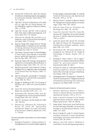 58. Rostand RA, Feldman RL, Block ER. Massive
hemothorax complicating heparin anticoagulation
for pulmonary embolus. South Med J 1977;
70: 1128-30.
59. Light RW. Clinical manifestations and useful
test. En: Light RW, ed. Pleural diseases. 4th.
ed. Philadelphia: Lippincott Williams & Wilkins;
2001. p. 42-86.
60. Light RW, Erozan, Ball WC. Cells in pleural
fluid. Their value in differential diagnosis. Arch
Intern Med 1973; 132: 854-60.
61. Adelman M, Albelda SM, Gottlieb J et al.
Diagnostic utility of pleural fluid eosinophilia.
Am J Med 1984; 77: 915-20.
62. Busey JF, Fenger EPK, Hepper NG et al. Therapy
of pleural effusion.A Statement by the committee
on therapy (American Thoracic Society). Am
Rev Respir Dis 1968; 97: 479-83.
63. Díaz Nuevo G, Jiménez Castro D, Pérez-Rodríguez
E, Prieto Payá E, Sueiro Bendito A. Eosinofilia
pleural: significado diagnóstico y pronóstico.
Rev Clin Esp 1999; 199: 573-5.
64. Rubins JB, Rubins HB. Etiology and prognostic
significance of eosinophilic pleural effusions. A
prospective study. Chest 1996; 110: 1271-74.
65. Martínez-García MA, Cases-Viedma E, Cordero-
RodríguezPJ etal. Diagnostic utility of eosinophils
in the pleural fluid. Eur Respir J 2000; 15:
166-9.
66. Kuhn M, Fitting JW, Leuenberger P. Probability
of malignancy in pleural fluid eosinophilia.
Chest 1989; 96: 992-4.
67. Spriggs AI, Boddington MM. The Cytology of
Effusions, edn 2. New York: Grune & Stratton;
1968.
68. Hyers TM. Venous thromboembolism. Am J
Respir Crit Care Med 1999; 159: 1–14.
69. Khamashta MA, Williams FMK, Hunt BJ.
Anticoagulation for venous thromboembolism.
N Engl J Med 1999; 341: 539-40.
70. Sahn SA. The pleura. Am Rev Respir Dis 1988;
138: 184-234.
71. Martínez FJ, Villanueva AG, Pickering R,
Becker FS, Smith DR. Spontaneous
hemothorax. Report of 6 cases and review
of the literature. Medicine (Baltimore) 1992;
71: 354-68.
Derrames pleurales relacionados con enfermedades
digestivas
1. Rodríguez Panadero F, Vellosos Jiménez A.
Patología pleural en las enfermedades digestivas
en Neumología y Gastroenterología. En: Perpiñá
Tordera M, Ponce García J, eds. Barcelona; JR
Prous SA, 1995. p. 141-52.
2. Moroux J, Perrin C, Venissac N, Blaive B, Chelme
HR. Management of pleural effusion of cirrhotic
origin. Chest 1996; 109: 1093-6.
3. Sahn SA. State of the art. The pleura. Am
Rev Respir Dis 1988; 138: 184-234.
4. Fraser RG, Paré JAP, Paré PD, Fraser RS,
Genereux GP. Diagnóstico de las enfermedades
del tórax 3ª edición, Editorial Panamericana;
1992. p. 2543-5.
5. Lyche KD, Jensen WA, Kirsch CM, Yenokida
GG, Maltz GS, Knauer CM. Pleuropulmonary
manifestations of hepatic amebiasis. West J
Med 1990; 153: 275-8.
6. Winterbauer RH. Derrames pleurales no
neoplásicos. En: Fishman AP, ed. Tratado de
Neumología. 2ª edición. Doyma; 1991. p.
1993-4.
7. Ondrejka P, Faller J, Siket F, Toth G, Sugar I,
Forgacs B et al. Isolated massive pleural effusion
caused by pancreatico-pleural fistula.
Gastroenterol 2000; 38: 583-5.
8. Schwartz ID, Olson LC. Lefth pleural effusion:
masking subphrenic abscess caused by
Salmonella enteritidis serotype Heidelberg.
Clin Pediatr 1989; 28: 266-7.
9. Daskalogiannaki M, Prossopoulos P, Raissaki M,
Tsardi M, GourtsoyiannisN. Malignant peritoneal
mesothelioma presenting with respiratory
symptoms. Eur Radiol 2000; 10: 814-6.
Síndrome de hiperestimulación ovárica
1. Remohi J, Romero JL, Pellicer A, Simón C,
Navarro J. Manual práctico de esterilidad y
reproducción humana. 1999. p. 97-114.
2. Golan A, Ron-El R, Herman A et al. Ovarian
hyperstimulation syndrome: update review.
Obstet Gynecol Surv 1989; 44: 430-40.
3. Serge Roden, Karine Juvin, Jean Paul Homas-
son and Dominique Israel-Biet. An uncommon
etiology of isolated pleural effusion. Chest
2000; 118: 256-8.
4. Navot D, Bergh PA, Laufer N. Ovarian hypers-
timulation syndrome in novel reproductive
technologies: prevention and treatment. Fer-
til Steril 1992; 58: 249-61.
5. Rabau E, Serr DM, David A, Mashiach S,
Lunenfeld B. Human Menopausal gonadotro-
178
 M.J. MENA RODRÍGUEZ
Pleura 224p 9/7/13 10:23 Página 178
 