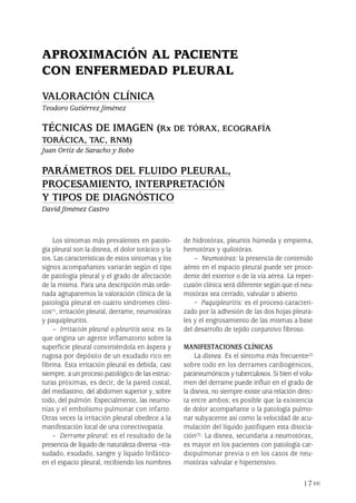 Los síntomas más prevalentes en patolo-
gía pleural son la disnea, el dolor torácico y la
tos. Las características de estos síntomas y los
signos acompañantes variarán según el tipo
de patología pleural y el grado de afectación
de la misma. Para una descripción más orde-
nada agruparemos la valoración clínica de la
patología pleural en cuatro síndromes clíni-
cos(1), irritación pleural, derrame, neumotórax
y paquipleuritis.
– Irritación pleural o pleuritis seca: es la
que origina un agente inflamatorio sobre la
superficie pleural convirtiéndola en áspera y
rugosa por depósito de un exudado rico en
fibrina. Esta irritación pleural es debida, casi
siempre, a un proceso patológico de las estruc-
turas próximas, es decir, de la pared costal,
del mediastino, del abdomen superior y, sobre
todo, del pulmón. Especialmente, las neumo-
nías y el embolismo pulmonar con infarto.
Otras veces la irritación pleural obedece a la
manifestación local de una conectivopatía.
– Derrame pleural: es el resultado de la
presencia de líquido de naturaleza diversa –tra-
sudado, exudado, sangre y líquido linfático-
en el espacio pleural, recibiendo los nombres
de hidrotórax, pleuritis húmeda y empiema,
hemotórax y quilotórax.
– Neumotórax: la presencia de contenido
aéreo en el espacio pleural puede ser proce-
dente del exterior o de la vía aérea. La reper-
cusión clínica será diferente según que el neu-
motórax sea cerrado, valvular o abierto.
– Paquipleuritis: es el proceso caracteri-
zado por la adhesión de las dos hojas pleura-
les y el engrosamiento de las mismas a base
del desarrollo de tejido conjuntivo fibroso.
MANIFESTACIONES CLÍNICAS
La disnea. Es el síntoma más frecuente(2)
sobre todo en los derrames cardiogénicos,
paraneumónicos y tuberculosos. Si bien el volu-
men del derrame puede influir en el grado de
la disnea, no siempre existe una relación direc-
ta entre ambos; es posible que la existencia
de dolor acompañante o la patología pulmo-
nar subyacente así como la velocidad de acu-
mulación del líquido justifiquen esta disocia-
ción(3). La disnea, secundaria a neumotórax,
es mayor en los pacientes con patología car-
diopulmonar previa o en los casos de neu-
motórax valvular e hipertensivo.
17
APROXIMACIÓN AL PACIENTE
CON ENFERMEDAD PLEURAL
VALORACIÓN CLÍNICA
Teodoro Gutiérrez Jiménez
TÉCNICAS DE IMAGEN (Rx DE TÓRAX, ECOGRAFÍA
TORÁCICA, TAC, RNM)
Juan Ortiz de Saracho y Bobo
PARÁMETROS DEL FLUIDO PLEURAL,
PROCESAMIENTO, INTERPRETACIÓN
Y TIPOS DE DIAGNÓSTICO
David Jiménez Castro
Pleura 224p 9/7/13 10:22 Página 17
 