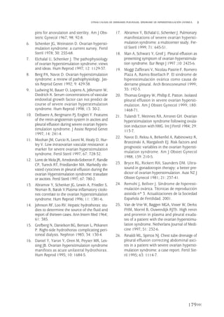 179
OTRAS CAUSAS DE DERRAMES PLEURALES. SÍNDROME DE HIPERESTIMULACIÓN OVÁRICA
pins for anovulation and sterility. Am J Obs-
tetric Gynecol 1967; 98: 92-8.
6. Schenker JG, Weinstein D. Ovarian hypersti-
mulation syndrome: a current survey. Fertil
Steril 1978; 30: 255-68.
7. Elchalal U, Schenker J. The pathophysiology
of ovarian hyperstimulation syndrome: views
and ideas. Hum Reprod 1997; 12: 1129-37.
8. Berg PA, Navot D. Ovarian hyperstimulation
syndrome: a review of pathophysiology. Jas-
sis Reprod Genet 1992; 9: 429-38.
9. Ludwing M, Bauer O, Lopens A, Jelkmann W,
Diedrich K. Serum concentrations of vascular
endotelial growth factor can not predict de
course of severe ovarian hyperstimulation
syndrome. Hum Reprod 1998; 13: 30-2.
10. Delbaere A, Bergmann PJ, Englert Y. Features
of the renin-angiotensin system in ascites and
pleural effusion during severe ovarian hypers-
timulation syndrome. J Assist Reprod Genet
1997; 14: 241-4.
11. Moohan JM, Curcio K, Leoni M, Healy D, Hur-
ley V. Low intraovarian vascular resistance: a
marker for severe ovarian hyperstimulation
syndrome. Fertil Steril 1997; 67: 728-32.
12. Loret de Mola JR, Arredondo-Soberon F, Randle
CP, Tureck RT, Friedlander MA. Markedly ele-
vated cytocines in pleural effusion during the
ovarian Hyperstimulation syndrome: trasudate
or ascities. Fertil Steril 1997; 67: 780-2.
13. Abramov Y, Schenker JG, Lewin A, Friedler S,
Nisman B, Barak V.Plasma inflamatory citoki-
nes correlate to the ovarian hyperstimulation
syndrome. Hum Reprod 1996; 11: 1381-6.
14. Johnson RF, Loo RV. Hepatic hydrothorax: stu-
dies to determine the source of the fluid and
report of thirteen cases. Ann Intern Med 1964;
61: 385.
15. Grefberg N, Danielson BG, Benson L, Pitkanen
P. Right-side hydrothorax complicating peri-
toneal dialysis. Nephron 1983; 34: 130-4.
16. Daniel Y, Yaron Y, Oren M, Peyser MR, Les-
sing JB. Ovarian hyperstimulation syndrome
manifests as acute unilateral hydrothorax.
Hum Reprod 1995; 10: 1684-5.
17. Abramov Y, Elchalal U, Schenker J. Pulmonary
manifestations of severe ovarian hypersti-
mulation syndrome: a multicenter study. Fer-
til Steril 1999; 71: 645-51.
18. Man A, Schwarz Y, Greif J. Pleural effusion as
presenting symptom of ovarian hyperstimula-
tion syndrome. Eur Respi J 1997 ;10: 2425-6.
19. Moggi Zafferani V, Nicolau Pastrie F, Romero
Plaza A, Ramis Bisellach P. El síndrome de
hiperestimulación ovárica como causa de
derrame pleural. Arch Bronconeumol 1999;
35: 192-3.
20. Thomas Gregory W, Phillip E. Patton. Isolated
pleural effusion in severe ovarian hypersti-
mulation. Am J Obstet Gynecol 1999; 180:
1468-71.
21. Tulandi T, Meinnes RA, Arronet GH. Ovarian
hyperstimulation syndrome following ovula-
tion induction with hMG. Int J Fertil 1984; 29:
113-7.
22. Navot D, Relou A, Birkenfel A, Rabinowitz R,
Brzezinski A, Margalioth EJ. Risk factors and
prognostic variables in the ovarian hypersti-
mulation syndrome. Am J Obstet Gynecol
1988; 159: 210-5.
23. Bryce RL, Rickert RH, Saunders DM. Ultra-
sound in gonadotropin therapy: a better pre-
dictor of ovarian hyperstimulation. Aust NZ J
Obstet Gynecol 1981; 21: 237-41.
24. Remohí J, Bellver J. Síndrome de hiperesti-
mulación ovárica. Técnicas de reproducción
asistida nº 3. Actualizaciones de la Sociedad
Española de Fertilidad. 2001.
25. Van de Vrie W, Baggen MGA, Visser W, Derkx
FHM, Morrel B, Ouwendijk RJTh. High renin
and prorenin in plasma and pleural exuda-
tes of a patient with the ovarian hyperstimu-
lation syndrome. Netherlans Journal of Medi-
cine 1997; 51: 232-6.
26. Rinaldi ML, Spirtos NJ. Chest tube drenaige of
pleural effusion correcting abdominal asci-
tes in a patient with severe ovarian hypersti-
mulation syndrome: a case report. Fertil Ste-
ril 1995; 63: 1114-7.
Pleura 224p 9/7/13 10:23 Página 179
 