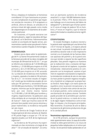 férica y desplaza el mediastino al hemitórax
contralateral. El N por barotrauma se presen-
ta como complicación en pacientes que requie-
ren ventilación mecánica. El N terapéutico o
artificial, ahora en desuso, se utilizaba en la
primera mitad del siglo pasado como medio
de colapsoterapia en el tratamiento de la tuber-
culosis pulmonar.
En ocasiones, el N puede asociarse con
derrame pleural y, según la naturaleza del líqui-
do pleural, se le denomina: hidroneumotórax
cuando se acompaña de líquido seroso, pio-
neumotórax cuando existe pus pleural o hemo-
neumotórax cuando el líquido es hemorrágico.
EPIDEMIOLOGÍA
Existen pocos datos sobre la epidemiolo-
gía del N. La fuente frecuentemente citada en
la literatura procede de los datos recogidos del
municipio de Olmsted de los EE.UU.(1), en que
se informó una incidencia de 7,4/100.000 para
hombres y 1,2/100.000 para mujeres en el NE
primario y de 6,3/100.000 para hombres y
2/100.000 para mujeres en el NE secunda-
rio. La relación de incidencias entre hombres
y mujeres, ajustada a la edad en NE primario,
fue de 6,2:1. Un reciente estudio en Inglate-
rra(2) reveló que las incidencias anuales de con-
sulta por NE (primario y secundario) fueron
24/100.000 para hombres y 9,8/100.000 para
mujeres, mientras que las de ingreso hospita-
lario por este mismo motivo fueron
16,7/100.000 y 5,8/100.000 para hombres y
mujeres, respectivamente. Se publicaron unas
cifras similares de un municipio de Estocolmo
de Suecia(3). Dado que muchos casos de NE
primario leve pueden tener pocos síntomas y
pasar inadvertidos, la incidencia real puede
ser aún mayor.
En un Servicio de Cirugía Torácica de un
hospital general del área sanitaria de Madrid,
el NE puede llegar a ocupar un 17% de los
ingresos anuales y un 36% de los ingresos por
urgencias(4).
La incidencia de NE primario ha experi-
mentado un claro incremento a lo largo de los
años(1,3). En un estudio de Islandia(5), se comu-
nicó un alarmante aumento de incidencia
anual de 0,1 a 4 por 100.000 habitantes duran-
te el período 1950 a 1974. Bense relacionó
este hallazgo con el crecimiento del hábito de
tabaquismo(6) y demostró que el fumar aumen-
ta 22 veces el riesgo de padecer NE en hom-
bres y 9 veces en mujeres y que la relación
dosis-enfermedad es estadísticamente signifi-
cativa(7).
ETIOPATOGENIA
En estado fisiológico, la pleura visceral y
la parietal están separadas por una lámina fina
(10-27 micras) de líquido, y el espacio pleural
es casi virtual. La presión intrapleural es sub-
atmosférica durante todo el ciclo respiratorio
normal y es el resultado de las fuerzas elásti-
cas opuestas del pulmón y de la pared torá-
cica que tienden a separar las dos superficies
pleurales. Esta presión negativa se mantiene
por la reabsorción neta y constante del líqui-
do pleural a través de los capilares. La presión
intraalveolar, relativamente positiva en com-
paración con la interpleural, sostiene el pul-
món en expansión total durante la respiración.
La introducción incidental de aire en este espa-
cio hace perder la presión negativa intrapleu-
ral y el pulmón se colapsa por su propia fuer-
za retráctil, hasta llegar a un nuevo punto de
equilibrio entre la presión intraalveolar y la
intrapleural. La fuente más común de este aire
es el propio pulmón, como consecuencia de
una laceración de la pleura visceral. También
puede proceder de la atmósfera por una heri-
da en la pared torácica o a través de la rotu-
ra de algún órgano mediastínico como el esó-
fago, la tráquea y los bronquios principales.
Más raramente, el acúmulo de aire se debe a
la presencia de gérmenes productores de gas
en la cavidad pleural.
Neumotórax espontáneo primario
En el NE primario, aunque los pacientes
están aparentemente sanos, la causa de la enfer-
medad se debe generalmente a la rotura de
pequeñas bullas subpleurales en el vértice pul-
monar. Se encuentran bullas ipsilaterales en un
182
 Y.W. PUN
Pleura 224p 9/7/13 10:23 Página 182
 