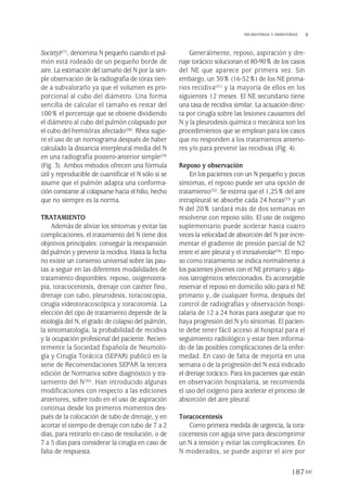 Society)(27), denomina N pequeño cuando el pul-
món está rodeado de un pequeño borde de
aire. La estimación del tamaño del N por la sim-
ple observación de la radiografía de tórax tien-
de a subvalorarlo ya que el volumen es pro-
porcional al cubo del diámetro. Una forma
sencilla de calcular el tamaño es restar del
100% el porcentaje que se obtiene dividiendo
el diámetro al cubo del pulmón colapsado por
el cubo del hemitórax afectado(28). Rhea sugie-
re el uso de un nomograma después de haber
calculado la distancia interpleural media del N
en una radiografía postero-anterior simple(29)
(Fig. 3). Ambos métodos ofrecen una fórmula
útil y reproducible de cuantificar el N sólo si se
asume que el pulmón adapta una conforma-
ción constante al colapsarse hacia el hilio, hecho
que no siempre es la norma.
TRATAMIENTO
Además de aliviar los síntomas y evitar las
complicaciones, el tratamiento del N tiene dos
objetivos principales: conseguir la reexpansión
del pulmón y prevenir la recidiva. Hasta la fecha
no existe un consenso universal sobre las pau-
tas a seguir en las diferentes modalidades de
tratamiento disponibles: reposo, oxigenotera-
pia, toracocentesis, drenaje con catéter fino,
drenaje con tubo, pleurodesis, toracoscopia,
cirugía videotoracoscópica y toracotomía. La
elección del tipo de tratamiento depende de la
etiología del N, el grado de colapso del pulmón,
la sintomatología, la probabilidad de recidiva
y la ocupación profesional del paciente. Recien-
temente la Sociedad Española de Neumolo-
gía y Cirugía Torácica (SEPAR) publicó en la
serie de Recomendaciones SEPAR la tercera
edición de Normativa sobre diagnóstico y tra-
tamiento del N(30). Han introducido algunas
modificaciones con respecto a las ediciones
anteriores, sobre todo en el uso de aspiración
continua desde los primeros momentos des-
pués de la colocación de tubo de drenaje, y en
acortar el tiempo de drenaje con tubo de 7 a 2
días, para retirarlo en caso de resolución, o de
7 a 5 días para considerar la cirugía en caso de
falta de respuesta.
Generalmente, reposo, aspiración y dre-
naje torácico solucionan el 80-90% de los casos
del NE que aparece por primera vez. Sin
embargo, un 30% (16-52%) de los NE prima-
rios recidiva(31) y la mayoría de ellos en los
siguientes 12 meses. El NE secundario tiene
una tasa de recidiva similar. La actuación direc-
ta por cirugía sobre las lesiones causantes del
N y la pleurodesis química o mecánica son los
procedimientos que se emplean para los casos
que no responden a los tratamientos anterio-
res y/o para prevenir las recidivas (Fig. 4).
Reposo y observación
En los pacientes con un N pequeño y pocos
síntomas, el reposo puede ser una opción de
tratamiento(32). Se estima que el 1,25% del aire
intrapleural se absorbe cada 24 horas(33) y un
N del 20% tardará más de dos semanas en
resolverse con reposo sólo. El uso de oxígeno
suplementario puede acelerar hasta cuatro
veces la velocidad de absorción del N por incre-
mentar el gradiente de presión parcial de N2
entre el aire pleural y el intraalveolar(34). El repo-
so como tratamiento se indica normalmente a
los pacientes jóvenes con el NE primario y algu-
nos iatrogénicos seleccionados. Es aconsejable
reservar el reposo en domicilio sólo para el NE
primario y, de cualquier forma, después del
control de radiografías y observación hospi-
talaria de 12 a 24 horas para asegurar que no
haya progresión del N y/o síntomas. El pacien-
te debe tener fácil acceso al hospital para el
seguimiento radiológico y estar bien informa-
do de las posibles complicaciones de la enfer-
medad. En caso de falta de mejoría en una
semana o de la progresión del N está indicado
el drenaje torácico. Para los pacientes que están
en observación hospitalaria, se recomienda
el uso del oxígeno para acelerar el proceso de
absorción del aire pleural.
Toracocentesis
Como primera medida de urgencia, la tora-
cocentesis con aguja sirve para descomprimir
un N a tensión y evitar las complicaciones. En
N moderados, se puede aspirar el aire por
187
NEUMOTÓRAX Y HEMOTÓRAX
Pleura 224p 9/7/13 10:23 Página 187
 