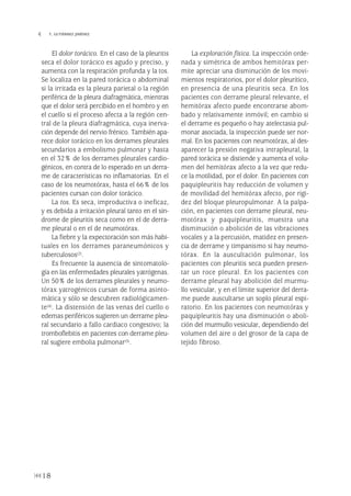 El dolor torácico. En el caso de la pleuritis
seca el dolor torácico es agudo y preciso, y
aumenta con la respiración profunda y la tos.
Se localiza en la pared torácica o abdominal
si la irritada es la pleura parietal o la región
periférica de la pleura diafragmática, mientras
que el dolor será percibido en el hombro y en
el cuello si el proceso afecta a la región cen-
tral de la pleura diafragmática, cuya inerva-
ción depende del nervio frénico. También apa-
rece dolor torácico en los derrames pleurales
secundarios a embolismo pulmonar y hasta
en el 32% de los derrames pleurales cardio-
génicos, en contra de lo esperado en un derra-
me de características no inflamatorias. En el
caso de los neumotórax, hasta el 66% de los
pacientes cursan con dolor torácico.
La tos. Es seca, improductiva o ineficaz,
y es debida a irritación pleural tanto en el sín-
drome de pleuritis seca como en el de derra-
me pleural o en el de neumotórax.
La fiebre y la expectoración son más habi-
tuales en los derrames paraneumónicos y
tuberculosos(2).
Es frecuente la ausencia de sintomatolo-
gía en las enfermedades pleurales yatrógenas.
Un 50% de los derrames pleurales y neumo-
tórax yatrogénicos cursan de forma asinto-
mática y sólo se descubren radiológicamen-
te(4). La distensión de las venas del cuello o
edemas periféricos sugieren un derrame pleu-
ral secundario a fallo cardiaco congestivo; la
tromboflebitis en pacientes con derrame pleu-
ral sugiere embolia pulmonar(5).
La exploración física. La inspección orde-
nada y simétrica de ambos hemitórax per-
mite apreciar una disminución de los movi-
mientos respiratorios, por el dolor pleurítico,
en presencia de una pleuritis seca. En los
pacientes con derrame pleural relevante, el
hemitórax afecto puede encontrarse abom-
bado y relativamente inmóvil; en cambio si
el derrame es pequeño o hay atelectasia pul-
monar asociada, la inspección puede ser nor-
mal. En los pacientes con neumotórax, al des-
aparecer la presión negativa intrapleural, la
pared torácica se distiende y aumenta el volu-
men del hemitórax afecto a la vez que redu-
ce la motilidad, por el dolor. En pacientes con
paquipleuritis hay reducción de volumen y
de movilidad del hemitórax afecto, por rigi-
dez del bloque pleuropulmonar. A la palpa-
ción, en pacientes con derrame pleural, neu-
motórax y paquipleuritis, muestra una
disminución o abolición de las vibraciones
vocales y a la percusión, matidez en presen-
cia de derrame y timpanismo si hay neumo-
tórax. En la auscultación pulmonar, los
pacientes con pleuritis seca pueden presen-
tar un roce pleural. En los pacientes con
derrame pleural hay abolición del murmu-
llo vesicular, y en el límite superior del derra-
me puede auscultarse un soplo pleural espi-
ratorio. En los pacientes con neumotórax y
paquipleuritis hay una disminución o aboli-
ción del murmullo vesicular, dependiendo del
volumen del aire o del grosor de la capa de
tejido fibroso.
18
 T. GUTIÉRREZ JIMÉNEZ
Pleura 224p 9/7/13 10:22 Página 18
 