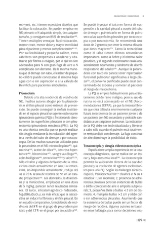 mo-vent, etc.) tienen especiales diseños que
facilitan la colocación. Se pueden emplear en
NE primario o N adquirido simple, de cualquier
tamaño, y consiguen un 85% de resolución(40).
Tienen múltiples ventajas: fácil colocación,
menor coste, menor dolor y mayor movilidad
para el paciente y menos complicaciones(41,42).
Por su flexibilidad y pequeño calibre, estos
catéteres son propensos a acodarse y obs-
truirse por fibrina o coágulo, por lo que no son
adecuados para N con gran fuga de aire o N
complicado con derrame. De la misma mane-
ra que el drenaje con tubo, el catéter de peque-
ño calibre puede conectarse al sistema bajo
agua con o sin aspiración o a la válvula de
Heimlich para pacientes ambulantes.
Pleurodesis
Debido a la alta tendencia de recidiva de
NE, muchos autores abogan por la pleurode-
sis o sínfisis pleural como método de preven-
ción. Se puede conseguir la sínfisis instilan-
do en el espacio pleural un agente esclerosante
(pleurodesis química [PQ]) o friccionando direc-
tamente las superficies pleurales o con pleu-
rectomía (pleurodesis mecánica [PM]). La PQ
es una técnica sencilla que se puede realizar
sin cirugía mediante la introducción del agen-
te a través del tubo de drenaje o por toracos-
copia. De las muchas sustancias utilizadas para
la pleurodesis en el NE: nitrato de plata(43), qui-
nacrina(44), aceite de oliva(45), dextrosa hiper-
tónica(46), bleomicina(47), sangre autóloga(48),
colas biológicas(49), tetraciclina(50,51) y talco(52,53),
sólo el talco y algunos derivados de la tetra-
ciclina están actualmente en uso. La tetraci-
clina, no disponible actualmente, redujo del
41 al 25% la tasa de recidiva de NE en un estu-
dio prospectivo(50). Los derivados, la doxicicli-
na y la minociclina, empleados en una dosis
de 5 mg/kg, parecen tener resultados simila-
res. El talco, silicatomagnésico hidratado,
Mg3(OH)2(Si4O10), es más eficaz que la tetraci-
clina en inducir la fibrosis y sínfisis pleural. En
un estudio comparativo, la incidencia de reci-
diva es del 8% en el grupo de pleurodesis por
talco y del 13% en el grupo por tetraciclina(52).
Se puede inyectar el talco en forma de sus-
pensión a la cavidad pleural a través del tubo
de drenaje o pulverizarlo en forma de polvo
seco a las superficies pleurales por toracosco-
pia o por toracotomía. Se recomienda una
dosis de 2 gramos por tener la misma eficacia
que dosis mayores(53). Tanto la tetraciclina
como el talco tienen efectos secundarios
importantes, como la fiebre y el intenso dolor
pleurítico, y el segundo esclerosante causa oca-
sionalmente neumonitis y síndrome de distrés
respiratorio del adulto(54). Aunque la pleuro-
desis con talco no parece tener repercusión
funcional pulmonar significativa a largo pla-
zo(55), el polvo no purificado puede estar con-
taminado de asbesto y someter al paciente
al riesgo de mesotelioma.
La PQ se emplea habitualmente para el tra-
tamiento del derrame maligno, pero su uso de
rutina no está aconsejado en el NE (Reco-
mendaciones SEPAR), ya que la intensa fibro-
sis que crea dificulta enormemente cualquier
futura toracotomía de un paciente joven o de
un paciente con NE secundario y probable can-
didato a un trasplante pulmonar. La indicación
de la PQ debe ser individualizada y llevarse
a cabo sólo cuando el pulmón está totalmen-
te reexpandido con drenaje. La fuga continua
de aire disminuye la posibilidad de éxito.
Toracoscopia y cirugía videotoracoscópica
España tiene amplia experiencia en la tora-
coscopia diagnóstica, que se realiza con un tro-
car y bajo anestesia local(56). La toracoscopia
permite la valoración directa de la cavidad
pleural y la instilación de agentes esclerosan-
tes para una PQ. Según los hallazgos toracos-
cópicos, Vanderschueren(57) clasifica el N en 4
estadios: 1, sin anomalía; 2, presencia de adhe-
rencias pleurales pero sin evidencias de bullas
o blebs (colección de aire o ampolla subpleu-
ral); 3, pequeñosblebs o bullas <2 cm de diá-
metro; 4, múltiples bullas >2 cm y blebs con
o sin adherencias pleurales. Asumiendo que
la existencia de bullas puede ser un factor de
riesgo de recidiva, algunos autores se basan
en estos hallazgos para tomar decisiones tera-
189
NEUMOTÓRAX Y HEMOTÓRAX
Pleura 224p 9/7/13 10:23 Página 189
 