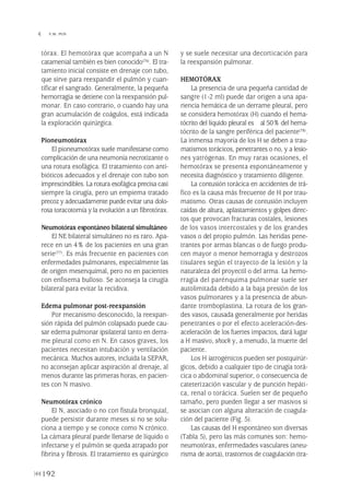 tórax. El hemotórax que acompaña a un N
catamenial también es bien conocido(76). El tra-
tamiento inicial consiste en drenaje con tubo,
que sirve para reexpandir el pulmón y cuan-
tificar el sangrado. Generalmente, la pequeña
hemorragia se detiene con la reexpansión pul-
monar. En caso contrario, o cuando hay una
gran acumulación de coágulos, está indicada
la exploración quirúrgica.
Pioneumotórax
El pioneumotórax suele manifestarse como
complicación de una neumonía necrotizante o
una rotura esofágica. El tratamiento con anti-
bióticos adecuados y el drenaje con tubo son
imprescindibles. La rotura esofágica precisa casi
siempre la cirugía, pero un empiema tratado
precoz y adecuadamente puede evitar una dolo-
rosa toracotomía y la evolución a un fibrotórax.
Neumotórax espontáneo bilateral simultáneo
El NE bilateral simultáneo no es raro. Apa-
rece en un 4% de los pacientes en una gran
serie(77). Es más frecuente en pacientes con
enfermedades pulmonares, especialmente las
de origen mesenquimal, pero no en pacientes
con enfisema bulloso. Se aconseja la cirugía
bilateral para evitar la recidiva.
Edema pulmonar post-reexpansión
Por mecanismo desconocido, la reexpan-
sión rápida del pulmón colapsado puede cau-
sar edema pulmonar ipsilateral tanto en derra-
me pleural como en N. En casos graves, los
pacientes necesitan intubación y ventilación
mecánica. Muchos autores, incluida la SEPAR,
no aconsejan aplicar aspiración al drenaje, al
menos durante las primeras horas, en pacien-
tes con N masivo.
Neumotórax crónico
El N, asociado o no con fístula bronquial,
puede persistir durante meses si no se solu-
ciona a tiempo y se conoce como N crónico.
La cámara pleural puede llenarse de líquido o
infectarse y el pulmón se queda atrapado por
fibrina y fibrosis. El tratamiento es quirúrgico
y se suele necesitar una decorticación para
la reexpansión pulmonar.
HEMOTÓRAX
La presencia de una pequeña cantidad de
sangre (1-2 ml) puede dar origen a una apa-
riencia hemática de un derrame pleural, pero
se considera hemotórax (H) cuando el hema-
tócrito del líquido pleural es al 50% del hema-
tócrito de la sangre periférica del paciente(78).
La inmensa mayoría de los H se deben a trau-
matismos torácicos, penetrantes o no, y a lesio-
nes yatrógenas. En muy raras ocasiones, el
hemotórax se presenta espontáneamente y
necesita diagnóstico y tratamiento diligente.
La contusión torácica en accidentes de trá-
fico es la causa más frecuente de H por trau-
matismo. Otras causas de contusión incluyen
caídas de altura, aplastamientos y golpes direc-
tos que provocan fracturas costales, lesiones
de los vasos intercostales y de los grandes
vasos o del propio pulmón. Las heridas pene-
trantes por armas blancas o de fuego produ-
cen mayor o menor hemorragia y destrozos
tisulares según el trayecto de la lesión y la
naturaleza del proyectil o del arma. La hemo-
rragia del parénquima pulmonar suele ser
autolimitada debido a la baja presión de los
vasos pulmonares y a la presencia de abun-
dante tromboplastina. La rotura de los gran-
des vasos, causada generalmente por heridas
penetrantes o por el efecto aceleración-des-
aceleración de los fuertes impactos, dará lugar
a H masivo, shock y, a menudo, la muerte del
paciente.
Los H iatrogénicos pueden ser postquirúr-
gicos, debido a cualquier tipo de cirugía torá-
cica o abdominal superior, o consecuencia de
cateterización vascular y de punción hepáti-
ca, renal o torácica. Suelen ser de pequeño
tamaño, pero pueden llegar a ser masivos si
se asocian con alguna alteración de coagula-
ción del paciente (Fig. 5).
Las causas del H espontáneo son diversas
(Tabla 5), pero las más comunes son: hemo-
neumotórax, enfermedades vasculares (aneu-
risma de aorta), trastornos de coagulación (tra-
192
 Y.W. PUN
Pleura 224p 9/7/13 10:23 Página 192
 