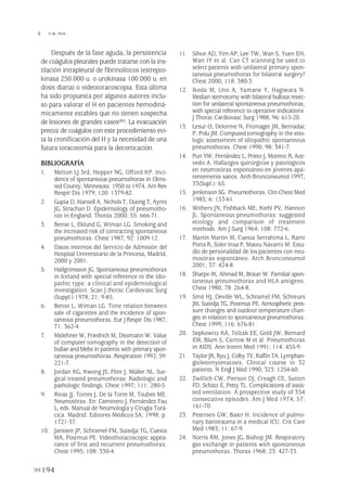 Después de la fase aguda, la persistencia
de coágulos pleurales puede tratarse con la ins-
tilación intrapleural de fibrinolíticos (estrepto-
kinasa 250.000 u. o urokinasa 100.000 u. en
dosis diaria) o videotoracoscopia. Esta última
ha sido propuesta por algunos autores inclu-
so para valorar el H en pacientes hemodiná-
micamente estables que no tienen sospecha
de lesiones de grandes vasos(80). La evacuación
precoz de coágulos con este procedimiento evi-
ta la cronificación del H y la necesidad de una
futura toracotomía para la decorticación.
BIBLIOGRAFÍA
1. Melton LJ 3rd, Hepper NG, Offord KP. Inci-
dence of spontaneous pneumothorax in Olms-
ted County, Minnesota: 1950 to 1974. Am Rev
Respir Dis 1979; 120: 1379-82.
2. Gupta D, Hansell A, Nichols T, Duong T, Ayres
JG, Strachan D. Epidemiology of pneumotho-
rax in England. Thorax 2000; 55: 666-71.
3. Bense L, Eklund G, Wiman LG. Smoking and
the increased risk of contracting spontaneous
pneumothorax. Chest 1987; 92: 1009-12.
4. Datos internos del Servicio de Admisión del
Hospital Universitario de la Princesa, Madrid,
2000 y 2001.
5. Hallgrimsson JG. Spontaneous pneumothorax
in Iceland with special reference to the idio-
pathic type: a clinical and epidemiological
investigation. Scan J thorac Cardiovasc Surg
(Suppl.) 1978; 21: 9-85.
6. Bense L, Wiman LG. Time relation between
sale of cigarettes and the incidence of spon-
taneous pneumothorax. Eur J Respir Dis 1987;
71: 362-4.
7. Mitlehner W, Friedrich M, Dissmann W. Value
of computer tomography in the detection of
bullae and blebs in patients with primary spon-
taneous pneumothorax. Respiration 1992; 59:
221-7.
8. Jordan KG, Kwong JS, Flint J, Müller NL. Sur-
gical treated pneumothorax: Radiologic and
pathologic findings. Chest 1997; 111: 280-5.
9. Rivas JJ, Torres J, De la Torre M, Toubes ME.
Neumotórax. En: Caminero J, Fernández Fau
L, eds. Manual de Neumología y Cirugía Torá-
cica. Madrid: Editores Médicos SA; 1998. p.
1721-37.
10. Janssen JP, Schramel FM, Sutedja TG, Cuesta
MA, Postmus PE. Videothoracoscopic appea-
rance of first and recurrent pneumothorax.
Chest 1995; 108: 330-4.
11. Sihoe AD, Yim AP, Lee TW, Wan S, Yuen EH,
Wan IY et al. Can CT scanning be used to
select patients with unilateral primary spon-
taneous pneumothorax for bilateral surgery?
Chest 2000; 118: 380-3.
12. Ikeda M, Uno A, Yamane Y, Hagiwara N.
Median sternotomy with bilateral bullous resec-
tion for unilateral spontaneous pneumothorax,
with special reference to operative indications.
J Thorac Cardiovasc Surg 1988; 96: 615-20.
13. Lesur O, Delorme N, Fromaget JM, Bernadac
P, Polu JM. Computed tomography in the etio-
logic assessment of idiopathic spontaneous
pneumothorax. Chest 1990; 98: 341-7.
14. Pun YW, Fernández L, Prieto J, Moreno R, Ace-
vedo A. Hallazgos quirúrgicos y patológicos
en neumotórax espontáneo en jóvenes apa-
rentemente sanos. Arch Bronconeumol 1997;
33(Supl.): 65.
15. Jenkinson SG. Pneumothorax. Clin Chest Med
1985; 6: 153-61.
16. Withers JN, Fishback ME, Kiehl PV, Hannon
JL. Spontaneous pneumothorax: suggested
etiology and comparison of treatment
methods. Am J Surg 1964; 108: 772-6.
17. Martín Martín M, Cuesta Serrahima L, Rami
Porta R, Soler Insa P, Mateu Navarro M. Estu-
dio de personalidad de los pacientes con neu-
motórax espontáneo. Arch Bronconeumol
2001; 37: 424-8.
18. Sharpe IK, Ahmad M, Braun W. Familial spon-
taneous pneumothorax and HLA antigens.
Chest 1980; 78: 264-8.
19. Smit HJ, Deville WL, Schramel FM, Schreurs
JM, Sutedja TG, Postmus PE. Atmospheric pres-
sure changes and outdoor temperature chan-
ges in relation to spontaneous pneumothorax.
Chest 1999; 116: 676-81.
20. Sepkowitz KA, Telzak EE, Gold JW, Bernard
EM, Blum S, Carrow M et al. Pneumothorax
in AIDS. Ann Intern Med 1991; 114: 455-9.
21. Taylor JR, Ryu J, Colby TV, Raffin TA. Lymphan-
gioleiomyomatosis. Clinical course in 32
patients. N Engl J Med 1990; 323: 1254-60.
22. Zwillich CW, Pierson DJ, Creagh CE, Sutton
FD, Schatz E, Petty TL. Complications of assis-
ted ventilation. A prospective study of 354
consecutive episodes. Am J Med 1974; 57:
161-70.
23. Petersen GW, Baier H. Incidence of pulmo-
nary barotrauma in a medical ICU. Crit Care
Med 1983; 11: 67-9.
24. Norris RM, Jones JG, Bishop JM. Respiratory
gas exchange in patients with spontaneous
pneumothorax. Thorax 1968; 23: 427-33.
194
 Y.W. PUN
Pleura 224p 9/7/13 10:23 Página 194
 