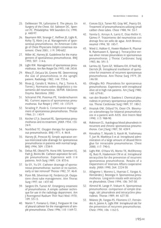 25. DeMeester TR, Lafontaine E. The pleura. En
Surgery of the Chest. Ed. Sabiston DC, Spen-
cer FC. Philadelphia: WB Saunders Co; 1990.
p. 440-97.
26. Baumann MH, Strange C, Heffner JE, Light R,
Kirby TJ, Klein J et al. Management of spon-
taneous pneumothorax. An American Colle-
ge of Chest Physicians Delphi consensus sta-
tement. Chest 2001; 119: 590-602.
27. Miller AC, Harvey JE. Guidelines for the mana-
gement of spontaneous pneumothorax. BMJ
1993; 307: 114-6.
28. Light RW. Management of spontaneous pneu-
mothorax.Am Rev RespirDis1993;148: 245-8.
29. Rhea JT, DeLuca SA, Greene RE. Determining
the size of pneumothorax in the upright
patient. Radiology 1982; 144: 733-6.
30. Rivas JJ, Canalís E, Molins L, Pac J, Torres A,
Torres J. Normativa sobre diagnóstico y tra-
tamiento del neumotórax. SEPAR. Ediciones
Doyma. Barcelona. 2002.
31. Schramel FM, Postmus PE, Vanderschueren
RG. Current aspects of spontaneous pneu-
mothorax. Eur Respir J 1997; 10: 1372-9.
32. Strading P, Poole G. Conservative manage-
ment of spontaneous pneumothorax. Thorax
1966; 21: 145-9.
33. Kircher LT Jr, Swartzel RL. Spontaneous pneu-
mothorax and its treatment. JAMA 1954; 155:
24-9.
34. Northfied TC. Oxygen therapy for spontane-
ous pneumothorax. BMJ 1971; 4: 86-8.
35. Harvey JE, Prescott RJ. Simple aspiration ver-
sus intercostal tube drainage for spontaneous
pneumothorax in patients with normal lungs.
BMJ 1994; 309: 1338-9.
36. Delius RE, Obeid FN, Horst HM, Sorensen VJ,
Fath JJ, Bivins BA. Catheter aspiration for sim-
ple pneumothorax. Experience with 114
patients. Arch Surg 1989; 124: 833-6.
37. So SY, Yu DY. Catheter drainage of sponta-
neous pneumothorax: suction or no suction,
early or late removal? Thorax 1982; 37: 46-8.
38. Ponn RB, Silverman HJ, Ferderico JA. Outpa-
tient chest tube management. Ann Thorac
Surg 1997; 64: 1437-40.
39. Sargent EN, Turner AF. Emergency treatment
of pneumothorax. A simple catheter techni-
que for use in the radiology department. Am
J Roentgenol Radium Ther Nucl Med 1970;
109: 531-5.
40. Martin T, Fontana G, Olak J, Ferguson M. Use
of pleural catheter for the management of sim-
ple pneumothorax. Chest 1996; 110: 1169-72.
41. Conces DJ Jr, Tarver RD, Gray WC, Pearcy EA.
Treatment of pneumothoraces utilizing small
caliber chest tubes. Chest 1988; 94: 55-7.
42. Varela G, Arroyo A, Larrú E, Díaz-Hellín V,
Gámez P. Tratamiento del neumotórax con
drenaje fino sin sello de agua. Arch Bronco-
neumol 1994; 30: 185-7.
43. Wied U, Halkier E, Hoeier-Madsen K, Plucnar
B, Rasmussen E, Sparup J. Tetracycline ver-
sus silver nitrate pleurodesis in spontaneous
pneumothorax. J Thorac Cardiovasc Surg
1983; 86: 591-3.
44. Larrieu AJ, Tyers GF, Williams EH, O’Neill MJ,
Derrick JR. Intrapleural instillation of quina-
crine for treatment of recurrent spontaneous
pneumothorax. Ann Thorac Surg 1979; 28:
146-50.
45. Ofoegbu RO. Pleurodesis for spontaneous
pneumothorax. Experience with intrapleural
olive oil in high risk patients. Am J Surg 1980;
140: 679-81.
46. van den Brande P, Staelens I. Chemical pleu-
rodesis in primary spontaneous pneumotho-
rax. Thorac Cardiovasc Surg 1989; 37: 180-2.
47. Hnatiuk OW, Dillard TA, Oster CN. Bleomy-
cin sclerotherapy for bilateral pneumothora-
ces in a patient with AIDS. Ann Intern Med
1990; 113: 988-90.
48. Robinson CL. Autologous blood pleurodesis in
recurrent and chronic spontaneous pneumo-
thorax. Can J Surg 1987; 30: 428-9.
49. Kinoshita T, Miyoshi S, Katoh M, Yoshimasu
T, Juri M, Maebeya S et al. Intrapleural admi-
nistration of a large amount of diluted fibrin
glue for intractable pneumothorax. Chest
2000; 117: 790-5.
50. Light RW, O’Hara VS, Moritz TE, McElhinney
AJ, Butz R, Haakenson CM et al. Intrapleural
tetracycline for the prevention of recurrent
spontaneous pneumothorax. Results of a
Department of Veterans Affairs cooperative
study. JAMA 1990; 264: 2224-30.
51. Alfageme I, Moreno L, Huertas C, Vargas A,
Hernández J, Beiztegui A. Spontaneous pneu-
mothorax. Long-term results with tetracycli-
ne pleurodesis. Chest 1994; 106: 347-50.
52. Almind M, Lange P, Viskum K. Spontaneous
pneumothorax: comparison of simple drai-
nage, talc pleurodesis and tetracycline pleu-
rodesis. Thorax 1989; 44: 627-30.
53. Milánez JR, Vargas FS, Filomeno LT, Fernán-
dez A, Jatene A, Light RW. Intrapleural talc for
the prevention of recurrent pneumothorax.
Chest 1994; 106: 1162-5.
195
NEUMOTÓRAX Y HEMOTÓRAX
Pleura 224p 9/7/13 10:23 Página 195
 
