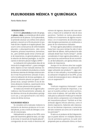 197
INTRODUCCIÓN
El término pleurodesis procede del griego,
de pleura y desis, y se entiende por ello la unión
permanente de las pleuras. Con la pleurodesis,
se pretende alcanzar una sínfisis entre pleura
parietal y visceral con el fin de prevenir el acú-
mulo de aire o líquido en el espacio pleural. Éste
ocurre como consecuencia de enfermedades
pleurales o pleuropulmonares, tales como
empiema, procesos neumónicos, hemotórax,
etc., pero también puede entrar a formar par-
te de tratamientos, en general paliativos, para
la solución de distintas patologías, la mas fre-
cuentes el derrame pleural maligno (DPM)(1).
La realización de la pleurodesis data de los
inicios de la cirugía torácica(2), y para conseguir
dicho objetivo se han realizado distintas téc-
nicas, tanto la instilación de productos a través
de diversos sistemas de drenajes torácicos sien-
do el más frecuentemente utilizado el talco,
como la realización de técnicas quirúrgicas, en
general la abrasión pleural con gasas o com-
presas secas, aunque también el uso de dis-
tintos abrasores metálicos, cauterización de la
pleura e incluso pleurectomías parciales.
Se realiza una revisión de los agentes pleu-
rodésicos más frecuentemente utilizados, de
las distintas técnicas de pleurodesis quirúrgi-
ca en uso, y una aproximación a las indica-
ciones de dichas técnicas.
PLEURODESIS MÉDICA
Se considera tal la realizada mediante la
instilación de distintos productos en la cavi-
dad pleural, ya sea a través de drenajes o a tra-
vés de toracoscopia.
Habitualmente se realiza en los DPM, como
parte del tratamiento global de éstos, con obje-
to de evitar el reacúmulo de líquido pleural(1),
consiguiendo de este modo el descenso del
número de ingresos, descenso del costo sani-
tario y mejora de la calidad de vida de estos
pacientes. También se realiza pleurodesis
médica en el tratamiento de algunos neumo-
tórax o en el tratamiento de derrames pleu-
rales benignos persistentes y/o recidivantes a
pesar de los tratamientos realizados.
El mejor agente pleurodésico considerado
hasta hace muy poco tiempo ha sido el talco
estéril libre de asbesto, dicho producto ha sido
utilizado desde hace mucho tiempo(2), siendo
considerado el mejor agente pleurodésico, ya
que reunía las características de ser económi-
co, de fácil utilización y sin apenas efectos cola-
terales de importancia.
Aunque en los últimos años han surgido
enfrentamientos respecto a la adecuación de
seguir utilizando este producto(3,4), sigue sien-
do éste el más utilizado y recomendado para
su utilización intrapleural en los DPM, ya sea
a través de toracoscopia en seco o drenaje torá-
cico en suspensión(5-8).
Talco
Trisilicato magnésico hidratado(9), suele
contener gran cantidad de impurezas, a las
que se le podría atribuir su efecto pirético,
entre otras el asbesto, del cual debe ser libe-
rado para su utilización medica por la relación
de este último componente con el desarrollo
del mesotelioma pleural. También se le han
atribuido algunos efectos adversos, como el
distrés respiratorio, habiendo sido relaciona-
do con las distintas impurezas y variaciones
del talco existente así como con el tamaño de
las partículas(10).
El talco es un producto de fácil disposición,
que se puede obtener en múltiples laborato-
rios de suministros químicos; no suele venir
preparado para su utilización clínica, en Euro-
PLEURODESIS MÉDICA Y QUIRÚRGICA
Nuria Mañes Bonet
Pleura 224p 9/7/13 10:23 Página 197
 