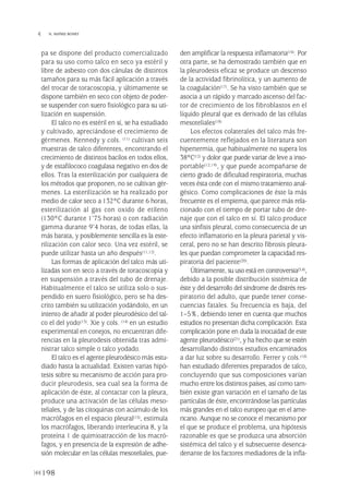 pa se dispone del producto comercializado
para su uso como talco en seco ya estéril y
libre de asbesto con dos cánulas de distintos
tamaños para su más fácil aplicación a través
del trocar de toracoscopia, y últimamente se
dispone también en seco con objeto de poder-
se suspender con suero fisiológico para su uti-
lización en suspensión.
El talco no es estéril en sí, se ha estudiado
y cultivado, apreciándose el crecimiento de
gérmenes. Kennedy y cols. (11) cultivan seis
muestras de talco diferentes, encontrando el
crecimiento de distintos bacilos en todos ellos,
y de estafilococo coagulasa negativo en dos de
ellos. Tras la esterilización por cualquiera de
los métodos que proponen, no se cultivan gér-
menes. La esterilización se ha realizado por
medio de calor seco a 132°C durante 6 horas,
esterilización al gas con oxido de etileno
(130°C durante 1’75 horas) o con radiación
gamma durante 9’4 horas, de todas ellas, la
más barata, y posiblemente sencilla es la este-
rilización con calor seco. Una vez estéril, se
puede utilizar hasta un año después(11,12).
Las formas de aplicación del talco más uti-
lizadas son en seco a través de toracoscopia y
en suspensión a través del tubo de drenaje.
Habitualmente el talco se utiliza solo o sus-
pendido en suero fisiológico, pero se ha des-
crito también su utilización yodándolo, en un
intento de añadir al poder pleurodésico del tal-
co el del yodo(13). Xie y cols. (14) en un estudio
experimental en conejos, no encuentran dife-
rencias en la pleurodesis obtenida tras admi-
nistrar talco simple o talco yodado.
El talco es el agente pleurodésico más estu-
diado hasta la actualidad. Existen varias hipó-
tesis sobre su mecanismo de acción para pro-
ducir pleurodesis, sea cual sea la forma de
aplicación de éste, al contactar con la pleura,
produce una activación de las células meso-
teliales, y de las citoquinas con acúmulo de los
macrófagos en el espacio pleural(15), estimula
los macrófagos, liberando interleucina 8, y la
proteína 1 de quimioatracción de los macró-
fagos, y en presencia de la expresión de adhe-
sión molecular en las células mesoteliales, pue-
den amplificar la respuesta inflamatoria(16). Por
otra parte, se ha demostrado también que en
la pleurodesis eficaz se produce un descenso
de la actividad fibrinolítica, y un aumento de
la coagulación(17). Se ha visto también que se
asocia a un rápido y marcado ascenso del fac-
tor de crecimiento de los fibroblastos en el
líquido pleural que es derivado de las células
mesoteliales(18)
Los efectos colaterales del talco más fre-
cuentemente reflejados en la literatura son
hipertermia, que habitualmente no supera los
38°C(12) y dolor que puede variar de leve a inso-
portable(12,19), y que puede acompañarse de
cierto grado de dificultad respiratoria, muchas
veces ésta cede con el mismo tratamiento anal-
gésico. Como complicaciones de éste la más
frecuente es el empiema, que parece más rela-
cionado con el tiempo de portar tubo de dre-
naje que con el talco en sí. El talco produce
una sínfisis pleural, como consecuencia de un
efecto inflamatorio en la pleura parietal y vis-
ceral, pero no se han descrito fibrosis pleura-
les que puedan comprometer la capacidad res-
piratoria del paciente(20).
Últimamente, su uso está en controversia(3,4),
debido a la posible distribución sistémica de
éste y del desarrollo del síndrome de distrés res-
piratorio del adulto, que puede tener conse-
cuencias fatales. Su frecuencia es baja, del
1–5%, debiendo tener en cuenta que muchos
estudios no presentan dicha complicación. Esta
complicación pone en duda la inocuidad de este
agente pleurodésico(21), y ha hecho que se estén
desarrollando distintos estudios encaminados
a dar luz sobre su desarrollo. Ferrer y cols.(10)
han estudiado diferentes preparados de talco,
concluyendo que sus composiciones varían
mucho entre los distintos países, así como tam-
bién existe gran variación en el tamaño de las
partículas de éste, encontrándose las partículas
más grandes en el talco europeo que en el ame-
ricano. Aunque no se conoce el mecanismo por
el que se produce el problema, una hipótesis
razonable es que se produzca una absorción
sistémica del talco y el subsecuente desenca-
denante de los factores mediadores de la infla-
198
 N. MAÑES BONET
Pleura 224p 9/7/13 10:23 Página 198
 