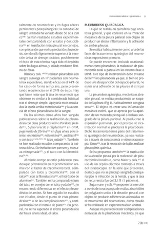 talmente en neumotórax y en fugas aéreas
persistentes postquirúrgicas; la cantidad de
sangre utilizada ha variado desde 50 cc a 250
cc(48). Se han realizado estudios experimen-
tales comparándola con el talco y doxicicli-
na(46) en instilación intrapleural en conejos,
comprobando que no ha producido pleurode-
sis, siendo sólo ligeramente superior a la inser-
ción única de drenaje torácico; posiblemente
el éxito de esta técnica haya sido el depósito
sobre las fugas aéreas, y sellado mediante fibri-
na de éstas.
Blanco y cols. (49,50) realizan pleurodesis con
sangre autóloga en 17 pacientes con neumo-
tórax espontáneo, siendo eficaz en el 94% de
los casos de forma temprana, pero presen-
tando recurrencias en el 29% de éstos. Hay
que hacer notar que la tasa de recurrencia que
obtienen es similar a la considerada habitual
tras el drenaje simple. Apoyaría estos resulta-
dos la teoría arriba mencionada(46) y la ausen-
cia de efecto pleurodésico de la sangre.
En los últimos cinco años han surgido
publicaciones sobre la realización de pleuro-
desis con otros productos como Povidona yoda-
da(51), 5 fluoruracilo y cisplatino(52) en DPM,
pegamento de fibrina(53) en fuga aérea persis-
tente,vincristina(54),mitomicina(55), paclitaxel(56)
y contalco(15,26-29,31-35) talco yodado(13). También
se han realizado estudios comparando la oxi-
tetraciclina, Corinebacterium parvum y mosta-
za nitrogenada(57), y el talco con la bleomici-
na(30,36).
Al mismo tiempo se están publicando estu-
dios que permanecen en experimentación ani-
mal con el factor de crecimiento beta, com-
parado con talco y bleomicina(58), con el
talco(59), con la fibroelastina(60), el hidróxido de
aluminio(61). También se ha comparado el uso
del talco en conejos con el talco yodado(27), no
encontrando diferencias en el efecto pleuro-
désico de ambos. Se han seguido los estudios
con el talco, desde el punto de vista pleuro-
désico(46) o de las complicaciones(62), y com-
parándolo con el nitrato de plata(63). En gene-
ral, no se ha superado el efecto pleurodésico
del hasta ahora ideal, el talco.
PLEURODESIS QUIRÚRGICA
La que se realiza en quirófano bajo anes-
tesia general, y que consiste en la irritación
mecánica de la pleura parietal con objeto de
producir un efecto inflamatorio y la adhesión
de ambas pleuras.
Se realiza habitualmente como una de las
fases del tratamiento quirúrgico del neumo-
tórax espontáneo primario.
Se puede encontrar, incluido ocasional-
mente como pleurodesis, la realización de pleu-
rectomía total o parcial en los neumotórax o
DPM. Este tipo de intervención debe evitarse
del término pleurodesis ya que, si bien se pro-
duce una desaparición del espacio pleural, no
existe una adhesión de las pleuras al extirpar
una.
La pleurodesis quirúrgica, mecánica o abra-
sión pleural, se realiza produciendo un raspa-
do de la pleura (Fig 1), habitualmente con gasa
seca(64). El objeto es crear una inflamación
mecánica estéril, que se aprecia por la apari-
ción de un moteado petequial o incluso san-
grado de la pleura parietal. Al producirse la
expansión pulmonar, por el proceso de cica-
trización normal se producirá la pleurodesis.
Dicho tratamiento forma parte del tratamien-
to quirúrgico del neumotórax, ya sea realiza-
do a través de toracotomía o videotoracosco-
pia. Otros(65), tras la resección de bullas realizan
pleurodesis química.
Se ha propuesto también(66) la sustitución
de la abrasión pleural por la realización de pleu-
rectomías lineales o, como Maier y cols.(67) el
uso de un cepillo eléctrico rotatorio a través
del toracoscopio. En la serie que presentan,
destaca que no se produjo sangrado postqui-
rúrgico ni infección de la herida, y que la tasa
de recurrencia fue del 2,1% (1 paciente).
Sugarmann y cols.(68) proponen la inserción
a través de toracoscopia de mallas absorbibles
de polyglactin unido a la abrasión pleural, con
objeto de producir adherencias adecuadas en
el tratamiento del neumotórax, dicho estudio
se ha realizado en experimentación animal.
Aunque no parecen existir complicaciones
derivadas de la pleurodesis mecánica, ya que
201
PLEURODESIS MÉDICA Y QUIRÚRGICA
Pleura 224p 9/7/13 10:23 Página 201
 