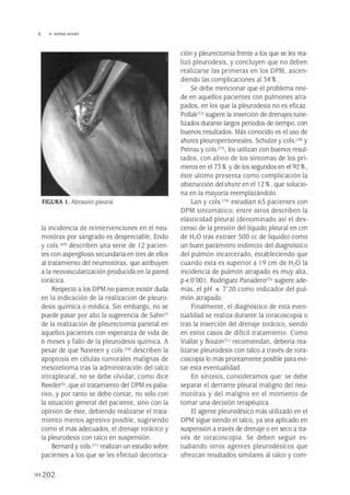 la incidencia de reintervenciones en el neu-
motórax por sangrado es despreciable, Endo
y cols.(69) describen una serie de 12 pacien-
tes con aspergilosis secundaria en tres de ellos
al tratamiento del neumotórax, que atribuyen
a la neovascularización producida en la pared
torácica.
Respecto a los DPM no parece existir duda
en la indicación de la realización de pleuro-
desis química o médica. Sin embargo, no se
puede pasar por alto la sugerencia de Sahn(7)
de la realización de pleurectomía parietal en
aquellos pacientes con esperanza de vida de
6 meses y fallo de la pleurodesis química. A
pesar de que Nasreen y cols.(70) describen la
apoptosis en células tumorales malignas de
mesotelioma tras la administración del talco
intrapleural, no se debe olvidar, como dice
Reeder(5), que el tratamiento del DPM es palia-
tivo, y por tanto se debe contar, no sólo con
la situación general del paciente, sino con la
opinión de éste, debiendo realizarse el trata-
miento menos agresivo posible, sugiriendo
como el más adecuados, el drenaje torácico y
la pleurodesis con talco en suspensión.
Bernard y cols.(71) realizan un estudio sobre
pacientes a los que se les efectuó decortica-
ción y pleurectomía frente a los que se les rea-
lizó pleurodesis, y concluyen que no deben
realizarse las primeras en los DPM, ascen-
diendo las complicaciones al 34%.
Se debe mencionar que el problema resi-
de en aquellos pacientes con pulmones atra-
pados, en los que la pleurodesis no es eficaz.
Pollak(72) sugiere la inserción de drenajes tune-
lizados durante largos periodos de tiempo, con
buenos resultados. Más conocido es el uso de
shunts pleuroperitoneales. Schulze y cols.(28) y
Petrou y cols.(73), los utilizan con buenos resul-
tados, con alivio de los síntomas de los pri-
meros en el 73% y de los segundos en el 92%,
éste ultimo presenta como complicación la
obstrucción delshunt en el 12%, que solucio-
na en la mayoría reemplazándolo.
Lan y cols.(74) estudian 65 pacientes con
DPM sintomático; entre otros describen la
elasticidad pleural (denominado así el des-
censo de la presión del líquido pleural en cm
de H2O tras extraer 500 cc de líquido) como
un buen parámetro indirecto del diagnóstico
del pulmón incarcerado, estableciendo que
cuando esta es superior a 19 cm de H2O la
incidencia de pulmón atrapado es muy alta,
p<0’001. Rodríguez Panadero(75) sugiere ade-
más, el pH < 7’20 como indicador del pul-
món atrapado.
Finalmente, el diagnóstico de esta even-
tualidad se realiza durante la toracoscopia o
tras la inserción del drenaje torácico, siendo
en estos casos de difícil tratamiento. Como
Viallat y Boutin(31) recomiendan, debería rea-
lizarse pleurodesis con talco a través de tora-
coscopia lo más prontamente posible para evi-
tar esta eventualidad.
En síntesis, consideramos que: se debe
separar el derrame pleural maligno del neu-
motórax y del maligno en el momento de
tomar una decisión terapéutica.
El agente pleurodésico más utilizado en el
DPM sigue siendo el talco, ya sea aplicado en
suspensión a través de drenaje o en seco a tra-
vés de toracoscopia. Se deben seguir es-
tudiando otros agentes pleurodésicos que
ofrezcan resultados similares al talco y com-
202
 N. MAÑES BONET
FIGURA 1. Abrasión pleural.
Pleura 224p 9/7/13 10:23 Página 202
 