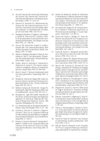15. Van den Heuvel HM, Smith HJM, Barbierato
SB, Hvenith CEG, Beelan RHJ, Postmus PE.
Talc-induced inflamation in the pleural cavity.
Eur Respir J 1998; 12: 1419–23.
16. Nasreen N, Hartman DL, Mohammed KA,
Antony VB. Talc-induced expression of C-C
and CX-C chemokines and intercellular adhe-
sion molecule-1 in mesothelial cells. Am J Res-
pir Crit Care Med 1998; 158: 971–8.
17. Rodríguez-Panadero F, Segado A, Martinjuán
J, Ayerbe R, Torres García I, Castillo J. Failu-
re of talc pleurodesis is associated with incre-
ased pleural fibrinolysis. Am J Respir Crit Care
Med 1995; 151: 785–90.
18. Antony VB, Kamal MA, Godbel S, Lodden-
kemper RW. Talc induced pleurodesis: Role
of basic fibroblast Growth factor (bFGF). Eur
Resp J 1997; 10: 403s.
19. Manes N, Rodríguez-Panadero F, Bravo JL, Her-
nández H, Alix A. Talc pleurodesis. Prospec-
tive and randomized study. Clinical follow-up.
Chest 2000; 118(4): 131s
20. Ukalev, Bone D, Hillerdal G, Cederlund K,
Widstrom O, Larsen F. The impact of pleu-
rodesis in malignant effusion on respiratory
function. Respir Med 1999; 93: 898–902.
21. Brant A, Eaton T. Serious Complications with
talc slurry pleurodesis. Respirology 2001; 6:
181–5.
22. Rinaldo JE, Owens GR, Rogers RM. Adult res-
piratory distress Syndrome following intra-
pleural instillation of talc. J Thorac Cardiovasc
Surg 1983; 85: 523–6.
23. Milánez Campos JR, Werebe EC, Vargas FS,
Gatineau FR, Light RW. Respiratory failure due
to insufflated talc. Lancet 1997:349: 251–2.
24. Broaddus VC, Light RW (2000). Disorders of
the pleura: General principles and diagnostic
approach. En: Murray JF, Nabel JA eds. Text-
book of Respiratory Medicine, 3rd ed, WB
Saunders Philadelphia PA, 995–2012.
25. Li J. Ultrastural study on the pleural stomata in
human. Funct Dev Morphol 1993; 3: 277 – 80.
26. Cardillo G, Facciolo F, Carboné L, Regal M,
Corzani F, Ricci A et al. Long-term follow-up
of video-assisted talc pleurodesis in malignant
recurrent pleural effusions. Eur J Cardiothorac
Surg 2002; 21: 302–5.
27. Prevost A, Costa B, Elamarti R, Nazeyrollas P,
Mallet F, Yazbek G et al. Long-term effect and
tolerance of talc slurry for control of malig-
nant pleural effusions. Oncol Resp 2001; 8:
1327–31.
28. Schulze M, Boehle AS, Kurdow R, Dohrmann
P, Henne-Bruns D. Effective treatment of malig-
nant pleural effusion by minimal invasive tho-
racic surgery: Thoracoscopic talc pleurodesis
and pleuroperitoneal shunts in 101 patients.
Ann Thorac Surg 2001; 71: 1809–912.
29. de Campos JR, Vargas FS, de Campos Were-
be E, Cardoso P, Teixeira LR, Jatene FB et al.
Thoracoscopy talc poudrage: a 15-year expe-
rience. Chest 2001; 119: 801–6.
30. Diacon AH, Wyser C, Bolliger CT, Tamm M,
Pless M, Perruchoud AP et al. Prospective ran-
domized comparison of thoracoscopic talc
poudrage under local anesthesia versus ble-
omycin instillation for pleurodesis in malig-
nant pleural effusions. Am J Respir Crit Care
Med 2000; 162: 1445–9.
31. Viallat JR, Boutin C. Malignant pleural effu-
sions: Recourse to early use of talc. Rev Med
Interne 1998; 19(11): 811–8.
32. Mares DC, Mathur PN. Medical Thoracoscopic
talc pleurodesis for chylothorax due to lympho-
ma: a case series. Chest 1998; 114(3): 731–5.
33. Marom EM, Erasmus JJ, Herndon JE 2nd,
Zhang C, McAdams HP. Usefulness of imaging-
guided catheter drainage and talc sclerothe-
rapy in patients with metastatic gynecologic
malignancies and symptomatic pleural effu-
sions. AJR Am J Roentgenol 2002; 197: 105–8.
34. Mager HJ, Maesen B, Verzijlbergen F, Schra-
mel F. Distribution of talc suspension during
treatment of malignant pleural effusion with
talc pleurodesis. Lung Cancer 2002; 36: 77–81.
35. Filippetti M, Crucitti G, Vanni B, Della Giulia
M, Foggi P, del Monte G. Treatment of Malig-
nant pleural effusion by pleurodesis with talc.
Chir Ital 2000; 52: 541–7.
36. Ong KG, Indumathi V, Raghuram J, Ong YY.
A comparative study of pleurodesis using talc
slurry and bleomycin in the management of
malignant pleural effusions. Respirology 2000;
5: 99–103.
37. Yilmaz U, Ekmekcioglu O, Tatlisen A, Dimir-
ci A. Does pleurodesis for pleural effusions
give bright ideas about the agents for hydro-
cele sclerotherapy? Int Urol Nephrol 2000; 32:
98–102.
38. Teiche PE, Pauer W, Schmid N. Use of talcum
in sclerotherapy of pelvic lymphoceles. Tech
Urol 1999; 5: 52–3.
39. Mak SK, Nyunt K, Wong PN, Lo KY, Tong GM,
Tai YP et al. Long-term follow-up of thoracos-
copic pleurodesis for hydrothorax complica-
204
 N. MAÑES BONET
Pleura 224p 9/7/13 10:23 Página 204
 