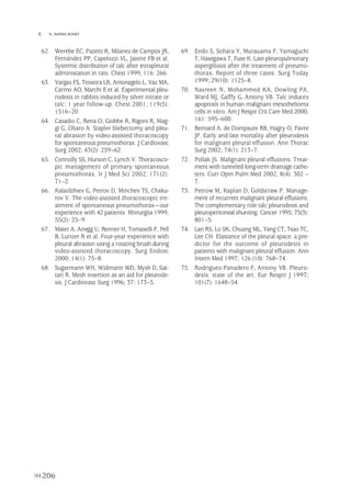 206
 N. MAÑES BONET
62. Werebe EC, Pazetti R, Milanez de Campos JR,
Fernández PP, Capelozzi VL, Jatene FB et al.
Systemic distribution of talc after intrapleural
administation in rats. Chest 1999; 116: 266.
63. Vargas FS, Teixeira LR, Antonagelo L, Vaz MA,
Carmo AO, Marchi E et al. Experimental pleu-
rodesis in rabbits induced by silver nitrate or
talc: 1 year follow-up. Chest 2001; 119(5):
1516–20.
64. Casadio C, Rena O, Giobbe R, Rigoni R, Mag-
gi G, Oliaro A. Stapler blebectomy and pleu-
ral abrasion by video-assisted thoracoscopy
for spontaneous pneumothorax. J Cardiovasc
Surg 2002; 43(2): 259–62.
65. Connolly SS, Hurson C, Lynch V. Thoracosco-
pic management of primary spontaneous
pneumothorax. Ir J Med Sci 2002; 171(2):
71–2.
66. Kalaidzhiev G, Petrov D, Minchev TS, Chaku-
rov V. The video-assisted thoracoscopic tre-
atment of spontaneous pneumothorax—our
experience with 42 patients. Khirurgiia 1999;
55(2): 25–9.
67. Maier A, Anegg U, Renner H, Tomaselli F, Fell
B, Lunzer R et al. Four-year experience with
pleural abrasion using a rotating brush during
video-assisted thoracoscopy. Surg Endosc
2000; 14(1): 75–8.
68. Sugarmann WH, Widmann WD, Mysh D, Sat-
tari R. Mesh insertion as an aid for pleurode-
sis. J Cardiovasc Surg 1996; 37: 173–5.
69. Endo S, Sohara Y, Murauama F, Yamaguchi
T, Hasegawa T, Fuse K. Late pleuropulmonary
aspergillosis after the treatment of pneumo-
thorax. Report of three cases. Surg Today
1999; 29(10): 1125–8.
70. Nasreen N, Mohammed KA, Dowling PA,
Ward MJ, Galffy G, Antony VB. Talc induces
apoptosis in human malignant mesothelioma
cells in vitro. Am J Respir Crit Care Med 2000;
161: 595–600.
71. Bernard A, de Dompsure RB, Hagry O, Favre
JP. Early and late mortality after pleurodesis
for malignant pleural effusion. Ann Thorac
Surg 2002; 74(1): 213–7.
72. Pollak JS. Malignant pleural effusions: Treat-
ment with tunneled long-term drainage cathe-
ters. Curr Opin Pulm Med 2002; 8(4): 302 –
7.
73. Petrow M, Kaplan D, Goldstraw P. Manage-
ment of recurrent malignant pleural effusions.
The complementary role talc pleurodesis and
pleuroperitoneal shunting. Cancer 1995; 75(3):
801–5.
74. Lan RS, Lo SK, Chuang ML, Yang CT, Tsao TC,
Lee CH. Elastance of the pleural space: a pre-
dictor for the outcome of pleurodesis in
patients with malignant pleural effusion. Ann
Intern Med 1997; 126 (10): 768–74.
75. Rodriguez-Panadero F, Antony VB. Pleuro-
desis: state of the art. Eur Respir J 1997;
101(7): 1648–54.
Pleura 224p 9/7/13 10:23 Página 206
 