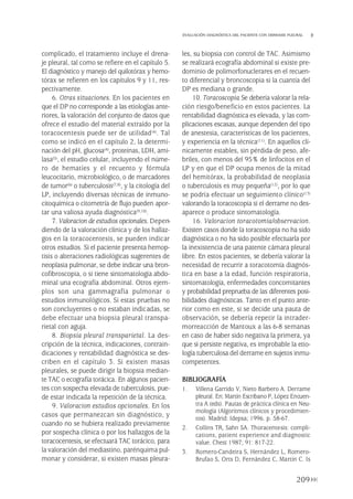 complicado, el tratamiento incluye el drena-
je pleural, tal como se refiere en el capítulo 5.
El diagnóstico y manejo del quilotórax y hemo-
tórax se refieren en los capítulos 9 y 11, res-
pectivamente.
6. Otras situaciones. En los pacientes en
que el DP no corresponde a las etiologías ante-
riores, la valoración del conjunto de datos que
ofrece el estudio del material extraído por la
toracocentesis puede ser de utilidad(4). Tal
como se indicó en el capítulo 2, la determi-
nación del pH, glucosa(4), proteínas, LDH, ami-
lasa(5), el estudio celular, incluyendo el núme-
ro de hematíes y el recuento y fórmula
leucocitario, microbiológico, o de marcadores
de tumor(6) o tuberculosis(7,8), y la citología del
LP, incluyendo diversas técnicas de inmuno-
citoquímica o citometría de flujo pueden apor-
tar una valiosa ayuda diagnóstica(9,10).
7. Valoracion de estudios opcionales. Depen-
diendo de la valoración clínica y de los hallaz-
gos en la toracocentesis, se pueden indicar
otros estudios. Si el paciente presenta hemop-
tisis o alteraciones radiológicas sugerentes de
neoplasia pulmonar, se debe indicar una bron-
cofibroscopia, o si tiene sintomatología abdo-
minal una ecografía abdominal. Otros ejem-
plos son una gammagrafía pulmonar o
estudios inmunológicos. Si estas pruebas no
son concluyentes o no estaban indicadas, se
debe efectuar una biopsia pleural transpa-
rietal con aguja.
8. Biopsia pleural transparietal. La des-
cripción de la técnica, indicaciones, contrain-
dicaciones y rentabilidad diagnóstica se des-
criben en el capítulo 3. Si existen masas
pleurales, se puede dirigir la biopsia median-
te TAC o ecografía torácica. En algunos pacien-
tes con sospecha elevada de tuberculosis, pue-
de estar indicada la repetición de la técnica.
9. Valoracion estudios opcionales. En los
casos que permanezcan sin diagnóstico, y
cuando no se hubiera realizado previamente
por sospecha clínica o por los hallazgos de la
toracocentesis, se efectuará TAC torácico, para
la valoración del mediastino, parénquima pul-
monar y considerar, si existen masas pleura-
les, su biopsia con control de TAC. Asimismo
se realizará ecografía abdominal si existe pre-
dominio de polimorfonuclerares en el recuen-
to diferencial y broncoscopia si la cuantía del
DP es mediana o grande.
10. Toracoscopia.Se debería valorar la rela-
ción riesgo/beneficio en estos pacientes. La
rentabilidad diagnóstica es elevada, y las com-
plicaciones escasas, aunque dependen del tipo
de anestesia, características de los pacientes,
y experiencia en la técnica(11). En aquellos clí-
nicamente estables, sin pérdida de peso, afe-
briles, con menos del 95% de linfocitos en el
LP y en que el DP ocupa menos de la mitad
del hemitórax, la probabilidad de neoplasia
o tuberculosis es muy pequeña(12), por lo que
se podría efectuar un seguimiento clínico(13)
valorando la toracoscopia si el derrame no des-
aparece o produce sintomatología.
16. Valoracion toracotomia/observacion.
Existen casos donde la toracoscopia no ha sido
diagnóstica o no ha sido posible efectuarla por
la inexistencia de una patente cámara pleural
libre. En estos pacientes, se debería valorar la
necesidad de recurrir a toracotomía diagnós-
tica en base a la edad, función respiratoria,
sintomatología, enfermedades concomitantes
y probabilidad preprueba de las diferentes posi-
bilidades diagnósticas. Tanto en el punto ante-
rior como en este, si se decide una pauta de
observación, se debería repetir la intrader-
morreacción de Mantoux a las 6-8 semanas
en caso de haber sido negativa la primera, ya
que si persiste negativa, es improbable la etio-
logía tuberculosa del derrame en sujetos inmu-
competentes.
BIBLIOGRAFÍA
1. Villena Garrido V, Nieto Barbero A. Derrame
pleural. En: Martín Escribano P, López Encuen-
tra A (eds). Pautas de práctica clínica en Neu-
mología (Algoritmos clínicos y procedimien-
tos). Madrid: Idepsa; 1996. p. 58-67.
2. Collins TR, Sahn SA. Thoracentesis: compli-
cations, patient experience and diagnostic
value. Chest 1987; 91: 817-22.
3. Romero-Candeira S, Hernández L, Romero-
Brufao S, Orts D, Fernández C, Martín C. Is
209
EVALUACIÓN DIAGNÓSTICA DEL PACIENTE CON DERRAME PLEURAL
Pleura 224p 9/7/13 10:23 Página 209
 