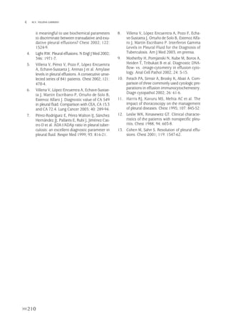 210
 M.V. VILLENA GARRIDO
it meaningful to use biochemical parameters
to discriminate between transudative and exu-
dative pleural effusions? Chest 2002; 122:
1524-9.
4. Light RW. Pleural effusions. N Engl J Med 2002;
346: 1971-7.
5. Villena V, Pérez V, Pozo F, López Encuentra
A, Echave-Sustaeta J, Arenas J et al. Amylase
levels in pleural effusions. A consecutive unse-
lected series of 841 patients. Chest 2002; 121:
470-4.
6. Villena V, López Encuentra A, Echave-Sustae-
ta J, Martín Escribano P, Ortuño de Solo B,
Estenoz Alfaro J. Diagnostic value of CA 549
in pleural fluid. Comparison with CEA, CA 15.3
and CA 72.4. Lung Cancer 2003; 40: 289-94.
7. Pérez-Rodríguez E, Pérez-Walton IJ, Sánchez
Hernández JJ, Pallarés E, Rubí J, Jiménez Cas-
tro D et al. ADA1/ADAp ratio in pleural tuber-
culosis: an excellent diagnostic parameter in
pleural fluid. Respir Med 1999; 93: 816-21.
8. Villena V, López Encuentra A, Pozo F, Echa-
ve-Sustaeta J, Ortuño de Solo B, Estenoz Alfa-
ro J, Martín Escribano P. Interferon Gamma
Levels in Pleural Fluid for the Diagnosis of
Tuberculosis. Am J Med 2003, en prensa.
9. Motherby H, Pomjanski N, Kube M, Boros A,
Heiden T, Tribukait B et al. Diagnostic DNA-
flow- vs. -image-cytometry in effusion cyto-
logy. Anal Cell Pathol 2002; 24: 5-15.
10. Fetsch PA, Simsir A, Brosky K, Abati A. Com-
parison of three commonly used cytologic pre-
parations in effusion immunocytochemestry.
Diagn cytopathol 2002; 26: 61-6.
11. Harris RJ, Kavuru MS, Mehta AC et al. The
impact of thoracoscopy on the management
of pleural diseases. Chest 1995; 107: 845-52.
12. Leslie WK, Kinasewitz GT. Clinical characte-
ristics of the patients with nonspecific pleu-
ritis. Chest 1988; 94: 603-8.
13. Cohen M, Sahn S. Resolution of pleural effu-
sions. Chest 2001; 119: 1547-62.
Pleura 224p 9/7/13 10:23 Página 210
 