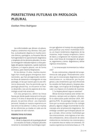 Las enfermedades que afectan a la pleura,
implica a síndromes muy diversos. Esto justi-
fica, su localización dispersa en muchos servi-
cios clínicos y quirúrgicos, su frecuente falta de
homogeneidad en la aproximación diagnóstica
y terapéutica de los derrames pleurales y la esca-
sa investigación realizada respecto a otras pato-
logías del aparato respiratorio, cuando realmente
la pleura y el espacio pleural, son de forma
intrínseca, parte Sistema Respiratorio.
En los últimos 15 años, muchos neumó-
logos han creado grupos emergentes inter-
nacionales, que han protagonizado excelen-
tes líneas de asistencia e investigación en esta
patología, en las que nuestro país es una refe-
rencia destacada. Esto ha permitido que la
patología pleural hoy, se encuentre en fran-
co desarrollo y sea uno los aspectos de la neu-
mología actual más atractivos.
Con esta perspectiva, definir las líneas
futuras por donde puede transcurrir en los pró-
ximos 5-10 años el desarrollo de la patología
pleural, me permite ofrecer una impresión
personal, basada en nuestra experiencia en
este tema en los últimos 12 años y en muchas
de las referencias ya citadas en cada uno de
los capítulos de este volumen.
PERSPECTIVAS FUTURAS
Aspectos generales
1. Obviar la dispersión de la patología pleural
Los estudios de fluido y biopsias pleurales
reclaman la necesidad de neumólogos exper-
tos que aglutinen el manejo de esta patología,
para justificar una menor morbilidad técni-
ca, un mayor rendimiento diagnóstico de las
muestras, mejor manejo terapéutico, banco
de datos y congelación de muestras (pleuro-
teca), crear líneas de investigación de progre-
so, seguimiento y cierres diagnósticos y obviar
ingresos innecesarios,
2. La toracoscopia incrementará su indica-
ción?
Es una controversia y depende de la expe-
riencia de cada grupo. Personalmente consi-
dero que la toracoscopia diagnóstica sufrirá
restricciones en su indicación, por los pro-
gresos y alto rendimiento que está ofreciendo
los estudios de fluido pleural y biopsias pleu-
rales ciegas, con el apoyo de la biología mole-
cular y su impacto en el analisis de muestras.
3. La biopsia pleural ciega se cuestiona?
Obviar técnicas invasivas ante similar ren-
dimiento, siempre será un objetivo eficiente.
En la tuberculosis podrá obviarse (ADA, INF-
gamma,PCR). En patología maligna se cues-
tiona por su escasa aportación a la citología
pleural y algunos colegas recomiendan la tora-
coscopia ante tal presunción diagnóstica. Sin
embargo considero que la biopsia pleural cie-
ga o cerrada: ofrece similar morbilidad que
una toracocentesis, evita ingresos al ser estu-
dios ambulatorios, obvia colocación de tubos
endotorácicos necesarios tras toracoscopia y
en ocasiones ésta se realiza con anestesia. En
nuestra experiencia incrementa hasta un 17%
211
PERSTECTIVAS FUTURAS EN PATOLOGÍA
PLEURAL
Esteban Pérez Rodríguez
Pleura 224p 9/7/13 10:23 Página 211
 