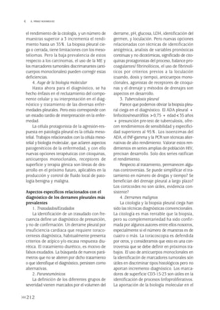 el rendimiento de la citología, y un número de
muestras superior a 3 incrementa el rendi-
miento hasta un 35%. La biopsia pleural cie-
ga o cerrada, tiene limitaciones con los meso-
teliomas. Pero la baja prevalencia de estos
respecto a los carcinomas, el uso de la ME y
los marcadores tumorales discrimanantes (anti-
cuerpos monoclonales) pueden corregir estas
deficiencias.
4. Auge de la biologia molecular
Hasta ahora para el diagnóstico, se ha
hecho énfasis en el reclutamiento del compo-
nente celular y su interpretación en el diag-
nóstico y tratamiento de las diversas enfer-
medades pleurales. Pero esto corresponde con
un estadio tardío de interpretación en la enfer-
medad.
La célula protagonista de la agresión-res-
puesta en patología pleural es la célula meso-
telial. Trabajos relacionados con la célula meso-
telial y biología molecular, que aclaren aspectos
patogenéticos de la enfermedad, y con ello
nuevas opciones terapéuticas con citoquinas,
anticuerpos monoclonales, receptores de
superficie y terapia génica son líneas de des-
arrollo en el próximo futuro, aplicables en la
producción y control de fluido local de pato-
logía benigna y maligna.
Aspectos específicos relacionados con el
diagnóstico de los derrames pleurales más
prevalentes
1. Trasudados/Exudados
La identificación de un trasudado con fre-
cuencia define un diagnóstico de presunción,
y no de confirmación. Un derrame pleural por
insuficiencia cardiaca que requiere toraco-
centesis diagnóstica, habitualmente presenta
criterios de atípico y/o escasa respuesta diu-
rética. El tratamiento diurético, es motivo de
falsos exudados. La búsqueda de nuevos pará-
metros que no se alteren por dicho tratamiento
o que identifique el diagnóstico, persisten como
alternativas.
2. Paraneumónicos
La definición de los diferentes grupos de
severidad vienen marcados por el volumen del
derrame, pH, glucosa, LDH, identificación del
germen, y loculación. Pero nuevas opciones
relacionadas con técnicas de identificación
antigénica, analisis de variables pronósticas
continuas y no dicotómicas, significado de cito-
quinas protagonistas del proceso, balance pro-
coagulantes/ fibrinolíticos, el uso de fibrinolí-
ticos por criterios previos a la loculación
(cuando, dosis y tiempo), anticuerpos mono-
clonales, agonistas de receptores de citoqui-
nas y el drenaje y métodos de drenajes son
aspectos en desarrollo.
3. Tuberculosis pleural
Parece que podemos obviar la biopsia pleu-
ral ciega en el diagnóstico. El ADA pleural +
linfocitos/neutrófilos >0,75 + edad<35 años
+ presunción pre-test de tuberculosis, ofre-
cen rendimientos de sensibilidad y especifici-
dad superiores al 95%. Los isoenzimas del
ADA, el INF-gamma y la PCR son técnicas alter-
nativas de alto rendimiento. Valorar estos ren-
dimientos en series amplias de población HIV,
precisan desarrollo. Solo dos series ratifican
el rendimiento.
Respecto al tratamiento, permanecen algu-
nas controversias. Se puede simplificar el tra-
tamiento en número de drogas y tiempo? Se
benefician del drenaje pleural a largo plazo?
Los corticoides no son útiles, evidencia con-
sistente?
4. Derrames malignos
La citología y la biopsia pleural ciega han
sido las técnicas diagnósticas convencionales.
La citología es mas rentable que la biopsia,
pero su complementariedad ha sido confir-
mada por algunos autores entre ellos nosotros,
especialmente si el número de muestras es de
cuatro o más. La toracoscopia es defendida
por otros, y consideramos que esto es una con-
troversia que se debe definir en próximos tra-
bajos. El uso de anticuerpos monoclonales en
la identificacón de marcadores tumorales són
útiles en discriminar tipos histológicos pero no
aportan incremento diagnóstico. Los marca-
dores de superficie CD3-15-23 son útiles en la
identificación de procesos linfoproliferativos.
La aportación de la biología molecular en el
212
 E. PÉREZ RODRÍGUEZ
Pleura 224p 9/7/13 10:23 Página 212
 