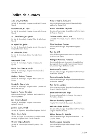 215
Arias Arias, Eva María
Servicio de Neumología. Hospital Central de la Defensa.
Madrid
Chillón Martín, Mª Jesús
Servicio de Neumología. Hospital Central de la Defensa.
Madrid
de Granda Orive, José Ignacio
Servicio de Neumología. Hospital Militar de la Defensa.
Madrid
de Miguel Díez, Javier
Servicio de Neumología. Hospital General Universitario
Gregorio Marañón. Madrid
de Pablo Gafas, Alicia
Servicio de Neumología. Clínica Puerta de Hierro.
Madrid
Díaz Nuevo, Gema
Servicio de Neumología. Hospital de La Zarzuela.
Madrid
García Pérez, Francisco Javier
Servicio de Neumología. Hospital Universitario de la
Princesa. Madrid
Gutiérrez Jiménez, Teodoro
Servicio de Neumología. Hospital Militar Gómez-Ulla.
Madrid
Hernández Blasco, Luis
Servicio de Neumología. Hospital General Universitario
de Alicante. Alicante
Izquierdo Patrón, Mercedes
Unidad de Neumología. Fundación Hospital Alcorcón.
Alcorcón (Madrid)
Jara Chinarro, Beatriz
Servicio de Neumología. Hospital Universitario
de Getafe (Madrid)
Jiménez Castro, David
Servicio de Urgencias. Hospital Ramón y Cajal. Madrid
Mañes Bonet, Nuria
Sección de Cirugía Torácica, Hospital Universitario de
Canarias. La Laguna (Santa Cruz de Tenerife)
Melchor Íñiguez, Rosario
Servicio de Neumología. Fundación Jiménez Díaz.
Madrid
Mena Rodríguez, María Jesús
Sección de Neumología. Hospital Gutiérrez Ortega.
Valdepeñas (Ciudad Real)
Muñoz Fernández, Alejandro
Servicio de Neumología. Hospital General Universitario
de Alicante. Alicante
Ortiz de Saracho y Bobo, Juan
Unidad de Neumología. Hospital El Bierzo. Ponferrada
(León)
Pérez Rodríguez, Esteban
Servicio de Neumología. Hospital Ramón y Cajal.
Madrid
Pun, Yat-Wah
Servicio de Cirugía de Tórax. Hospital Universitario
de la Princesa. Madrid
Rodríguez Panadero, Francisco
Sección de Endoscopia Respiratoria. Unidad Médico-
Quirúrgica de Enfermedades Respiratorias. Hospital
Universitario Virgen del Rocío. Sevilla
Romero Brufao, Susana
Servicio de Neumología. Hospital General Universitario
de Alicante. Alicante
Romero Candeira, Santiago
Servicio de Neumología. Hospital General Universitario
de Alicante. Alicante
Ruiz Martín, Juan José
Servicio de Neumología. Hospital General Universitario
Gregorio Marañón. Madrid
Salvatierra Velázquez, Ángel
Servicio de Cirugía Torácica. Hospital Universitario
Reina Sofía. Córdoba
Sánchez Hernández, Ignacio M.
Hospital Universitario de Guadalajara. Guadalajara
Ventura Álvarez, Antonio
Servicio de Neumología. Hospital General Universitario
Gregorio Marañón. Madrid
Villena Garrido, Mª Victoria
Servicio de Neumología. Hospital Universitario 12 de
Octubre. Madrid
Yoldi Rodríguez, Margarita
Sección de Neumología. Hospital Severo Ochoa.
Leganés (Madrid)
Índice de autores
Pleura 224p 9/7/13 10:23 Página 215
 
