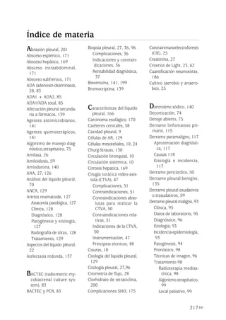 217
Abrasión pleural, 201
Absceso esplénico, 171
Absceso hepático, 169
Absceso intraabdominal,
171
Absceso subfrénico, 171
ADA (adenosin-deaminasa),
28, 83
ADA1 + ADA2, 85
ADA1/ADA total, 85
Afectación pleural secunda-
ria a fármacos, 139
Agentes antimicrobianos,
141
Agentes quimioterápicos,
141
Algoritmo de manejo diag-
nóstico,terapéutico, 75
Amilasa, 26
Amiloidosis, 59
Amiodarona, 140
ANA, 27, 126
Análisis del líquido pleural,
70
ANCA, 129
Artritis reumatoide, 127
Anatomía patológica, 127
Clínica, 128
Diagnóstico, 128
Patogénesis y etiología,
127
Radiografía de tórax, 128
Tratamiento, 129
Aspectos del líquido pleural,
22
Atelectasia redonda, 137
BACTEC (radiometric my-
cobacterial culture sys-
tem), 83
BACTEC y PCR, 83
Biopsia pleural, 27, 36, 96
Complicaciones, 36
Indicaciones y contrain-
dicaciones, 36
Rentabilidad diagnóstica,
37
Bleomicina, 141, 199
Bromocriptina, 139
Características del líquido
pleural, 166
Carcinoma esofágico, 170
Catéteres centrales, 58
Cavidad pleural, 9
Células de AR, 129
Células mesoteliales, 10, 24
Churg-Strauss, 130
Circulación bronquial, 10
Circulación sistémica, 10
Cirrosis hepatica, 169
Cirugía torácica video-asis-
tida (CTVA), 47
Complicaciones, 51
Contraindicaciones, 51
Contraindicaciones abso-
lutas para realizar la
CTVA, 50
Contraindicaciones rela-
tivas, 51
Indicaciones de la CTVA,
50
Instrumentación, 47
Principios técnicos, 48
Cisuras, 10
Citología del liquido pleural,
129
Citología pleural, 27,96
Citometría de flujo, 28
Clorhidrato de tetraciclina,
200
Complicaciones SHO, 175
Contrainmunoelectroforesis
(CIE), 25
Creatinina, 27
Criterios de Light, 23, 62
Cuantificación neumotórax,
186
Cultivo (aerobio y anaero-
bio), 25
Dantroleno sódico, 140
Decorticación, 74
Denaje abierto, 75
Derrame linfomatoso pri-
mario, 115
Derrame paramaligno, 117
Aproximación diagnósti-
ca, 117
Causas 118
Etiología e incidencia,
117
Derrame pericárdico, 50
Derrame pleural benigno,
135
Derrame pleural exudativos
o trasudativos, 59
Derrame pleural maligno, 93
Clínica, 95
Datos de laboratorio, 95
Diagnóstico, 96
Etiología, 93
Incidencia-epidemiología,
93
Patogénesis, 94
Pronóstico, 98
Técnicas de imagen, 96
Tratamiento 98
Radioterapia medias-
tínica, 98
Algoritmo terapéutico,
99
Local paliativo, 99
Índice de materia
Pleura 224p 9/7/13 10:23 Página 217
 