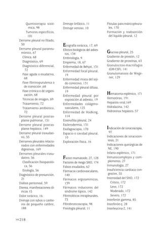 218
Quimioterapia sisté-
mica, 98
Tumores específicos,
101
Derrame pleural no filiado,
50
Derrame pleural paraneu-
mónico, 67
Clínica, 68
Diagnóstico, 69
Diagnóstico diferencial,
72
Fase aguda o exudativa,
68
Fase fibrinopurulenta o
de transición ,68
Fase crónica o de organi-
zación, 68
Técnicas de imagen, 69
Tratamiento, 72
Tratamiento antibiótico,
72
Derrame pleural postras-
plante pulmonar, 151
Derrame pleural postras-
plante hepático, 149
Derrame pleural trasudati-
vo, 55
Derrames pleurales relacio-
nados con enfermedades
digestivas, 169
Derrames pleurales trasu-
dativo, 56
Clasificación fisiopatolói-
ca, 56
Etiología, 56
Diagnóstico de presunción,
21
Diálisis peritoneal, 59
Disnea, manifestaciones clí-
nicas 15
Dolor torácico, 16
Drenaje con tubos o catéte-
res de pequeño calibre,
188
Drenaje linfático, 11
Drenaje venoso, 10
Ecografía torácica, 17, 69
Efectos biológicos del asbes-
tos, 134
Embriología, 9
Empiema, 18, 67
Enfermedad de Behçet, 131
Enfermedad focal pleural,
19
Enfermedad mixta del teji-
do conectivo, 131
Enfermedad pleural difusa,
19
Enfermedad pleural por
exposición al asbesto, 19
Enfermedades colágeno-
vasculares, 125
Enfermedad de Hodking,
114
Eosinofilia pleural, 24
Esclerodermia, 131
Esofagoscopia, 170
Espacio o cavidad pleural,
10
Exploración física, 16
Factor reumatoide, 27, 128
Factores de riesgo SHO, 174
Falsos exudados, 62
Fármacos cardiovasculares,
140
Fármacos ergotamínicos,
139
Fármacos inductores del
sindrome lúpico, 142
Fibrinolíticos intrapleurales,
73
Fibrobroncoscopia, 98
Fisiología pleural, 11
Fístulas pancreáticopleura-
les, 170
Formación y reabsorción
del líquido pleural, 12
Glucosa pleural, 25
Gradiente de presión, 12
Gradiente de proteínas, 63
Granulocitos-macrófagos
(GM-CSF), 141
Granulomatosis de Wege-
ner, 129
Hematoma esplénico, 171
Hemotórax, 191
Hepatitis viral,169
Hidralazina, 142
Hidrotórax hepático, 57
Indicación de toracoscopia,
97
Indicaciones de toracocen-
tesis, 21
Indicaciones quirúrgicas de
NE, 190
Infarto esplénico, 171
Inmunocomplejos y com-
plemento, 27
Inmunología, 27
Insuficiencia cardiaca con-
gestive, 55
Intensidad del SHO, 172
Crítico, 172
Leve, 172
Moderado, 172
Severo, 172
Interferón gamma, 85
Interferón-γ, 28
Interleucina-2, 141
Pleura 224p 9/7/13 10:23 Página 218
 