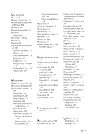 219
LDH pleural, 26
LE, 27, 126
Ligamento pulmonar, 10
Linfadenopatía angioinmu-
noblástica, 130
Linfocitos, 24
Linfocitos/neutrófilos, 84
Linfomas, 113
Diagnóstico, 113
Linfoma no Hodking
Lípidos, 27
Lisozima, 85
Lupus eritematoso sistémi-
co, 125
Anatomía patológica, 125
Clínica, 126
Datos de laboratorio, 126
Definición, 125
Diagnóstico, 126
Patogénesis y etiología,
125
Radiografía de tórax, 126
Tratamiento, 127
Malignidad,60
Marcadores tumorales, 98
Mecanismo de acción, 139
Mesiotelioma pleural, 19,
103
Diagnóstico, 104
Estadificación, 104
Etiopatogenia, 103
Histología, 103
Manifestaciones clínicas
y radiológicas, 104
Prónostico, 104
Tratamiento, 107
Tratamiento, Cirugía, 107
Nuevos tratamientos,
108
Quimioterapia, 108
Radioterapia, 107
Tratamiento multimo-
dal, 109
Tratamiento paliativo,
110
Mesodermo, 9
Metástasis pleurales, 20
Metisergida, 140
Metotrexato, 141
Minociclina/Tetraciclina, 142
Minoxidil, 140
Mitomicina, 141
Mixedema, 60
Modificadores de la res-
puesta biológica, 141
Neoplasias abdominales,
171
Nervios intercostals y fréni-
co, 11
Neumotórax, 18, 181
Adquirido, 184
Clasificación, 181
Complicaciones, 190
Epidemiología, 182
Espontáneo primario,
182
Espontáneo secundario,
184
Etiopatogenia, 182
Tratamiento, 186
Neutrófilos, 24
Nitrofurantoína, 141
Otros agentes pleurodési-
cos, 200
Pancreatitis crónica, 170
Paquipleuritis, 87, 136
Parámetros bioquímicos
para identificar trasudados
pleurales, 62
Parámetros del fluido pleu-
ral, 21
Patología esplénica, 171
Patología pancreática, 170
Patología pleural relaciona-
da con asbesto, 132
PCR, (Polymerase chain
reaction), 28, 83
PET, 96
PH pleural, 26
Placas pleurales, 135
Pleura parietal y visceral, 12
Pleura parietal, 9, 10
Pleura visceral, 9, 10
Pleurectomía parietal, 202
Pleurectomías lineales, 201
Pleurodesis, 50, 188
Médica, 197
Quirúrgica, 201
Pleurodesis, 50, 188
Pleuroscopia, 39
Post-cirugía abdominal, 154
Postparto inmediato, 58
Practolol, 140
Presión intrapleural, 11, 12
Presión negativa intrapleu-
ral, 11
Presiones hidrostática y
oncótica, 12
Procainamida, 142
Productos y materiales, 133
Pseudoquilotórax, 161
Diagnóstico, 161
Etiología, 161
Tratamiento, 161
Quilotórax, 58, 157
Diagnóstico, 158
Etiología, 157
Pleura 224p 9/7/13 10:23 Página 219
 