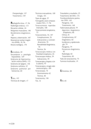 220
Fisiopatología, 157
Tratamiento, 159
Radiografía tórax, 17, 96
Radiología torácica, 113
Recuento cellular, 24
Relajantes musculares, 140
Rendimiento diagnóstico,
83
Reposo y observación, 187
Resonancia nuclear magné-
tica (RNM), 18, 96
Rotura esofágica, 170
Sarcoidosis, 59
Secundarios a patología
hepatobiliar, 169
Síndrome de hiperestimu-
lación ovárica (SHO), 172
Síndrome de Sjögren, 130
Síndrome nefrótico, 57
Síndrome pulmonar por
hantavirus, 60
Talco, 197
Técnicas de imagen, 17
Técnicas evacuadoras, 100
Cirugía, 101
Tipos de aguja, 37
Tomografía axial computa-
rizada (TAC), 17, 96
Toracocentesis repetidas
manuales, 100
Toracocentesis terapéutica,
73
Toracocentesis, 35, 187
Complicaciones, 35
Indicaciones y contrain-
dicaciones, 35
Rentabilidad diagnóstica,
36
Técnica, 36
Toracoscopia médica con
finalidad terapéutica, 45
Toracoscopia médica, 39
Indicaciones, 39
Toracoscopia y biopsia a cie-
lo abierto, 97
Toracoscopia y cirugía vide-
otoracoscópica, 189
Toracoscopia, 74
Entrenamiento 42
Técnica, 40
Toracotomía, 190
Tos, 16
Trasudados y exudados, 23
Tratamiento del SHO, 175
Tromboembolismo pulmo-
nar (TEP), 165
Patogenia, 165
Tratamiento, 168
Tuberculosis pleural, 79
Algoritmo diagnóstico-
terapéutico, 86
Clínica, 81
Complicaciones, 87
Diagnóstico, 82
Incidencia y epidemiolo-
gía, 79
Patogenia, 79
Presuncion diagnóstica,
82
Radiología, 82
Tratamiento, 85
Tubo de toracostomía, 73
Tumores localizados, 19
Urinotórax, 58
VIH, 83
Pleura 224p 9/7/13 10:23 Página 220
 