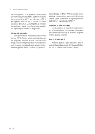 derrame pleural (74%) y pérdida de volumen
del hemitórax afecto (42%). La RNM muestra
incremento de señal T1 y moderado en T2 y
es superior a la TAC en la valoración de la
extensión del tumor. La tomografía de emisión
de positrones puede en un futuro desempeñar
un papel importante en su diagnóstico.
Metástasis pleurales
Son la afectación neoplásica pleural más
común (95%). Suelen ser de adenocarcinomas
de origen en pulmón, mama, ovario o estó-
mago. El derrame pleural es la manifestación
más frecuente y ocasionalmente aparece engro-
samiento pleural difuso y nodulación pleural(22).
La morfología en TAC y RNM es similar, obser-
vándose en esta última aumento de la intensi-
dad en T2 en las lesiones malignas (sensibili-
dad 100% y especificidad 87%)(23).
CALCIFICACIÓN PLEURAL
Localizadas en la pleura visceral, suelen
ser el resultado de hemotórax, piotórax o
derrame tuberculoso y se asocia a engrosa-
miento pleural extenso.
AGRADECIMIENTOS
A la Dra. Esther Yagüe Zapatero, del Ser-
vicio de Radiodiagnóstico del Hospital El Bier-
zo, por la colaboración en este capítulo.
22
 J. ORTÍZ DE SARACHO Y BOBO
Pleura 224p 9/7/13 10:22 Página 22
 