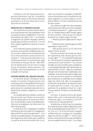 También el olor del líquido pleural pro-
porciona información muy útil. La presencia
de olor fétido orienta a infección por bacterias
anaerobias y la de olor amoniacal a la pre-
sencia de un urinotórax(1).
MEDICIÓN DE LA PRESIÓN PLEURAL
Las mediciones de presión pleural duran-
te la toracocentesis han sido propuestas como
una ayuda útil para el diagnóstico. En un estu-
dio realizado por Light y cols.(18), se realizaba
el diagnóstico de pulmón atrapado cuando la
presión pleural inicial era menor de –5 cm de
H2O y bajaba rápidamente durante la toraco-
centesis.
En el momento actual se propone la moni-
torización de la presión intrapleural para evi-
tar los efectos adversos de una disminución
de la misma durante la toracocentesis eva-
cuadora(19). Si las presiones pleurales no se
monitorizan durante la toracocentesis, Light
recomienda no evacuar más de 1.000 milili-
tros de líquido al día a fin de evitar el riesgo
de que se produzca edema pulmonar. Sin
embargo, estas recomendaciones no se han
evaluado con exactitud.
ANÁLISIS MÍNIMO DEL LÍQUIDO PLEURAL
Un derrame pleural trasudativo ocurre
cuando se acumula el líquido pleural como
consecuencia de un desequilibrio entre las pre-
siones hidrostáticas y oncóticas. Las princi-
pales causas de trasudados pleurales son la
insuficiencia cardiaca congestiva y la cirrosis
hepática.
Un exudado pleural se produce cuando los
factores locales que influyen en la acumula-
ción de líquido pleural se encuentran altera-
dos. Las principales causas de exudados pleu-
rales son las neoplasias, las infecciones y la
tuberculosis pleural.
La distinción entre trasudados y exudados
constituye el primer escalón en el diagnóstico
diferencial de los derrames pleurales(21). Si se
trata de un exudado pleural, se requieren prue-
bas diagnósticas adicionales para establecer
la causa local de la enfermedad; por el con-
trario, si se trata de un trasudado, se debe dife-
renciar clínicamente entre la insuficiencia car-
diaca congestiva, la cirrosis hepática o el sín-
drome nefrótico e iniciar el tratamiento de una
de estas causas.
Los criterios de Light han sido empleados
clásicamente para diferenciar entre exudados
y trasudados pleurales(22); según estos crite-
rios, un exudado pleural debe cumplir alguno
de estos criterios, mientras que un trasuda-
do pleural no cumple ninguno de ellos:
– Relación proteínas pleura/suero mayor
de 0,5.
– Relación lactato deshidrogenasa (LDH)
pleura/suero mayor de 0,6.
– LDH pleural mayor de 2/3 del límite
superior sérico de LDH.
Distintos estudios han tratado de identi-
ficar parámetros más eficaces que los crite-
rios de Light(23-25). Un metaanálisis publicado
en 1997 demostró la excelente capacidad dis-
criminativa de estos criterios(26). Los criterios
de Light son muy sensibles para el diagnósti-
co de exudados pleurales pero disminuyen en
especificidad, es decir, algunos trasudados
pleurales son erróneamente clasificados como
exudados. Si la clínica del paciente sugiere que
la causa del derrame pleural es trasudativa
pero el derrame es clasificado como exudado
según los criterios de Light, se ha propuesto
la medición del gradiente de albúmina entre
el líquido pleural y el suero. Casi todos los
pacientes con un gradiente mayor de 1,2 gra-
mos por decilitro tendrán un trasudado pleu-
ral(27, 28).
Por tanto, el análisis mínimo del líquido
pleural debe incluir la determinación de los
criterios de Light o, en su defecto, la de LDH
y colesterol en el líquido pleural(29).
Actualmente se admite que los resultados
de la toracocentesis se deben utilizar para modi-
ficar la probabilidad pretest del clínico(30,31). De
un 3,8 a un 11% de los derrames malignos
(confirmados por citología) son trasudados
según los criterios de Light(32,33). Como la pre-
sunción clínica pretoracocentesis del diagnós-
tico de exudado pleural es alta(3), si se sospe-
25
APROXIMACIÓN AL PACIENTE CON ENFERMEDAD PLEURAL. PARÁMETROS DEL FLUIDO PLEURAL, PROCESAMIENTO, INTERPRETACIÓN…
Pleura 224p 9/7/13 10:22 Página 25
 