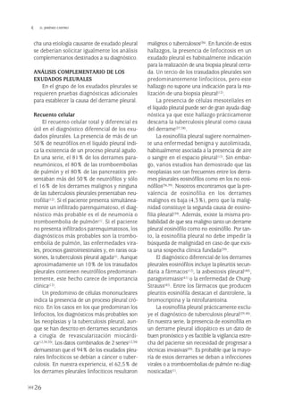 cha una etiología causante de exudado pleural
se deberían solicitar igualmente los análisis
complementarios destinados a su diagnóstico.
ANÁLISIS COMPLEMENTARIO DE LOS
EXUDADOS PLEURALES
En el grupo de los exudados pleurales se
requieren pruebas diagnósticas adicionales
para establecer la causa del derrame pleural.
Recuento celular
El recuento celular total y diferencial es
útil en el diagnóstico diferencial de los exu-
dados pleurales. La presencia de más de un
50% de neutrófilos en el líquido pleural indi-
ca la existencia de un proceso pleural agudo.
En una serie, el 81% de los derrames para-
neumónicos, el 80% de las tromboembolias
de pulmón y el 80% de las pancreatitis pre-
sentaban más del 50% de neutrófilos y sólo
el 16% de los derrames malignos y ninguna
de las tuberculosis pleurales presentaban neu-
trofilia(12). Si el paciente presenta simultánea-
mente un infiltrado parenquimatoso, el diag-
nóstico más probable es el de neumonía o
tromboembolia de pulmón(1). Si el paciente
no presenta infiltrados parenquimatosos, los
diagnósticos más probables son la trombo-
embolia de pulmón, las enfermedades vira-
les, procesos gastrointestinales y, en raras oca-
siones, la tuberculosis pleural aguda(1). Aunque
aproximadamente un 10% de los trasudados
pleurales contienen neutrófilos predominan-
temente, este hecho carece de importancia
clínica(12).
Un predominio de células mononucleares
indica la presencia de un proceso pleural cró-
nico. En los casos en los que predominan los
linfocitos, los diagnósticos más probables son
las neoplasias y la tuberculosis pleural, aun-
que se han descrito en derrames secundarios
a cirugía de revascularización miocárdi-
ca(12,34,35). Los datos combinados de 2 series(12,34)
demuestran que el 94% de los exudados pleu-
rales linfocíticos se debían a cáncer o tuber-
culosis. En nuestra experiencia, el 62,5% de
los derrames pleurales linfocíticos resultaron
malignos o tuberculosos(36). En función de estos
hallazgos, la presencia de linfocitosis en un
exudado pleural es habitualmente indicación
para la realización de una biopsia pleural cerra-
da. Un tercio de los trasudados pleurales son
predominantemente linfocíticos, pero este
hallazgo no supone una indicación para la rea-
lización de una biopsia pleural(12).
La presencia de células mesoteliales en
el líquido pleural puede ser de gran ayuda diag-
nóstica ya que este hallazgo prácticamente
descarta la tuberculosis pleural como causa
del derrame(37,38).
La eosinofilia pleural sugiere normalmen-
te una enfermedad benigna y autolimitada,
habitualmente asociada a la presencia de aire
o sangre en el espacio pleural(12). Sin embar-
go, varios estudios han demostrado que las
neoplasias son tan frecuentes entre los derra-
mes pleurales eosinófílos como en los no eosi-
nófílos(36,39). Nosotros encontramos que la pre-
valencia de eosinofilia en los derrames
malignos es baja (4,3%), pero que la malig-
nidad constituye la segunda causa de eosino-
filia pleural(39). Además, existe la misma pro-
babilidad de que sea maligno tanto un derrame
pleural eosinófílo como no eosinófílo. Por tan-
to, la eosinofilia pleural no debe impedir la
búsqueda de malignidad en caso de que exis-
ta una sospecha clínica fundada(39).
El diagnóstico diferencial de los derrames
pleurales eosinófílos incluye la pleuritis secun-
daria a fármacos(12), la asbestosis pleural(40),
paragonimiasis(41) o la enfermedad de Churg-
Strauss(42). Entre los fármacos que producen
pleuritis eosinófíla destacan el dantrolene, la
bromocriptina y la nitrofurantoína.
La eosinofilia pleural prácticamente exclu-
ye el diagnóstico de tuberculosis pleural(39,40).
En nuestra serie, la presencia de eosinofilia en
un derrame pleural idiopático es un dato de
buen pronóstico y es factible la vigilancia estre-
cha del paciente sin necesidad de progresar a
técnicas invasivas(39). Es probable que la mayo-
ría de estos derrames se deban a infecciones
virales o a tromboembolias de pulmón no diag-
nosticadas(1).
26
 D. JIMÉNEZ CASTRO
Pleura 224p 9/7/13 10:22 Página 26
 