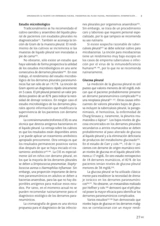 Estudio microbiológico
Tradicionalmente se ha recomendado el
cultivo (aerobio y anaerobio) del líquido pleu-
ral de pacientes con exudados pleurales no
diagnosticados(1). También se aconseja la tin-
ción de Gram de la muestra pleural. El rendi-
miento de los cultivos se incrementa si las
muestras de líquido pleural son inoculadas a
pie de cama(43).
No obstante, sólo existe un estudio que
haya valorado de forma prospectiva la utilidad
de los estudios microbiológicos en una serie
consecutiva de derrames pleurales(44). En este
trabajo, el rendimiento del estudio microbio-
lógico de los derrames pleurales paraneumó-
nicos fue tan sólo de un 19,7%. La tinción de
Gram aportó un diagnóstico rápido únicamente
en 5 casos. El pH pleural presentó un valor pre-
dictivo positivo de un 82% para indicar la nece-
sidad de drenaje torácico. En ningún caso el
estudio microbiológico de los derrames pleu-
rales aportó información que modificara la
supervivencia de los pacientes con derrame
pleural.
La contrainmunoelectroforesis (CIE) es una
técnica que detecta antígenos bacterianos en
el líquido pleural. La ventaja sobre los cultivos
es que los resultados están disponibles antes
y se puede aplicar un tratamiento antibiótico
apropiado precozmente. Otra ventaja es que
los resultados permanecen positivos varios
días después de que se haya iniciado el tra-
tamiento antibiótico(45,46). La CIE es especial-
mente útil en niños con derrame pleural, en
los que la mayoría de los derrames pleurales
se deben a Streptococcus pneumoniae, Staphy-
lococcus aureus o Haemophilus influenzae. Sin
embargo, una proporción importante de derra-
mes paraneumónicos en adultos se deben a
bacterias anaerobias, para las que no hay dis-
ponibles antígenos para realizar estos estu-
dios. Por tanto, en el momento actual no se
pueden recomendar rutinariamente para el
diagnóstico etiológico de los derrames para-
neumónicos.
La cromatografía de gases es una técnica
propuesta para el diagnóstico de las infeccio-
nes pleurales por organismos anaerobios(45).
Sin embargo, se trata de un procedimiento
caro y laborioso que requiere personal espe-
cializado, por lo que tampoco se recomienda
su uso rutinario.
Si existe sospecha razonable de tuber-
culosis pleural(47) se debe solicitar cultivo para
micobacterias. La tinción para micobacterias
tiene un rendimiento muy bajo excepto en
los casos de empiema tuberculoso o infec-
ción por el virus de la inmunodeficiencia
humana(48, 49), por lo que no se recomienda
rutinariamente.
Glucosa pleural
La medición de la glucosa pleural es útil
puesto que valores menores de 60 mg/dL indi-
can que el paciente probablemente presente
un derrame paraneumónico complicado(50) o
una neoplasia pleural(51, 52). Otras causas infre-
cuentes de valores pleurales bajos de gluco-
sa incluyen la tuberculosis pleural, la parago-
nimiasis, el hemotórax, la enfermedad de
Churg-Strauss y, raramente, la pleuritis reu-
matoidea o lúpica(1). Los bajos niveles de glu-
cosa encontrados en los derrames pleurales
secundarios a artritis reumatoidea se deben
probablemente al paso alterado de glucosa
al líquido pleural y a la eliminación deficitaria
de productos del metabolismo glucosado(53).
En el estudio de Carr y cols.(54), 10 de 11 pa-
cientes con derrame de origen reumático tení-
an niveles de glucosa en el líquido pleural infe-
riores a 17 mg/dL. En otro estudio retrospectivo
de 18 derrames reumáticos, el 82% de los
pacientes tenían niveles de glucosa pleural
menores de 38 mg/dL(55).
La glucosa pleural se ha utilizado clásica-
mente para establecer la necesidad de drena-
je torácico en los derrames paraneumóni-
cos(56,57). No obstante, un metaanálisis realizado
por Heffner y cols.(50) demostró que el pH pleu-
ral posee la mayor eficacia para identificar los
derrames paraneumónicos complicados.
Varios estudios(52,58) han demostrado que
niveles bajos de glucosa en los derrames malig-
nos se correlacionan con un mayor rendi-
27
APROXIMACIÓN AL PACIENTE CON ENFERMEDAD PLEURAL. PARÁMETROS DEL FLUIDO PLEURAL, PROCESAMIENTO, INTERPRETACIÓN…
Pleura 224p 9/7/13 10:22 Página 27
 
