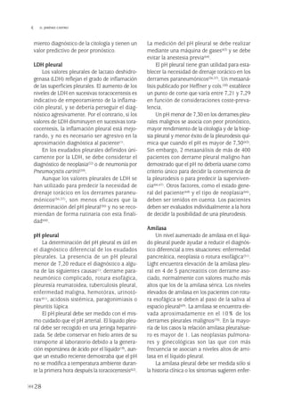 miento diagnóstico de la citología y tienen un
valor predictivo de peor pronóstico.
LDH pleural
Los valores pleurales de lactato deshidro-
genasa (LDH) reflejan el grado de inflamación
de las superficies pleurales. El aumento de los
niveles de LDH en sucesivas toracocentesis es
indicativo de empeoramiento de la inflama-
ción pleural, y se debería perseguir el diag-
nóstico agresivamente. Por el contrario, si los
valores de LDH disminuyen en sucesivas tora-
cocentesis, la inflamación pleural está mejo-
rando, y no es necesario ser agresivo en la
aproximación diagnóstica al paciente(1).
En los exudados pleurales definidos úni-
camente por la LDH, se debe considerar el
diagnóstico de neoplasia(22) o de neumonía por
Pneumocystis carinii(59).
Aunque los valores pleurales de LDH se
han utilizado para predecir la necesidad de
drenaje torácico en los derrames paraneu-
mónicos(56,57), son menos eficaces que la
determinación del pH pleural(50) y no se reco-
miendan de forma rutinaria con esta finali-
dad(60).
pH pleural
La determinación del pH pleural es útil en
el diagnóstico diferencial de los exudados
pleurales. La presencia de un pH pleural
menor de 7,20 reduce el diagnóstico a algu-
na de las siguientes causas(1): derrame para-
neumónico complicado, rotura esofágica,
pleuresía reumatoidea, tuberculosis pleural,
enfermedad maligna, hemotórax, urinotó-
rax(61), acidosis sistémica, paragonimiasis o
pleuritis lúpica.
El pH pleural debe ser medido con el mis-
mo cuidado que el pH arterial. El líquido pleu-
ral debe ser recogido en una jeringa heparini-
zada. Se debe conservar en hielo antes de su
transporte al laboratorio debido a la genera-
ción espontánea de ácido por el líquido(18), aun-
que un estudio reciente demostraba que el pH
no se modifica a temperatura ambiente duran-
te la primera hora después la toracocentesis(62).
La medición del pH pleural se debe realizar
mediante una máquina de gases(63) y se debe
evitar la anestesia previa(64).
El pH pleural tiene gran utilidad para esta-
blecer la necesidad de drenaje torácico en los
derrames paraneumónicos(56,57). Un metaaná-
lisis publicado por Heffner y cols.(50) establece
un punto de corte que varía entre 7,21 y 7,29
en función de consideraciones coste-preva-
lencia.
Un pH menor de 7,30 en los derrames pleu-
rales malignos se asocia con peor pronóstico,
mayor rendimiento de la citología y de la biop-
sia pleural y menor éxito de la pleurodesis quí-
mica que cuando el pH es mayor de 7,30(65).
Sin embargo, 2 metaanálisis de más de 400
pacientes con derrame pleural maligno han
demostrado que el pH no debería usarse como
criterio único para decidir la conveniencia de
la pleurodesis o para predecir la superviven-
cia(66,67). Otros factores, como el estado gene-
ral del paciente(68) y el tipo de neoplasia(66),
deben ser tenidos en cuenta. Los pacientes
deben ser evaluados individualmente a la hora
de decidir la posibilidad de una pleurodesis.
Amilasa
Un nivel aumentado de amilasa en el líqui-
do pleural puede ayudar a reducir el diagnós-
tico diferencial a tres situaciones: enfermedad
pancreática, neoplasia o rotura esofágica(51).
Light encuentra elevación de la amilasa pleu-
ral en 4 de 5 pancreatitis con derrame aso-
ciado, normalmente con valores mucho más
altos que los de la amilasa sérica. Los niveles
elevados de amilasa en los pacientes con rotu-
ra esofágica se deben al paso de la saliva al
espacio pleural(69). La amilasa se encuentra ele-
vada aproximadamente en el 10% de los
derrames pleurales malignos(70). En la mayo-
ría de los casos la relación amilasa pleura/sue-
ro es mayor de 1. Las neoplasias pulmona-
res y ginecológicas son las que con más
frecuencia se asocian a niveles altos de ami-
lasa en el líquido pleural.
La amilasa pleural debe ser medida sólo si
la historia clínica o los síntomas sugieren enfer-
28
 D. JIMÉNEZ CASTRO
Pleura 224p 9/7/13 10:22 Página 28
 