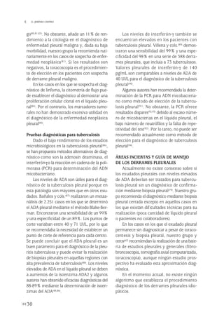 go(80,81,83). No obstante, añade un 11% de ren-
dimiento a la citología en el diagnóstico de
enfermedad pleural maligna y, dada su baja
morbilidad, nuestro grupo la recomienda ruti-
nariamente en los casos de sospecha de enfer-
medad neoplásica(81). Si los resultados son
negativos, la toracoscopia es el procedimien-
to de elección en los pacientes con sospecha
de derrame pleural maligno.
En los casos en los que se sospecha el diag-
nóstico de linfoma, la citometría de flujo pue-
de establecer el diagnóstico al demostrar una
proliferación celular clonal en el líquido pleu-
ral(84). Por el contrario, los marcadores tumo-
rales no han demostrado excesiva utilidad en
el diagnóstico de la enfermedad neoplásica
pleural(85).
Pruebas diagnósticas para tuberculosis
Dado el bajo rendimiento de los estudios
microbiológicos en la tuberculosis pleural(86),
se han propuesto métodos alternativos de diag-
nóstico como son la adenosín deaminasa, el
interferón-γo la reacción en cadena de la poli-
merasa (PCR) para determinación del ADN
micobacteriano.
Los niveles de ADA son útiles para el diag-
nóstico de la tuberculosis pleural porque en
esta patología son mayores que en otros exu-
dados. Bañales y cols.(87) realizaron un metaa-
nálisis de 2.251 casos en los que se determinó
el ADA pleural mediante el método Blake-Ber-
man. Encontraron una sensibilidad de un 99%
y una especificidad de un 89%. Los puntos de
corte variaban entre 40 y 71 UI/L, por lo que
se recomendaba la necesidad de establecer un
punto de corte de referencia para cada centro.
Se puede concluir que el ADA pleural es un
buen parámetro para el diagnóstico de la pleu-
ritis tuberculosa y puede evitar la realización
de biopsias pleurales en aquellas regiones con
alta prevalencia de tuberculosis(88). Los niveles
elevados de ADA en el líquido pleural se deben
a aumentos de la isoenzima ADA2 y algunos
autores han obtenido eficacias diagnósticas del
88-89% mediante la determinación de isoen-
zimas del ADA(48,86).
Los niveles de interferón-γ también se
encuentran elevados en los pacientes con
tuberculosis pleural. Villena y cols.(89) demos-
traron una sensibilidad del 99% y una espe-
cificidad del 98% en una serie de 388 derra-
mes pleurales, que incluía a 73 tuberculosos.
Valores pleurales de interferón-γ de 140
pg/mL son comparables a niveles de ADA de
40 UI/L para el diagnóstico de la tuberculosis
pleural(90).
Algunos autores han recomendado la deter-
minación de la PCR para ADN micobacteria-
no como método de elección de la tubercu-
losis pleural(91). No obstante, la PCR ofrece
resultados dispares(92,93) debido al escaso núme-
ro de micobacterias en el líquido pleural, el
bajo número de neutrófilos y la falta de repe-
titividad del test(92). Por lo tanto, no puede ser
recomendado actualmente como método de
elección para el diagnóstico de tuberculosis
pleural(94).
ÁREAS INCIERTAS Y GUÍA DE MANEJO
DE LOS DERRAMES PLEURALES
Actualmente no existe consenso sobre si
los exudados pleurales con niveles elevados
de ADA deberían ser tratados para tubercu-
losis pleural sin un diagnóstico de confirma-
ción mediante biopsia pleural(79). Nuestro gru-
po recomienda el diagnóstico mediante biopsia
pleural cerrada excepto en aquellos casos en
los que existan dificultades técnicas para su
realización (poca cantidad de líquido pleural
o pacientes no colaboradores).
En los casos en los que el exudado pleural
permanece sin diagnosticar a pesar de toraco-
centesis y biopsia pleural, nuestro grupo y
otros(62) recomiendan la realización de una bate-
ría de estudios pleurales y generales (fibro-
broncoscopia, tomografía axial computarizada,
toracoscopia), aunque ningún estudio pros-
pectivo ha evaluado esta aproximación diag-
nóstica.
En el momento actual, no existe ningún
algoritmo que establezca el procedimiento
diagnóstico de los derrames pleurales idio-
páticos.
30
 D. JIMÉNEZ CASTRO
Pleura 224p 9/7/13 10:22 Página 30
 