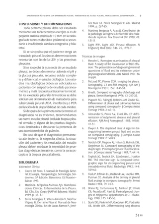CONCLUSIONES Y RECOMENDACIONES
Todo derrame pleural debe ser estudiado
mediante una toracocentesis excepto si es de
pequeña cuantía (menos de 10 mm en la radio-
grafía de tórax en decúbito ipsilateral) o secun-
dario a insuficiencia cardiaca congestiva y bila-
teral.
Si se sospecha que el paciente tenga un
trasudado pleural, las únicas determinaciones
necesarias son las de la LDH y las proteínas
pleurales.
Si se sospecha la existencia de un exudado
pleural, se deben determinar además el pH y
la glucosa pleurales, recuento celular comple-
to y diferencial, y estudio citológico. Los estu-
dios microbiológicos deben ser solicitados en
pacientes con sospecha de exudado paraneu-
mónico y mala respuesta al tratamiento inicial.
En los exudados pleurales linfocíticos se debe
solicitar una determinación de marcadores para
tuberculosis pleural (ADA, interferón-γ o PCR
en función de la disponibilidad de cada medio).
Si después de la primera toracocentesis el
diagnóstico no es evidente, recomendamos
un nuevo estudio pleural (incluida biopsia pleu-
ral cerrada) y alguna de las pruebas diagnós-
ticas destinadas a descartar la presencia de
una tromboembolia de pulmón.
En caso de que el diagnóstico permanez-
ca aún incierto, la sospecha clínica, la situa-
ción del paciente y los resultados del estudio
pleural deben modular la necesidad de prue-
bas diagnósticas invasivas como la toracos-
copia o la biopsia pleural abierta.
BIBLIOGRAFÍA
Valoración Clínica
1. Castro del Pozo, S. Manual de Patología Gene-
ral, Etiología, Fisiopatología, Semiología, Sín-
dromes. 5ª Edición. Barcelona: Ed Masson–
Salvat 1993.
2. Martínez–Berganza Asensio AJS. Manifesta-
ciones Clínicas. Enfermedades de la Pleura.
Ed. CEA, S.A. (Grupo JARPYO Editores). Madrid
1989. p. 45–47.
3. Pérez Rodriguez E, Villena Garrido V, Melchor
Iñiguez R. Derrame Pleural. Manual de Neu-
mología Clínica. En: de Lucas Ramos P, Jimé-
nez Ruiz CA, Pérez Rodriguez E, eds. Madrid
1999. p. 267-85.
4. Martínez Berganza A, Araiz JJ. Contribution de
la pathologie iatrogène à l’ensemble des mala-
dies de la pléure. Rev Pneumol Clin 1978; 43:
151-5.
5. Light RW, Light MD. Pleural effusion. N
England J Med 2002; 346: 25, 1971-7.
Técnicas de imagen
1. Hessén L. Roentgen examination of pleural
fluid: A study of the localization of free effu-
sion: The potentialities of diagnosing minimal
quantities of fluid and its existence under
physiological conditions. Acta Radiol 1951; 86
(suppl).
2. McLoud TC, Flower CDR. Imaging the pleura.
Sonography, CT and MR imaging. AJR Am J
Roentgenol 1991; 156: 1145-53.
3. Kreel L. Computed tomography of the lungs and
pleura. Semin Roentgenol 1978; 13: 213-25.
4. Pugatch RD, Faling IJ, Robbins AH, Zinder GL.
Differentation of pleural and pulmonary lesions
using computed tomography. J Comput Assist
Tomogr 1978; 2: 601-6.
5. Alexander S, Proto AV, Clark RA. CT diffe-
rentiation of subphrenic abscess and pleural
effusion. AJR Am J Roentgenol. 1983; 140(1):
47-51.
6. Dwyer A. The displaced crus: A sign for dis-
tinguishing between pleural fluid and ascites
on computed tomography. J Comput Assist
Tomogr 1978; 2: 598-9.
7. Naidich DP, Megiow AJ, Hilton S, Hulnick DH,
Siegelman SS. Computed tomography of the
diaphragm: Peridiaphargmatic fluid localiza-
tion. J Comput Assist Tomogr 1983; 7: 641-9.
8. Teplick JG, Teplick SK, Goodman L, Haskin
ME. The interface sign: A computed tomo-
graphic sign for distinguishing pleural and
intraabdominal fluid. Radiology 1982; 144:
359-62.
9. Vock P, Effman EL, Hedlund LW, Lischko MM,
Putman CE. Analysis of the density of pleural
fluid analogs by computed tomography. Invest
Radiol 1984; 19: 10-5.
10. Waite RJ, Carbonneau RJ, Balikian JP, Umali
CB, Pezzella AT, Nash G. Parietal pleural chan-
ges in empyema: appearances at CT. Radio-
logy 1990; 175: 145-50.
11. Stark DD, Federle MP, Goodman PC, Podrasky
AE, Webb WR. Differentiating lung abscess
31
APROXIMACIÓN AL PACIENTE CON ENFERMEDAD PLEURAL. PARÁMETROS DEL FLUIDO PLEURAL, PROCESAMIENTO, INTERPRETACIÓN…
Pleura 224p 9/7/13 10:22 Página 31
 