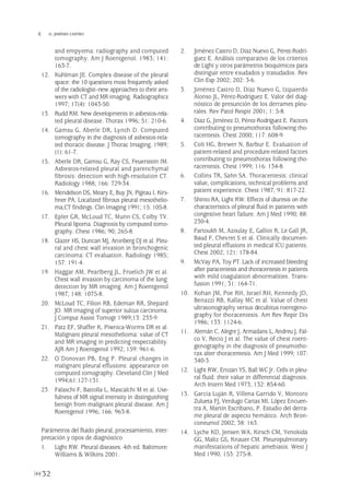and empyema: radiography and computed
tomography. Am J Roentgenol. 1983; 141:
163-7.
12. Kuhlman JE. Complex disease of the pleural
space: the 10 questions most frequently asked
of the radiologist--new approaches to their ans-
wers with CT and MR imaging. Radiographics
1997; 17(4): 1043-50.
13. Rudd RM. New developments in asbestos-rela-
ted pleural disease. Thorax 1996; 51: 210-6.
14. Gamsu G, Aberle DR, Lynch D. Computed
tomography in the diagnosis of asbestos-rela-
ted thoracic disease. J Thorac Imaging. 1989;
(1): 61-7.
15. Aberle DR, Gamsu G, Ray CS, Feuerstein IM.
Asbestos-related pleural and parenchymal
fibrosis: detection with high-resolution CT.
Radiology 1988; 166: 729-34.
16. Mendelson DS, Meary E, Buy JN, Pigeau I, Kirs-
hner PA. Localized fibrous pleural mesothelio-
ma;CT findings. Clin Imaging 1991; 15: 105-8.
17. Epler GR, McLoud TC, Munn CS, Colby TV.
Pleural lipoma. Diagnosis by computed tomo-
graphy. Chest 1986; 90; 265-8.
18. Glazer HS, Duncan MJ, Aronberg DJ et al. Pleu-
ral and chest wall invasion in bronchogenic
carcinoma: CT evaluation. Radiology 1985;
157: 191-4.
19. Haggar AM, Pearlberg JL, Froelich JW et al.
Chest wall invasion by carcinoma of the lung:
detection by MR imaging. Am J Roentgenol
1987; 148: 1075-8.
20. McLoud TC, Filion RB, Edeman RR, Shepard
JO. MR imaging of superior sulcus carcinoma.
J Comput Assist Tomogr 1989;13: 233-9.
21. Patz EF, Shaffer K, Piwnica-Worms DR et al.
Malignant pleural mesothelioma: value of CT
and MR imaging in predicting respectability.
AJR Am J Roentgenol 1992; 159: 961-6.
22. O´Donovan PB, Eng P. Pleural changes in
malignant pleural effusions: appearance on
computed tomography. Cleveland Clin J Med
1994;61:127-131.
23. Falaschi F, Battolla L, Mascalchi M et al. Use-
fulness of MR signal intensity in distinguishing
benign from malignant pleural disease. Am J
Roentgenol 1996; 166: 963-8.
Parámetros del fluido pleural, procesamiento, inter-
pretación y tipos de diagnóstico
1. Light RW. Pleural diseases. 4th ed. Baltimore:
Williams & Wilkins 2001.
2. Jiménez Castro D, Díaz Nuevo G, Pérez-Rodrí-
guez E. Análisis comparativo de los criterios
de Light y otros parámetros bioquímicos para
distinguir entre exudados y trasudados. Rev
Clin Esp 2002; 202: 3-6.
3. Jiménez Castro D, Díaz Nuevo G, Izquierdo
Alonso JL, Pérez-Rodríguez E. Valor del diag-
nóstico de presunción de los derrames pleu-
rales. Rev Patol Respir 2001; 1: 5-8.
4. Díaz G, Jiménez D, Pérez-Rodríguez E. Factors
contributing to pneumothorax following tho-
racentesis. Chest 2000; 117: 608-9.
5. Colt HG, Brewer N, Barbur E. Evaluation of
patient-related and procedure-related factors
contributing to pneumothorax following tho-
racentesis. Chest 1999; 116: 134-8.
6. Collins TR, Sahn SA. Thoracentesis: clinical
value, complications, technical problems and
patient experience. Chest 1987; 91: 817-22.
7. Shinto RA, Light RW. Effects of diuresis on the
characteristics of pleural fluid in patients with
congestive heart failure. Am J Med 1990; 88:
230-4.
8. Fartoukh M, Azoulay E, Galliot R, Le Gall JR,
Baud F, Chevret S et al. Clinically documen-
ted pleural effusions in medical ICU patients.
Chest 2002; 121: 178-84.
9. McVay PA, Toy PT. Lack of increased bleeding
after paracentesis and thoracentesis in patients
with mild coagulation abnormalities. Trans-
fusion 1991; 31: 164-71.
10. Kohan JM, Poe RH, Israel RH, Kennedy JD,
Benazzi RB, Kallay MC et al. Value of chest
ultrasonography versus decubitus roentgeno-
graphy for thoracentesis. Am Rev Repir Dis
1986; 133: 1124-6.
11. Alemán C, Alegre J, Armadans L, Andreu J, Fal-
co V, Recio J et al. The value of chest roent-
genography in the diagnosis of pneumotho-
rax alter thoracentesis. Am J Med 1999; 107:
340-3.
12. Light RW, Erozan YS, Ball WC Jr. Cells in pleu-
ral fluid: their value in differential diagnosis.
Arch Intern Med 1973; 132: 854-60.
13. García Luján R, Villena Garrido V, Montoro
Zulueta FJ, Verdugo Cartas MI, López Encuen-
tra A, Martín Escribano, P. Estudio del derra-
me pleural de aspecto hemático. Arch Bron-
coneumol 2002; 38: 163.
14. Lyche KD, Jensen WA, Kirsch CM, Yenokida
GG, Maltz GS, Knauer CM. Pleuropulmonary
manifestations of hepatic amebiasis. West J
Med 1990; 153: 275-8.
32
 D. JIMÉNEZ CASTRO
Pleura 224p 9/7/13 10:22 Página 32
 