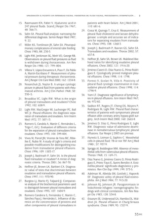 15. Rasmussen KN, Faber V. Hyaluronic acid in
247 pleural fluids. Scand J Respir Dis 1967;
48: 366-71.
16. Sahn SA. Pleural fluid analysis: narrowing the
differential diagnosis. Semin Respir Med 1987;
9: 22.
17. Miller KS, Tomlinson JR, Sahn SA. Pleuropul-
monary complications of enteral tube feeding.
Chest 1985; 88: 230-3.
18. Light RW, Jenkinson SG, Minh VD, George RB.
Observations on pleural fluid pressures as fluid
is withdrawn during thoracentesis. Am Rev
Respir Dis 1980; 121: 799–804.
19. Villena V, López-Encuentra A, Pozo F, De Pablo
A, Martín-Escribano P. Measurement of pleu-
ral pressure during therapeutic thoracentesis.
Am J Respir Crit Care Med 2000; 162: 1534-8.
20. Nosanchuk JS, Naylor B. A unique cytologic
picture in pleural fluid from patients with rheu-
matoid arthritis. Am J Clin Pathol 1968; 50:
330–5.
21. Broaddus VC, Light RW. What is the origin
of pleural transudates and exudates? Chest
1992; 102: 658-9.
22. Light RW, MacGregor MI, Luchsinger PC, Ball
WC Jr. Pleural effusions: the diagnostic sepa-
ration of transudates and exudates. Ann Intern
Med 1972; 77: 507-13.
23. Romero S, Candela A, Martín C, Hernández L,
Trigo C, Gil J. Evaluation of different criteria
for the separation of pleural transudates from
exudates. Chest 1993; 104: 399-404.
24. Vives M, Porcel JM, Vicente de Vera MC, Ribe-
lles E, Rubio M. A study of Light’s criteria and
possible modifications for distinguishing exu-
dative from transudative pleural effusions.
Chest 1996; 109: 1503-17.
25. Joseph J, Badrinath P, Sahn SA. Is the pleural
fluid transudate or exudate? A revisit of diag-
nostic criteria. Thorax 2001; 56: 867-70.
26. Heffner JE, Brown LK, Barbieri CA. Diagnos-
tic value of tests that discriminate between
exudative and transudative pleural effusions.
Chest 1997; 111: 970-90.
27. Burgess LJ, Maritz FJ, Taljaard JJ. Comparati-
ve analysis of the biochemical parameters used
to distinguish between pleural transudates and
exudates. Chest 1995; 107: 1604-9.
28. Romero Candeira S, Fernández C, Martín C,
Sánchez Paya J, Hernández L. Influence of diu-
retics on the concentration of proteins and
other components of pleural transudates in
patients with heart failure. Am J Med 2001;
110: 681-6.
29. Costa M, Quiroga T, Cruz E. Measurement of
pleural fluid cholesterol and lactate dehydro-
genase: a simple and accurate set of indica-
tors for separating exudates from transuda-
tes. Chest 1995; 108: 1260-3.
30. Joseph J, Badrinath P, Basran GS, Sahn SA.
Transudates and exudates. Thorax 2002; 57:
657-8.
31. Heffner JE, Sahn SA, Brown LK. Multilevel like-
hood ratios for identifying exudative pleural
effusions. Chest 2002; 121: 1916-20.
32. Jiménez Castro D, Díaz Nuevo G, Pérez-Rodrí-
guez E. Cytologically proved malignant pleu-
ral effusions. Chest 1998; 114: 1798.
33. Foresti V, Scolari N, Villa A. Positivity of
pleural fluid cytologic examination in tran-
sudative pleural effusions. Chest 1998; 114:
1798-9.
34. Yam LT. Diagnostic significance of lymphocy-
tes in pleural effusions. Ann Intern Med 1967;
66: 972-82.
35. Sadikot RT, Rogers JT, Cheng DS, Moyers P,
Rodríguez M, Light RW. Pleural fluid charac-
teristics of patients with symptomatic pleural
effusion after coronary artery bypass graft sur-
gery. Arch Intern Med 2000; 160: 2665-8.
36. Jiménez D, Díaz G, Pérez-Rodríguez E, Light
RW. Diagnostic value of adenosine deami-
nase in nontuberculous lymphocytic pleural
effusions. Eur Respir J 2003 (en prensa).
37. Hurwitz S, Leiman G, Saphiro C. Mesothelial
cells in pleural fluid: TB or not TB? Am J Med
1980 ; 57: 937-9.
38. Spriggs AI, Boddington MM. Absence of meso-
thelial cells from tuberculous pleural effusions.
Thorax 1968; 15: 169–71.
39. Díaz Nuevo G, Jiménez Castro D, Pérez-Rodrí-
guez E, Prieto Yaya E, Sueiro Bendito A. Eosi-
nofilia pleural: significado diagnóstico y pro-
nóstico. Rev Clin Esp 1999; 199: 573-5.
40. Adelman M, Albelda SM, Gottlieb J, Haponik
EF. Diagnostic utility of pleural fluid eosino-
philia. Am J Med 1984; 77: 915-20.
41. Johnson RJ, Johnson JR. Paragonimiasis in
Indochinese refugees: roentgenographic fin-
dings with clinical correlations. Am Rev Res-
pir Dis 1983; 128: 534-8.
42. Erzurum SE, Underwood GA, Hamilos DL, Wal-
dron JA. Pleural effusion in Churg-Strauss
syndrome. Chest 1989; 95: 1357-9.
33
APROXIMACIÓN AL PACIENTE CON ENFERMEDAD PLEURAL. PARÁMETROS DEL FLUIDO PLEURAL, PROCESAMIENTO, INTERPRETACIÓN…
Pleura 224p 9/7/13 10:22 Página 33
 