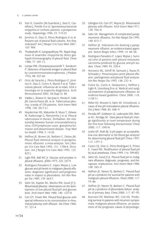 34
 D. JIMÉNEZ CASTRO
43. Xiol X, Castellví JM,Guardiola J, Sesé E, Cas-
tellote J, Perelló A et al. Spontaneous bacterial
empyema in cirrhotic patients: a prospective
study. Hepatology 1996; 23: 719-23.
44. Jiménez D, Díaz D, Pérez-Rodríguez E et al.
Routine use of pleural fluid cultures. Are they
indicated? Am J Respir Crit Care Med 2001;
163: 904.
45. Thadephalli H, Gangopadhyay PK. Rapid diag-
nosis of anaerobic empyema by direct gas-
liquid chromatography of pleural fluid. Chest
1980; 77: 507-13.
46. Lampe RM, Chottipitayasunondh T, Sunakorn
P. Detection of bacterial antigen in pleural fluid
by counterimmunoelectrophoresis. J Pediatr
1976; 88: 557-60.
47. Ortiz de Saracho J, Pérez-Rodríguez E, Jimé-
nez D, Díaz G, Cicero A, Muriel A et al. Tuber-
culosis pleural: influencia de la edad, ADA e
histología en la sospecha diagnóstica. Arch
Bronconeumol 2002; 38 (Supl 2): 80.
48. Valdés L, Álvarez D, San José E, Penela P, Valle
JM, García-Pazos JM, et al. Tuberculous pleu-
risy: a study of 254 patients. Arch Intern Med
1998; 158: 2017-21.
49. Heyderman RS, Makunike R, Muza T, Odwee
M, Kadzirange G, Manyemba J et al. Pleural
tuberculosis in Harare, Zimbabwe: the rela-
tionship between human immunodeficiency
virus, CD4 lymphocyte count, granuloma for-
mation and disseminated disease. Trop Med
Int Health 1998; 3: 14-20.
50. Heffner JE, Brown LK, Barbieri C, DeLeo JM.
Pleural fluid chemical analysis in parapneu-
monic effusions: a meta-analysis. Am J Res-
pir Crit Care Med 1995; 151: 1700-8. [Erra-
tum, Am J Respir Crit Care Med 1995; 152:
823.]
51. Light RW, Ball WC Jr. Glucose and amylase in
pleural effusions. JAMA 1973; 225: 257-9.
52. Rodríguez-Panadero F, López Mejías J. Low
glucose and pH levels in malignant pleural effu-
sions: diagnostic significance and prognostic
value in respect to pleurodesis. Am Rev Res-
pir Dis 1989; 139: 663-7.
53. Sahn SA, Kaplan RL, Marlitz RM, Good JT Jr.
Rheumatoid pleurisy: observations on the deve-
lopment of low pleural fluid pH and glucose
level. Arch Intern Med 1980; 140: 1237-8.
54. Carr DT, Power MH. Pleural fluid glucose with
special reference to its concentration in rheu-
matoid pleurisy with effusion. Dis Chest 1960;
37: 321-4.
55. Lillington GA, Carr DT, Mayne JG. Rheumatoid
pleurisy with effusion. Arch Intern Med 1971;
128: 764–8.
56. Sahn SA. Management of complicated parap-
neumonic effusions. Am Rev Respir Dis 1993;
148: 813–7.
57. Heffner JE. Indications for draining a parap-
neumonic effusion: an evidence-based appro-
ach. Semin Respir Infect 1999; 14: 48–58.
58. Rodríguez-Panadero F, López Mejías J. Survi-
val time of patients with pleural metastatic
carcinoma predicted by glucose and pH stu-
dies. Chest 1989; 95: 320-4.
59. Horowitz ML, Schiff M, Samuels J, Russo R,
Schnader J. Pneumocystis carinii pleural effu-
sion: pathogenesis and pleural fluid analysis.
Am Rev Respir Dis 1993; 148: 232–4.
60. Colice GL, Curtis A, Deslauriers J, Heffner J,
Light R, Littenberg B et al. Medical and surgi-
cal treatment of parapneumonic effusions: an
evidence-based guideline. Chest 2000; 118:
1158-71.
61. Miller KS, Wooten S, Sahn SA. Urinothorax: a
cause of low pH transudative pleural effusions.
Am J Med 1988; 85: 448–9.
62. Parodia BP, Goldstein LS, Laskowski DM, Meh-
ta AC, Arroliga AC. Does pleural fluid pH chan-
ge significantly at room temperature during
the first hour following thoracentesis? Chest
2000; 117: 1043-8.
63. Lesho EP, Roth BJ. Is pH paper an acceptable,
low-cost alternative to the blood gas analyzer
for determining pleural fluid pH? Chest 1997;
112: 1291-2.
64. Castro DJ, Díaz G, Pérez-Rodríguez E, Prieto
E, Yusen RD. Modification of pleural fluid pH
by local anesthesia. Chest 1999; 116: 399-402.
65. Sahn SA, Good JT Jr. Pleural fluid pH in malig-
nant effusions: diagnostic, prognostic, and the-
rapeutic implications. Ann Intern Med 1988;
108: 345–9.
66. Heffner JE, Nietert PJ, Barbieri C. Pleural fluid
pH as a predictor for survival for patients with
malignant pleural effusions. Chest 2000; 117:
79–86.
67. Heffner JE, Nietert PJ, Barbieri C. Pleural fluid
pH as a predictor of pleurodesis failure: analy-
sis of primary data. Chest 2000; 117: 87–95.
68. Burrows CM, Mathews WC, Colt HG. Predic-
ting survival in patients with recurrent sympto-
matic malignant pleural effusions: an assess-
ment of the prognostic values of physiologic,
Pleura 224p 9/7/13 10:22 Página 34
 