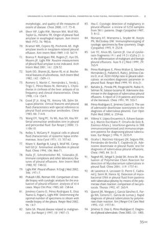 morphologic, and quality of life measures of
extent of disease. Chest 2000; 117: 73–8.
69. Sherr HP, Light RW, Merson MH, Wolf RD,
Taylor LL, Hendrix TR. Origin of pleural fluid
amylase in esophageal rupture. Ann Intern
Med 1972; 76: 985-6.
70. Kramer MR, Cepero RJ, Pitchenik AE. High
amylase levels in neoplasm-related pleural
effusion. Ann Intern Med 1989; 110: 567-9.
71. Branca P, Rodríguez RM, Rogers JT, Ayo DS,
Moyers JP, Light RW. Routine measurement
of pleural fluid amylase is not indicated. Arch
Intern Med 2001; 161: 228-32.
72. Stark DD, Shanes JG, Baron RL et al. Bioche-
mical features of urinothorax. Arch Intern Med
1982; 142: 1509–11.
73. Romero S, Martín C, Hernández L, Verdú J,
Trigo C, Pérez-Mateo M, Alemany L. Chylo-
thorax in cirrhosis of the liver: anlaysis of its
frequency and clinical characteristics. Chest
1998; 114: 154-9.
74. Good JT Jr, King TE, Antony VB, Sahn SA.
Lupus pleuritis: clinical features and pleural
fluid characteristics with special reference to
pleural fluid antinuclear antibodies. Chest
1983; 84: 714-8.
75. Wang DY, Yang PC, Yu WL, Kuo SH, Hsu NY.
Serial antinuclear antibodies titre in pleural
and pericardial fluid. Eur Respir J 2000; 15:
1106-10.
76. Kelley S, McGarry P. Atypical cells in pleural
fluid characteristic of systemic lupus erithe-
matosus. Acta Cytol 1971; 15: 357-62.
77. Khare V, Baethge B, Lang S, Wolf RE, Camp-
bell GD Jr. Antinuclear antibodies in pleural
fluid. Chest 1994; 106: 866-71.
78. Halla JT, Schrohenloher RE, Volanakis JE.
Immune complexes and other laboratory fea-
tures of pleural effusions. Ann Intern Med
1980; 92: 748-52.
79. Light RW. Pleural effusion. N Engl J Med 2002;
346: 1971-7.
80. Prakash UBS, Reiman HM. Comparison of nee-
dle biopsy with cytologic analysis for the eva-
luation of pleural effusion: analysis of 414
cases. Mayo Clin Proc 1985; 60: 158-64.
81. Jiménez Castro D, Pérez-Rodríguez E, Díaz
Nuevo G, Fogué L, Light RW. Determining the
optimal number of specimens to obtain with
needle biopsy of the pleura. Respir Med 2002;
96: 14-7.
82. Sahn SA. Pleural disease related to malignan-
cies. Eur Respir J 1997; 10: 1907-13.
83. Hsu C. Cytologic detection of malignancy in
pleural effusion: a review of 5255 samples
from 3811 patients. Diagn Cytopathol 1987;
3: 8-12.
84. Moriarty AT, Wiersema L, Snyder W, Kotylo
PK, McCloskey DW. Immunophenotyping of
cytologic specimens by flow cytometry. Diagn
Cytopathol 1993; 9: 252-8.
85. Lee YC, Knox BS, Garrett JE. Use of cytoke-
ratin fragments 19.1 and 19.21 (Cyfra 21.1)
in the differentiation of malignant and benign
pleural effusions. Aust N Z J Med 1999; 29:
765-9.
86. Pérez-Rodríguez E, Pérez-Walton IJ, Sánchez
Hernández JJ, Pallarés E, Rubí J, Jiménez Cas-
tro D, et al. ADA1/ADAp ratio in pleural tuber-
culosis: an excellent diagnostic parameter in
pleural fluid. Respir Med 1999; 93: 816-21.
87. Bañales JL, Pineda PR, Fitzgerald M, Rubio H,
Selman M, Salazar-Lezama M. Adenosine dea-
minase in the diagnosis of tuberculous pleural
effusions. A report of 218 patients and review
of the literature. Chest 1991; 99: 355-7.
88. Pérez-Rodríguez E, Jiménez Castro D. The use
of adenosine deaminase isoenzymes in the
diagnosis of tuberculous pleuritis. Curr Opin
Pulm Med 2000; 6: 259-66.
89. Villena V, López-Encuentra A, Echave-Sustae-
ta J, Martín-Escribano P, Ortuño-de-Solo B,
Estenoz-Alfaro J. Interferon-gamma in 388
immunocompromised and immunocompe-
tent patients for diagnosing pleural tubercu-
losis. Eur Respir J 1996; 9: 2635-9.
90. Ocaña I, Martínez-Vázquez JM, Segura RM,
Fernández-de-Sevilla T, Capdevila JA. Ade-
nosine deaminase in pleural fluids: test for
diagnosis of tuberculous pleural effusions.
Chest 1983; 84: 51-3.
91. Nagesh BS, Sehgal S, Jindal SK, Arora SK. Eva-
luation of Polymerase Chain Reaction for
detection of Mycobacterium tuberculosis in
pleural fluid. Chest 2001; 119: 1737-41.
92. de Lassence A, Lecossier D, Pierre C, Cadra-
nel J, Stern M, Hance AJ. Detection of myco-
bacterial DNA in pleural fluid from patients
with tuberculous pleurisy by means of the poly-
merase chain reaction: comparison of two pro-
tocols. Thorax 1992; 47: 265-9.
93. Querol JM, Mínguez J, García Sánchez E, Far-
ga MA, Gimeno C, García de Lomas J. Rapid
diagnosis of pleural tuberculosis by polyme-
rase chain reaction. Am J Respir Crit Care Med
1995; 152: 1977-81.
94. Jiménez D, Díaz G, Pérez-Rodríguez E. Diagno-
sis ofpleural tuberculosis.Chest2002; 121: 1005.
35
APROXIMACIÓN AL PACIENTE CON ENFERMEDAD PLEURAL. PARÁMETROS DEL FLUIDO PLEURAL, PROCESAMIENTO, INTERPRETACIÓN…
Pleura 224p 9/7/13 10:22 Página 35
 