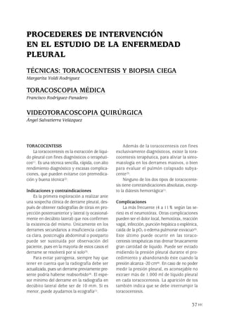 TORACOCENTESIS
La toracocentesis es la extracción de líqui-
do pleural con fines diagnósticos o terapéuti-
cos(1). Es una técnica sencilla, rápida, con alto
rendimiento diagnóstico y escasas complica-
ciones, que pueden evitarse con premedica-
ción y buena técnica(2).
Indicaciones y contraindicaciones
Es la primera exploración a realizar ante
una sospecha clínica de derrame pleural, des-
pués de obtener radiografías de tórax en pro-
yección posteroanterior y lateral (y ocasional-
mente en decúbito lateral) que nos confirmen
la existencia del mismo. Únicamente en los
derrames secundarios a insuficiencia cardia-
ca clara, postcirugía abdominal o postparto
puede ser sustituida por observación del
paciente, pues en la mayoría de estos casos el
derrame se resolverá por sí solo(3).
Para evitar yatrogenia, siempre hay que
tener en cuenta que la radiografía debe ser
actualizada, pues un derrame previamente pre-
sente podría haberse reabsorbido(4). El espe-
sor mínimo del derrame en la radiografía en
decúbito lateral debe ser de 10 mm. Si es
menor, puede ayudarnos la ecografía(1).
Además de la toracocentesis con fines
exclusivamente diagnósticos, existe la tora-
cocentesis terapéutica, para aliviar la sinto-
matología en los derrames masivos, o bien
para evaluar el pulmón colapsado subya-
cente(3).
Ninguno de los dos tipos de toracocente-
sis tiene contraindicaciones absolutas, excep-
to la diátesis hemorrágica(1).
Complicaciones
La más frecuente (4 a 11% según las se-
ries) es el neumotórax. Otras complicaciones
pueden ser el dolor local, hemotórax, reacción
vagal, infección, punción hepática o esplénica,
caída de la pO2 o edema pulmonar exvacuo(5).
Este último puede ocurrir en las toraco-
centesis terapéuticas tras drenar bruscamente
gran cantidad de líquido. Puede ser evitado
midiendo la presión pleural durante el pro-
cedimiento y abandonando éste cuando la
presión alcanza -20 cm(6). En caso de no poder
medir la presión pleural, es aconsejable no
extraer más de 1.000 ml de líquido pleural
en cada toracocentesis. La aparición de tos
también indica que se debe interrumpir la
toracocentesis.
37
PROCEDERES DE INTERVENCIÓN
EN EL ESTUDIO DE LA ENFERMEDAD
PLEURAL
TÉCNICAS: TORACOCENTESIS Y BIOPSIA CIEGA
Margarita Yoldi Rodríguez
TORACOSCOPIA MÉDICA
Francisco Rodríguez-Panadero
VIDEOTORACOSCOPIA QUIRÚRGICA
Ángel Salvatierra Velázquez
Pleura 224p 9/7/13 10:22 Página 37
 