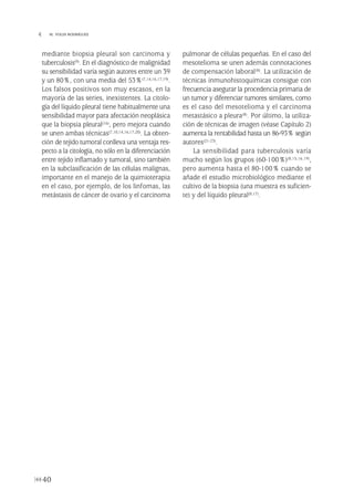 mediante biopsia pleural son carcinoma y
tuberculosis(9). En el diagnóstico de malignidad
su sensibilidad varía según autores entre un 39
y un 80%, con una media del 53%(7,14,16,17,19).
Los falsos positivos son muy escasos, en la
mayoría de las series, inexistentes. La citolo-
gía del líquido pleural tiene habitualmente una
sensibilidad mayor para afectación neoplásica
que la biopsia pleural(16), pero mejora cuando
se unen ambas técnicas(7,10,14,16,17,20). La obten-
ción de tejido tumoral conlleva una ventaja res-
pecto a la citología, no sólo en la diferenciación
entre tejido inflamado y tumoral, sino también
en la subclasificación de las células malignas,
importante en el manejo de la quimioterapia
en el caso, por ejemplo, de los linfomas, las
metástasis de cáncer de ovario y el carcinoma
pulmonar de células pequeñas. En el caso del
mesotelioma se unen además connotaciones
de compensación laboral(8). La utilización de
técnicas inmunohistoquímicas consigue con
frecuencia asegurar la procedencia primaria de
un tumor y diferenciar tumores similares, como
es el caso del mesotelioma y el carcinoma
metastásico a pleura(8). Por último, la utiliza-
ción de técnicas de imagen (véase Capítulo 2)
aumenta la rentabilidad hasta un 86-93% según
autores(21-23).
La sensibilidad para tuberculosis varía
mucho según los grupos (60-100%)(8,15,16,19),
pero aumenta hasta el 80-100% cuando se
añade el estudio microbiológico mediante el
cultivo de la biopsia (una muestra es suficien-
te) y del líquido pleural(8,17).
40
 M. YOLDI RODRÍGUEZ
Pleura 224p 9/7/13 10:22 Página 40
 