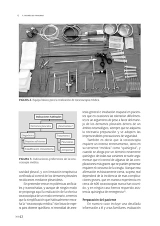 cavidad pleural, y con limitación terapéutica
confinada al control de los derrames pleurales
recidivantes mediante pleurodesis.
Sin pretender entrar en polémicas artificia-
les y trasnochadas, y aunque de ningún modo
se proponga aquí la realización de la técnica
toracoscópica de un modo temerario, creemos
que la simplificación que habitualmente entra-
ña la “toracoscopia médica” (sin listas de espe-
ra para obtener quirófano, ni necesidad de anes-
tesia general e intubación traqueal en pacien-
tes que en ocasiones las tolerarían difícilmen-
te) es un argumento de peso a favor del mane-
jo de los derrames pleurales dentro de un
ámbito neumológico, siempre que se adquiera
la necesaria preparación y se adopten las
imprescindibles precauciones de seguridad.
También es obvio que la toracoscopia
requiere un intenso entrenamiento, tanto en
su vertiente “médica” como “quirúrgica”, y
cuando se aboga por un dominio netamente
quirúrgico de todas sus variantes se suele argu-
mentar que el control de algunas de las com-
plicaciones más graves que se pueden presentar
requiere el concurso de la cirugía. Aunque esta
afirmación es básicamente cierta, su peso real
dependerá de la incidencia de esas complica-
ciones graves, que en nuestra experiencia en
cerca de 600 toracoscopias nunca han ocurri-
do, y en ningún caso hemos requerido asis-
tencia quirúrgica de emergencia(2).
Preparación del paciente
En nuestro caso incluye una detallada
información a él y a sus familiares, evaluación
42
 F. RODRÍGUEZ-PANADERO
FIGURA 2. Equipo básico para la realización de toracoscopia médica.
FIGURA 3. Indicaciones preferentes de la tora-
coscopia médica.
Indicaciones habituales
¿Neumotórax?Derrames pleurales
Tratamiento
Pleurodesis
¿Empiema?
Biopsias suficientes
Estadificación mesotelioma
Diagnóstico
Pleura 224p 9/7/13 10:22 Página 42
 